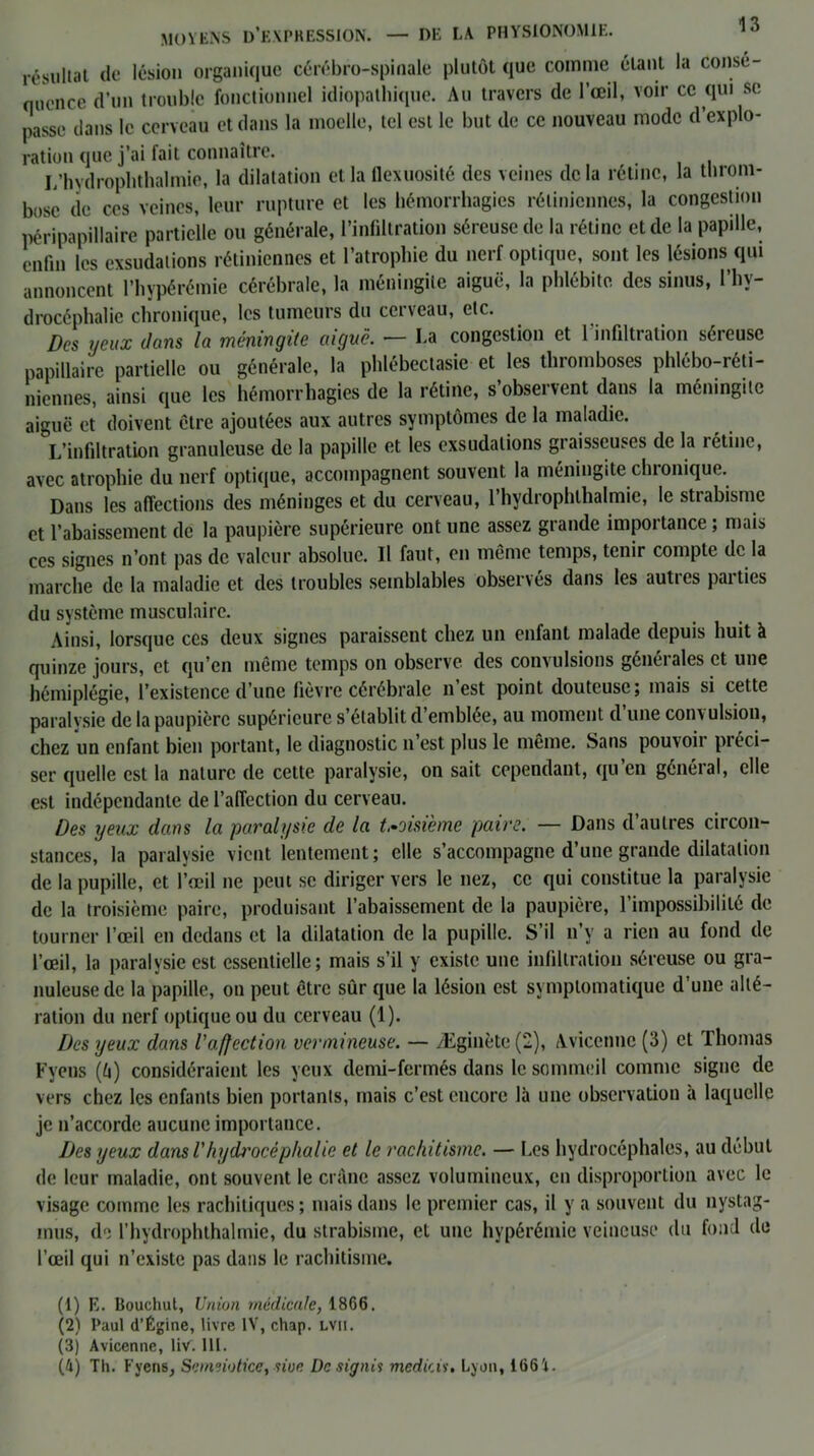 résultat de lésion organique cérébro-spinale plutôt que comme étant la consé- quence d’un trouble fonctionnel idiopathique. Au travers de l’œil, voir ce qui si; passe dans le cerveau et dans la moelle, tel est le but de ce nouveau mode d’explo- ration que j’ai fait connaître. L’hydrophthalmie, la dilatation et la flexuosité des veines de la rétine, la throm- bose de ces veines, leur rupture et les hémorrhagies rétiniennes, la congestion péripapillaire partielle ou générale, l’infiltration séreuse de la rétine et de la papille, enfin les exsudations rétiniennes et l’atrophie du nerf optique, sont les lésions qui annoncent l’hypérémie cérébrale, la méningite aiguë, la phlébite des sinus, l’hv- drocéphalie chronique, les tumeurs du cerveau, etc. Des yeux clans la méningite aiguë. — La congestion et 1 infiltration séreuse papillaire partielle ou générale, la phlébectasie et les thromboses phlébo-réti- niennes, ainsi que les hémorrhagies de la rétine, s’observent dans la méningite aiguë et doivent être ajoutées aux autres symptômes de la maladie. L’infiltration granuleuse de la papille et les exsudations graisseuses de la rétine, avec atrophie du nerf optique, accompagnent souvent la méningite chronique. Dans les affections des méninges et du cerveau, l’hydrophlhalmic, le strabisme et l’abaissement de la paupière supérieure ont une assez grande importance ; mais ces signes n’ont pas de valeur absolue. Il faut, en même temps, tenir compte de la marche de la maladie et des troubles semblables observés dans les autres parties du système musculaire. Ainsi, lorsque ces deux signes paraissent chez un enfant malade depuis huit à quinze jours, et qu’en même temps on observe des convulsions générales et une hémiplégie, l’existence d’une fièvre cérébrale n’est point douteuse; mais si cette paralysie de la paupière supérieure s’établit d’emblée, au moment d une conv ulsion, chez un enfant bien portant, le diagnostic n’est plus le même. Sans pouvoir préci- ser quelle est la nature de cette paralysie, on sait cependant, qu en généial, elle est indépendante de l’affection du cerveau. Des yeux dans la paralysie de la troisième paire. — Dans d autres circon- stances, la paralysie vient lentement; elle s’accompagne d’une grande dilatation de la pupille, et l’œil ne peut se diriger vers le nez, ce qui constitue la paralysie de la troisième paire, produisant l’abaissement de la paupière, l’impossibilité de tourner l’œil en dedans et la dilatation de la pupille. S’il n’v a rien au fond de l’œil, la paralysie est essentielle; mais s’il y existe une infiltration séreuse ou gra- nuleuse de la papille, on peut être sûr que la lésion est symptomatique d’une alté- ration du nerf optique ou du cerveau (1). Des yeux dans l'affection vermineuse. — Æginète(2), Avicenne (3) et Thomas Fyeus (â) considéraient les yeux demi-fermés dans le sommeil comme signe de vers chez les enfants bien portants, mais c’est encore là une observation à laquelle je n’accorde aucune importance. Des yeux dans Vhydj'océphalie et le rachitisme. — Les hydrocéphales, au début de leur maladie, ont souvent le crâne assez volumineux, en disproportion avec le visage comme les rachitiques ; mais dans le premier cas, il y a souvent du nystag- mus, de l’hydrophthalmie, du strabisme, et une hypérémie veineuse du fond de l’œil qui n’existe pas dans le rachitisme. (1) K. Bouchut, Union médicale, 1866. (2) Paul d’Égine, livre IV, chap. lvu. (3) Avicenne, liv. 111. (4) Th. Fyens, Scmeiotice, siue Désigné médias. Lyon, 1664.