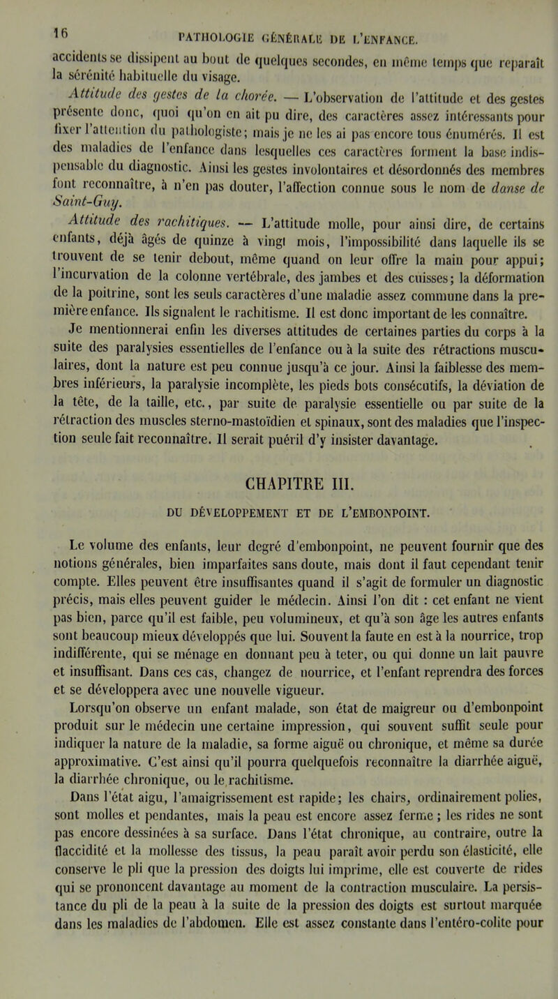 accidents se dissipent au bout de quelques secondes, en même temps que reparaît la sérénité habituelle du visage. Attitude des gestes de la chorée. — L’observation de l’attitude et des gestes présente donc, quoi qu’on en ait pu dire, des caractères assez intéressants pour fixer 1 attention du pathologiste; mais je ne les ai pas encore tous énumérés. Il est des maladies de l’enfance dans lesquelles ces caractères forment la base indis- pensable du diagnostic. Ainsi les gestes involontaires et désordonnés des membres font reconnaître, à n’en pas douter, l’affection connue sous le nom de danse de Saint-Guy. Attitude des rachitiques. — L’attitude molle, pour ainsi dire, de certains enfants, déjà âgés de quinze à vingt mois, l’impossibilité dans laquelle ils se trouvent de se tenir debout, même quand on leur offre la main pour appui; 1 incurvation de la colonne vertébrale, des jambes et des cuisses; la déformation de la poitrine, sont les seuls caractères d’une maladie assez commune dans la pre- mière enfance. Ils signalent le rachitisme. Il est donc important de les connaître. Je mentionnerai enfin les diverses attitudes de certaines parties du corps à la suite des paralysies essentielles de l’enfance ou à la suite des rétractions muscu- laires, dont la nature est peu connue jusqu’à ce jour. Ainsi la faiblesse des mem- bres inférieurs, la paralysie incomplète, les pieds bots consécutifs, la déviation de la tête, de la taille, etc., par suite de paralysie essentielle ou par suite de la rétraction des muscles sterno-mastoïdien et spinaux, sont des maladies que l’inspec- tion seule fait reconnaître. Il serait puéril d’y insister davantage. CHAPITRE III. DU DÉVELOPPEMENT ET DE L’EMBONPOINT. Le volume des enfants, leur degré d'embonpoint, ne peuvent fournir que des notions générales, bien imparfaites sans doute, mais dont il faut cependant tenir compte. Elles peuvent être insuffisantes quand il s’agit de formuler un diagnostic précis, mais elles peuvent guider le médecin. Ainsi l’on dit : cet enfant ne vient pas bien, parce qu’il est faible, peu volumineux, et qu’à son âge les autres enfants sont beaucoup mieux développés que lui. Souvent la faute en est à la nourrice, trop indifférente, qui se ménage en donnant peu à teter, ou qui donne un lait pauvre et insuffisant. Dans ces cas, changez de nourrice, et l’enfant reprendra des forces et se développera avec une nouvelle vigueur. Lorsqu’on observe un enfant malade, son état de maigreur ou d’embonpoint produit sur le médecin une certaine impression, qui souvent suffit seule pour indiquer la nature de la maladie, sa forme aiguë ou chronique, et même sa durée approximative. C’est ainsi qu’il pourra quelquefois reconnaître la diarrhée aiguë, la diarrhée chronique, ou le.rachitisme. Dans l’état aigu, l’amaigrissement est rapide; les chairs, ordinairement polies, sont molles et pendantes, mais la peau est encore assez ferme ; les rides ne sont pas encore dessinées à sa surface. Dans l’état chronique, au contraire, outre la flaccidité et la mollesse des tissus, la peau paraît avoir perdu son élasticité, elle conserve le pli que la pression des doigts lui imprime, elle est couverte de rides qui se prononcent davantage au moment de la contraction musculaire. La persis- tance du pli de la peau à la suite de la pression des doigts est surtout marquée dans les maladies de l’abdomen. Elle est assez constante dans l’entéro-colile pour