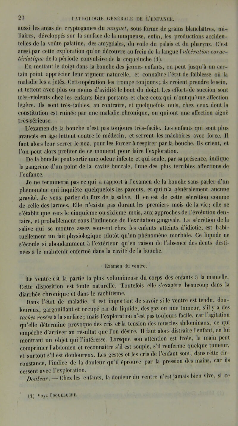 aussi les amas de cryptogames du muguet, sous forme de grains blanchâtres, mi- liaires, développés sur la surface de la muqueuse, enfin, les productions acciden- telles de la voûte palatine, des amygdales, du voile du palais et du pharynx. C’est aussi par cette exploration qu’on découvre au frein de la langue \'ulcération carac- téristique de la période convulsive de la coqueluche (1). En mettant le doigt dans la bouche des jeunes enfants, on peut jusqu’à un cer- tain point apprécier leur vigueur naturelle, cl connaître l’état de faiblesse où la maladie les a jetés. Cette opération les trompe toujours ; ils croient prendre le sein, et tettent avec plus ou moins d’avidité le bout du doigt. Ces efforts de succion sont très-violents chez les enfants bien portants et chez ceux qui n’ont qu’une affection légère. Ils sont très-faibles, au contraire, et quelquefois nuis, chez ceux dont la constitution est ruinée par une maladie chronique, ou qui ont une affection aiguë très-sérieuse. L’examen de la bouche n’est pas toujours très-facile. Les enfants qui sont plus avancés en âge luttent contre le médecin, et serrent les mâchoires avec force. J1 faut alors leur serrer le nez, pour les forcer à respirer par la bouche. Ils crient, et l’on peut alors profiter de ce moment pour faire l’exploration. De la bouche peut sortir une odeur infecte et qui seule, par sa présence, indique la gangrène d’un point de la cavité buccale, l’une des plus terribles affections de l’enfance. Je ne terminerai pas ce qui a rapport à l’examen de la bouche sans parler d'un phénomène qui inquiète quelquefois les parents, et qui n’a généralement aucune gravité. Je veux parler du flux de la salive. Il en est de cette sécrétion comme de celle des larmes. Elle n’existe pas durant les premiers mois de la vie ; elle ne s’établit que vers le cinquième ou sixième mois, aux approches de l’évolution den- taire, et probablement sous l’influence de l’excitation gingivale. La sécrétion de la salive qui se montre assez souvent chez les enfants atteints d’idiotie, est habi- tuellement un fait physiologique plutôt qu’un phénomène morbide. Ce liquide ne s’écoule si abondamment à l’extérieur qu’en raison de l’absence des dents desti- nées à le maintenir enfermé dans la cavité de la bouche. * Examen du ventre. Le ventre est la partie la plus volumineuse du corps des enfants à la mamelle. Cette disposition est toute naturelle. Toutefois elle s’exagère beaucoup dans la diarrhée chronique et dans le rachitisme. Dans l’état de maladie, il est important de savoir si le ventre est tendu, dou- loureux, gargouillant et occupé par du liquide, des gaz ou une tumeur, s’il y a des taches rosées à la surface; mais l’exploration n’est pas toujours facile, car l’agitation qu’elle détermine provoque des cris et* la tension des muscles abdominaux, ce qui empêche d’arriver au résultat que l’on désire. Il faut alors distraire 1 enfant, en lui montrant un objet qui l’intéresse. Lorsque son attention est fixée, la main peut comprimer l’abdomen et reconnaître s’il est souple, s il renferme quelque tumeui. et surtout s’il est douloureux. Les gestes et les cris de l’enfant sont, dans cette ( ii- constance, l’indice de la douleur qu’il éprouve par la pression des mains, cai ils cessent avec l’exploration. Douleur. — Chez les enfants, la douleur du ventre n’est jamais bien vive, si ce (1) Voyz Coqueluche.