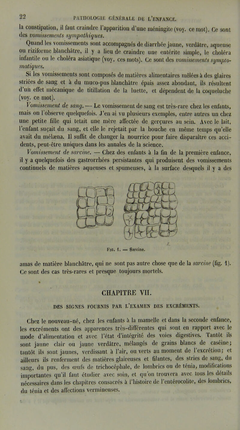 la constipation, il faut craindre l’apparition d’une méningite (voy. ce mot). Ce sont des vomissements sympathiques. Quand les vomissements sont accompagnés de diarrhée jaune, verdâtre, aqueuse ou riziforme blanchâtre, il y a lieu de craindre une entérite simple, le choléra infantile ou le choléra asiatique (voy. ces mots). Ce sont des vomissements sympto- matiques. Si les vomissemeuts sont composés de matières alimentaires mêlées à des glaires striées de sang et â du muco-pus blanchâtre épais assez abondant, ils résultent d’un effet mécanique de titillation de la luette, et dépendent de la coqueluche (voy. ce mot). Vomissement de sang. — Le vomissement de sang est très-rare chez les enfants, mais on l’observe quelquefois. J’en ai vu plusieurs exemples, entre autres un chez une petite fdle qui tétait une mère affectée de gerçures au sein. Avec le lait, l’enfant suçait du sang, et elle le rejetait par la bouche en même temps qu’elle avait du mélæna. Il suffit de changer la nourrice pour faire disparaître ces acci- dents, peut-être uniques dans les annales de la science. Vomissement de sarcine. — Chez des enfants à la fin de la première enfance, il y a quelquefois des gastrorrhées persistantes qui produisent des vomissements continuels de matières aqueuses et spumeuses, à la surface desquels il y a des amas de matière blanchâtre, qui ne sont pas autre chose que de la sarcine (fig. 1). Ce sont des cas très-rares et presque toujours mortels. % CHAPITRE VIL DES SIGNES FOURNIS PAR L’EXAMEN DES EXCRÉMENTS. Chez le nouveau-né, chez les enfants à la mamelle et dans la seconde enfance, les excréments ont des apparences très-différentes qui sont en rapport avec le mode d’alimentation et avec l’état d’intégrité des voies digestives, tantôt ils sont jaune clair ou jaune verdâtre, mélangés de grains blancs de caséine; tantôt ils sont jaunes, verdissant à l’air, ouverts au moment de l’excrétion; et ailleurs ils renferment des matières glaireuses et fdantes, des stries de sang, du sang, du pus, des œufs de trichocéphale, de lombrics ou de ténia, modifications importantes qu’il faut étudier avec soin, et qu’on trouvera avec tous les détails nécessaires dans les chapitres consacrés â l’histoire de l’entérocolite, des lombrics, du ténia et des affections vermineuses.