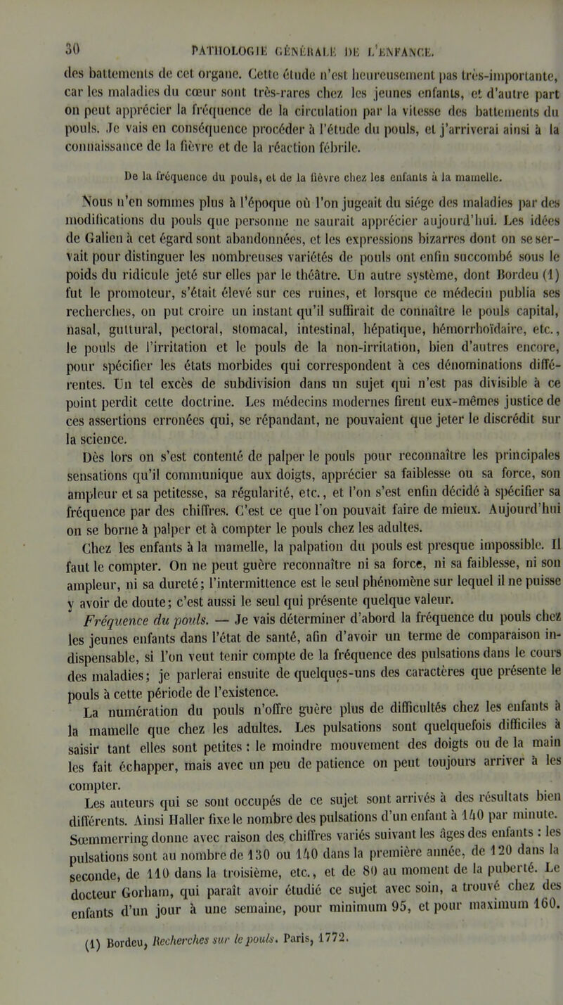 clos battements de cet organe. Cette; élude n’est heureusement pas très-importante, car les maladies du cœur sont très-rares chez les jeunes enfants, et d’autre part on peut apprécier la fréquence de la circulation par la vitesse des battements du pouls. Je vais en conséquence procéder l\ l’étude du pouls, et j’arriverai ainsi à la connaissance de la fièvre et de la réaction fébrile. De la fréquence du pouls, et de la fièvre chez les enfants à la mamelle. Nous n’en sommes plus à l’époque où l’on jugeait du siège des maladies par des modifications du pouls que personne ne saurait apprécier aujourd’hui. Les idées de Galien à cet égard sont abandonnées, et les expressions bizarres dont on se ser- vait pour distinguer les nombreuses variétés de pouls ont enfin succombé sous le poids du ridicule jeté sur elles par le théâtre. Un autre système, dont Bordeu (1) fut le promoteur, s’était élevé sur ces ruines, et lorsque ce médecin publia ses recherches, on put croire un instant qu’il suffirait de connaître le pouls capital, nasal, guttural, pectoral, stomacal, intestinal, hépatique, hémorrhoïdaire, etc., le pouls de l’irritation et le pouls de la non-irritation, bien d’autres encore, pour spécifier les états morbides qui correspondent à ces dénominations diffé- rentes. Un tel excès de subdivision dans un sujet qui n’est pas divisible à ce point perdit celte doctrine. Les médecins modernes firent eux-mêmes justice de ces assertions erronées cpii, se répandant, ne pouvaient que jeter le discrédit sur la science. Dès lors on s’est contenté de palper le pouls pour reconnaître les principales sensations qu’il communique aux doigts, apprécier sa faiblesse ou sa force, son ampleur et sa petitesse, sa régularité, etc., et l’on s’est enfin décidé à spécifier sa fréquence par des chiffres. C’est ce que l'on pouvait faire de mieux. Aujourd’hui on se borne à palper et à compter le pouls chez les adultes. Chez les enfants à la mamelle, la palpation du pouls est presque impossible. Il faut le compter. On ne peut guère reconnaître ni sa force, ni sa faiblesse, ni son ampleur, ni sa dureté; l’intermittence est le seul phénomène sur lequel il ne puisse y avoir de doute ; c’est aussi le seul qui présente quelque valeur. Fréquence du poids. — Je vais déterminer d’abord la fréquence du pouls chez les jeunes enfants dans l’état de santé, afin d’avoir un terme de comparaison in- dispensable, si l’on veut tenir compte de la fréquence des pulsations dans le cours des maladies; je parlerai ensuite de quelques-uns des caractères que présente le pouls à cette période de l’existence. La numération du pouls n’offre guère plus de difficultés chez les enfants à la mamelle que chez les adultes. Les pulsations sont quelquefois difficiles à saisir tant elles sont petites : le moindre mouvement des doigts ou de la main les fait échapper, mais avec un peu de patience on peut toujours arriver à les compter. Les auteurs qui se sont occupés de ce sujet sont arrivés à des résultats bien différents. Ainsi Haller fixe le nombre des pulsations d’un enfant à 140 par minute. Sœmmerring donne avec raison des chiffres variés suivant les âges des enfants. les pulsations sont au nombre de 130 ou 140 dans la première année, de 120 dans la seconde, de 110 dans la troisième, etc., et de 80 au moment de la puberté. Le docteur Gorham, qui paraît avoir étudié ce sujet avec soin, a trouvé chez des enfants d’un jour à une semaine, pour minimum 95, et pour maximum 160. (1) Bordeu, Recherches sur le pouls. Paris, 1772.