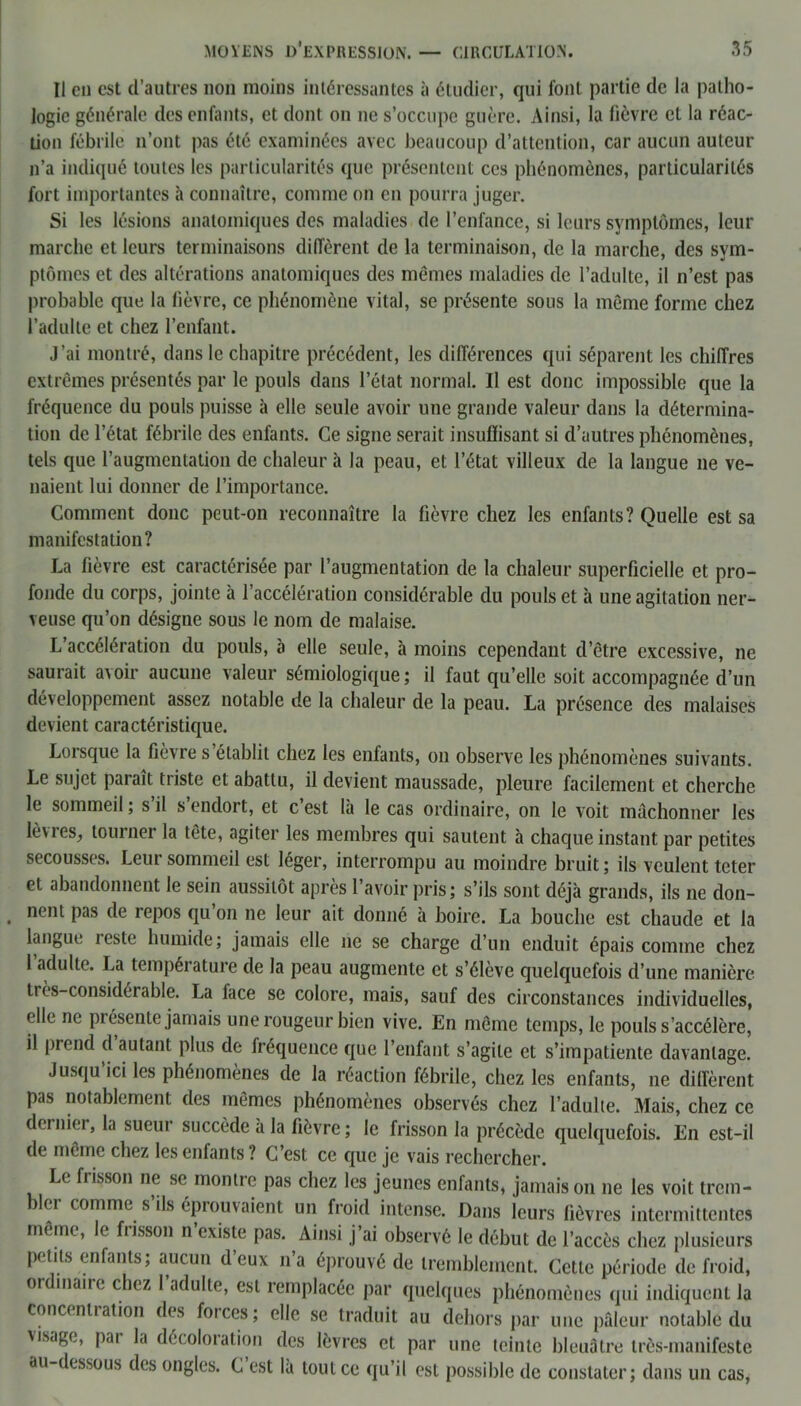 Il en est d’autres non moins intéressantes à étudier, qui font partie de la patho- logie générale des enfants, et dont on ne s’occupe guère. Ainsi, la lièvre et la réac- tion fébrile n’ont pas été examinées avec beaucoup d’attention, car aucun auteur n’a indiqué toutes les particularités que présentent ces phénomènes, particularités fort importantes à connaître, comme on en pourra juger. Si les lésions anatomiques des maladies de l’enfance, si leurs symptômes, leur marche et leurs terminaisons diffèrent de la terminaison, de la marche, des sym- ptômes et des altérations anatomiques des mêmes maladies de l’adulte, il n’est pas probable que la fièvre, ce phénomène vital, se présente sous la même forme chez l’adulte et chez l’enfant. J’ai montré, dans le chapitre précédent, les différences qui séparent les chiffres extrêmes présentés par le pouls dans l’état normal. Il est donc impossible que la fréquence du pouls puisse à elle seule avoir une grande valeur dans la détermina- tion de l’état fébrile des enfants. Ce signe serait insuffisant si d’autres phénomènes, tels que l’augmentation de chaleur à la peau, et l’état villeux de la langue ne ve- naient lui donner de l’importance. Comment donc peut-on reconnaître la fièvre chez les enfants? Quelle est sa manifestation? La fièvre est caractérisée par l’augmentation de la chaleur superficielle et pro- fonde du corps, jointe à l’accélération considérable du pouls et à une agitation ner- veuse qu’on désigne sous le nom de malaise. L’accélération du pouls, à elle seule, à moins cependant d’être excessive, ne saurait avoir aucune valeur sémiologique; il faut qu’elle soit accompagnée d’un développement assez notable de la chaleur de la peau. La présence des malaises devient caractéristique. Lorsque la fièvre s’établit chez les enfants, on observe les phénomènes suivants. Le sujet paraît triste et abattu, il devient maussade, pleure facilement et cherche le sommeil ; s il s endort, et c est la le cas ordinaire, on le voit mâchonner les lèvres, tourner la tête, agiter les membres qui sautent à chaque instant par petites secousses. Leur sommeil est léger, interrompu au moindre bruit ; ils veulent teter et abandonnent le sein aussitôt après l’avoir pris; s’ils sont déjà grands, ils 11e don- nent pas de repos qu’on 11e leur ait donné à boire. La bouche est chaude et la langue reste humide; jamais elle 11e se charge d’un enduit épais comme chez 1 adulte. La température de la peau augmente et s’élève quelquefois d’une manière très-considérable. La face se colore, mais, sauf des circonstances individuelles, elle ne présente jamais une rougeur bien vive. En même temps, le pouls s’accélère, il prend d autant plus de fréquence que l’enfant s’agite et s’impatiente davantage. Jusqu ici les phénomènes de la réaction fébrile, chez les enfants, ne diffèrent pas notablement des mêmes phénomènes observés chez l’adulte. Mais, chez ce dernier, la sueur succède à la fièvre ; le frisson la précède quelquefois. En est-il de même chez les enfants? C’est ce que je vais rechercher. Le frisson ne se montre pas chez les jeunes enfants, jamais 01111e les voit trem- ler comme s ils éprouvaient un froid intense. Dans leurs fièvres intermittentes même, le frisson n’existe pas. Ainsi j’ai observé le début de l’accès chez plusieurs petits enfants; aucun deux n’a éprouvé de tremblement. Cette période de froid, or maire chez 1 adulte, est remplacée par quelques phénomènes qui indiquent la concentration des foi ces; elle se traduit au dehors par une pâleur notable du visage, par la décoloration des lèvres et par une teinte bleuâtre très-manifeste au-dessous des ongles. C est là tout ce qu’il est possible de constater; dans un cas,