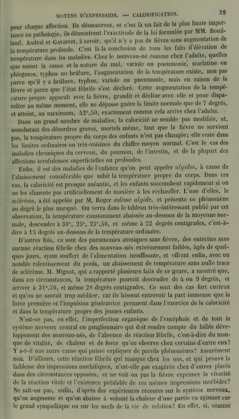 pour chaque affection. Ils démontrent, et c’est là un fait de la plus haute impor- tance en pathologie, ils démontrent l’exactitude de la loi formulée par MM. Bouil- laud, Andral et Gavarret, à savoir, qu’il n’y a pas de fièvre sans augmentation de la température profonde. C’est là la conclusion de tous les faits d’élévation de température dans les maladies. Chez le nouveau-né comme chez l’adulte, quelles que soient la cause et la nature du mal, variole ou pneumonie^ scarlatine ou phlegmon, typhus ou brûlure, l’augmentation de la température existe, non pas parce qu’il y a brûlure, typhus, variole ou pneumonie, mais en raison de la fièvre et parce que l’état fébrile s’est déclaré. Cette augmentation de la tempé- rature propre apparaît avec la fièvre, grandit et décline avec elle et pour dispa- raître au même moment, elle ne dépasse guère la limite normale que de 7 degrés, et atteint, au maximum, UT,50, exactement comme cela arrive chez l’adulte. Dans un grand nombre de maladies, la caloricité ne semble pas modifiée, et, nonobstant des désordres graves, mortels même, tant que la fièvre ne survient pas, la température propre du corps des enfants n est pas changée, elle teste dans les limites ordinaires ou très-voisines du chiffre moyen normal. C’est le cas des maladies chroniques du cerveau, du poumon, de l’intestin, et de la plupart des affections scrofuleuses superficielles ou profondes. Enfin, il est des maladies de l’enfance qu’on peut appeler algides, à cause de l’abaissement considérable que subit la température propre du corps. Dans ces cas, la caloricité est presque anéantie, et les enfants succombent rapidement si on ne les alimente pas artificiellement de manière à les réchauffer. L’une d’elles, le sclérème. a été appelée par M. Roger œdème algide, et présente ce phénomène au degré le plus marqué. On verra dans le tableau très-intéressant publié par cet observateur, la température constamment abaissée au-dessous de la moyenne nor- male, descendre à 30°, 25°, 23°,50, et même à 22 degrés centigrades, c’est-à- dire à 15 degrés au-dessous de la température ordinaire. D’autres fois, ce sont des pneumonies atoniques sans fièvre, des entérites sans aucune réaction fébrile chez des nouveau-nés extrêmement faibles, âgés de quel- ques jours, ayant souffert de l’alimentation insuffisante, et offrant enfin, avec un notable ralentissement du pouls, un abaissement de température sans nulle trace de sclérème. M. Mignot, qui a rapporté plusieurs faits de ce genre, a montré que, dans ces circonstances, la température pouvait descendre de k ou 9 degrés, et arriver à 31°,30, et même 28 degrés centigrades. Ce sont des cas fort curieux et qu’on ne saurait trop méditer, car ils laissent entrevoir la part immense que la force première et l’impulsion génératrice prennent dans l’exercice de la caloricité et dans la température propre des jeunes enfants. N’est-ce pas, en effet, l’imperfection organique de l’encéphale et de tout le système nerveux central ou ganglionnaire qui doit rendre compte du faible déve- loppement des nouveau-nés, de l’absence de réaction fébrile, c’est-à-dire du man- que de vitalité, de chaleur et de force qu’on observe chez certains d’entre eux? Y a-t-il une autre cause qui puisse expliquer de pareils phénomènes? Assurément non. D’ailleurs, cette réaction fébrile qui manque chez les uns, et qui prouve la faiblesse des impressions morbifiques, n’est-elle pas exagérée chez d’autres placés dans des circonstances opposées, et ne voit-on pas la fièvre exprimer la vivacité de la réaction vitale et l’existence préalable de ces mêmes impressions morbides? Ne sait-on pas, enfin, d'après des expériences récentes sur le système nerveux, qu’on augmente et qu’on abaisse à volonté la chaleur d’une partie en agissant sur le grand sympathique ou sur les nerfs de la vie de relation? En effet, si, comme