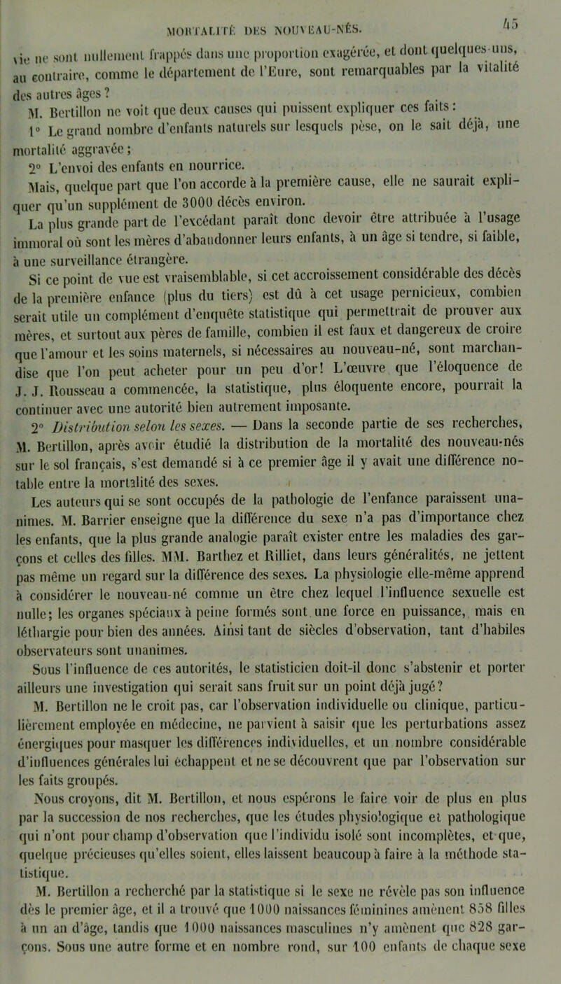 M0HTAL1TÉ IMiS NOUVBAU-NÊS. vie ne sont nulleinenl frappés dans une proportion exagérée, el dont quelques-uns, au contraire, comme le département de l’Eure, sont remarquables par la vitalité des autres âges ? M. Bertillon ne voit que deux causes qui puissent expliquer ces faits: 1° Le grand nombre d’enfants naturels sur lesquels pèse, on le sait déjà, une mortalité aggravée ; 2° L’envoi des enfants en nourrice. Mais, quelque part que l’on accorde à la première cause, elle ne sauiait expli- quer qu’un supplément de 3000 décès environ. La plus grande part de l’excédant paraît donc devoir être attribuée à l’usage immoral où sont les mères d’abandonner leurs enfants, à un âge si tendre, si faible, à une surveillance étrangère. Si ce point de vue est vraisemblable, si cet accroissement considérable des décès de la première enfance (plus du tiers) est dû à cet usage pci nicieux, combien serait utile un complément d’cnquete statistique qui peimcttiait de piouvei aux mères, et surtout aux pères de famille, combien il est faux et dangereux de croire que l’amour et les soins maternels, si nécessaires au nouveau-né, sont marchan- dise que l’on peut acheter pour un peu d’or! L’œuvre que l’éloquence de J. J. Rousseau a commencée, la statistique, plus éloquente encore, pourrait la continuer avec une autorité bien autrement imposante. 2° Distribution selon les sexes. — Dans la seconde partie de ses recherches, M. Bertillon, après avoir étudié la distribution de la mortalité des nouveau-nés sur le sol français, s’est demandé si à ce premier âge il y avait une différence no- table entre la mortalité des sexes. Les auteurs qui se sont occupés de la pathologie de l’enfance paraissent una- nimes. M. Barrier enseigne que la différence du sexe n’a pas d’importance chez les enfants, que la plus grande analogie paraît exister entre les maladies des gar- çons et celles des fdles. MM. Barthez et Riiliet, dans leurs généralités, ne jettent pas même un regard sur la différence des sexes. La physiologie elle-même apprend à considérer le nouveau-né comme un être chez lequel l’influence sexuelle est nulle; les organes spéciaux à peine formés sont une force en puissance, mais en léthargie pour bien des années. Ainsi tant de siècles d’observation, tant d’habiles observateurs sont unanimes. Sous l’influence de ces autorités, le statisticien doit-il donc s’abstenir et porter ailleurs une investigation qui serait sans fruit sur un point déjà jugé? M. Bertillon ne le croit pas, car l’observation individuelle ou clinique, particu- lièrement employée en médecine, ne parvient à saisir que les perturbations assez énergiques pour masquer les différences individuelles, et un nombre considérable d’influences générales lui échappent et ne se découvrent que par l’observation sur les faits groupés. Nous croyons, dit M. Bertillon, et nous espérons le faire voir de plus en plus par la succession de nos recherches, que les études physiologique et pathologique qui n’ont pour champ d’observation que l’individu isolé sont incomplètes, et que, quelque précieuses qu’elles soient, elles laissent beaucoup à faire à la méthode sta- tistique. M. Bertillon a recherché par la statistique si le sexe ne révèle pas son influence dès le premier âge, et il a trouvé que 1000 naissances féminines amènent 838 filles à un an d’âge, tandis que 1000 naissances masculines n’y amènent que 828 gar- çons. Sous une autre forme et en nombre rond, sur 100 enfants de chaque sexe