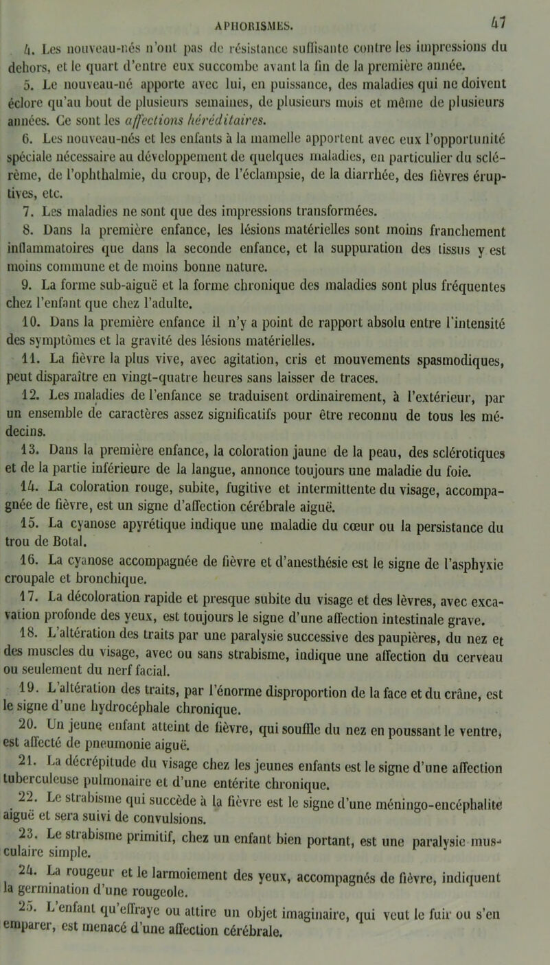 k. Les nouveau-nés n’ont pas de résistance suffisante contre les impressions du dehors, et le quart d’entre eux succombe avant la fin de la première année. 5. Le nouveau-né apporte avec lui, en puissance, des maladies qui ne doivent éclore qu’au bout de plusieurs semaines, de plusieurs mois et même de plusieurs années. Ce sont les affections héréditaires. 6. Les nouveau-nés et les enfants à la mamelle apportent avec eux l’opportunité spéciale nécessaire au développement de quelques maladies, en particulier du sclé- rème, de l’ophthalmie, du croup, de l’éclampsie, de la diarrhée, des fièvres érup- tives, etc. 7. Les maladies ne sont que des impressions transformées. 8. Dans la première enfance, les lésions matérielles sont moins franchement inflammatoires que dans la seconde enfance, et la suppuration des tissus y est moins commune et de moins bonne nature. 9. La forme sub-aiguë et la forme chronique des maladies sont plus fréquentes chez l’enfant que chez l’adulte. 10. Dans la première enfance il n’y a point de rapport absolu entre l'intensité des symptômes et la gravité des lésions matérielles. 11. La fièvre la plus vive, avec agitation, cris et mouvements spasmodiques, peut disparaître en vingt-quatre heures sans laisser de traces. 12. Les maladies de l’enfance se traduisent ordinairement, à l’extérieur, par un ensemble de caractères assez significatifs pour être reconnu de tous les mé- decins. 13. Dans la première enfance, la coloration jaune de la peau, des sclérotiques et de la partie inférieure de la langue, annonce toujours une maladie du foie. 14. La coloration rouge, subite, fugitive et intermittente du visage, accompa- gnée de fièvre, est un signe d’affection cérébrale aiguë. 15. La cyanose apyrétique indique une maladie du cœur ou la persistance du trou de Botal. 16. La cyanose accompagnée de fièvre et d’anesthésie est le signe de l’asphyxie croupale et bronchique. 17. La décoloration rapide et presque subite du visage et des lèvres, avec exca- vation profonde des yeux, est toujours le signe d’une affection intestinale grave. 18. L altération des traits par une paralysie successive des paupières, du nez et des muscles du visage, avec ou sans strabisme, indique une affection du cerveau ou seulement du nerf facial. 19. L altéi ation des traits, par l’énorme disproportion de la face et du crâne, est le signe d’une hydrocéphale chronique. 20. Lu jeune enfant atteint de fièvre, qui souffle du nez en poussant le ventre, est affecté de pneumonie aiguë. 21. La décrépitude du visage chez les jeunes enfants est le signe d’une affection tubei culeuse pulmonaire et d’une entérite chronique. 22. Le strabisme qui succède à la fièvre est le signe d’une méningo-encéphalite aiguë et sera suivi de convulsions. 23. Le strabisme primitif, chez un enfant bien portant, est une paralysie mus- culaire simple. 2k. La rougeui et le larmoiement des yeux, accompagnés de fièvre, indiquent la germination d’une rougeole. 25. L enfant qu ellraye ou attire un objet imaginaire, qui veut le fuir ou s’en emparer, est menacé d’une affection cérébrale.