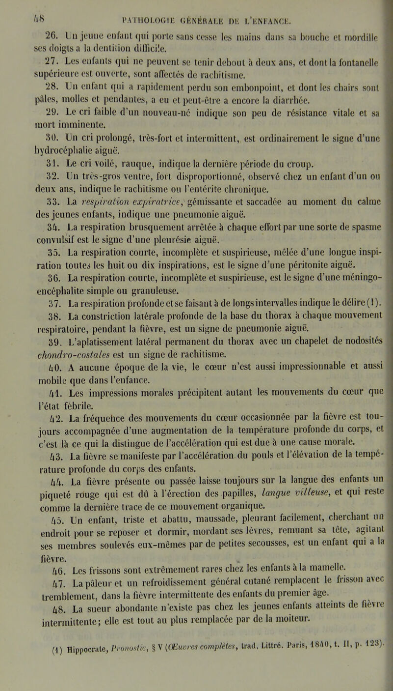 '26. Un jeune cillant qui porte sans cesse les mains dans sa bouche et mordille ses doigts a la dentition difficile. 27. Les entants qui ne peuvent se tenir debout à deux ans, et dont la fontanelle supérieure est ouverte, sont affectés de rachitisme. 28. Un enfant qui a rapidement perdu son embonpoint, et dont les chairs sont pales, molles et pendantes, a eu et peut-être a encore la diarrhée. 29. Le cri faible d’un nouveau-né indique son peu de résistance vitale et sa mort imminente. 80. Un cri prolongé, très-fort et intermittent, est ordinairement le signe d’une hydrocéphalie aiguë. 31. Le cri voilé, rauque, indique la dernière période du croup. 32. Un très-gros ventre, fort disproportionné, observé chez un enfant d’un ou deux ans, indique le rachitisme ou l’entérite chronique. 33. La respiration expiratrice, gémissante et saccadée au moment du calme des jeunes enfants, indique une pneumonie aiguë. 31\. La respiration brusquement arrêtée h chaque effort par une sorte de spasme convulsif est le signe d’une pleurésie aiguë. 35. La respiration courte, incomplète et suspirieuse, mêlée d’une longue inspi- ration toutes les huit ou dix inspirations, est le signe d’une péritonite aiguë. 36. La respiration courte, incomplète et suspirieuse, est le signe d’une méningo- encéplialite simple ou granuleuse. 37. La respiration profonde et se faisant à de longs intervalles indique le délire (1). 38. La constriction latérale profonde de la base du thorax à chaque mouvement respiratoire, pendant la fièvre, est un signe de pneumonie aiguë. 39. L’aplatissement latéral permanent du thorax avec un chapelet de nodosités chondro-costales est un signe de rachitisme. U0. A aucune époque de la vie, le cœur n’est aussi impressionnable et aussi mobile que dans l’enfance. txl. Les impressions morales précipitent autant les mouvements du cœur que l’état fébrile. Z»2. La fréquehee des mouvements du cœur occasionnée par la fièvre est tou- jours accompagnée d’une augmentation de la température profonde du corps, et c’est là ce qui la distingue de l’accélération qui est due à une cause morale. L\3. La lièvre se manifeste par l’accélération du pouls et l’élévation de la tempé- rature profonde du corps des enfants. l\h. La fièvre présente ou passée laisse toujours sur la langue des enfants un piqueté rouge qui est dû à l’érection des papilles, langue villeuse, et qui reste comme la dernière trace de ce mouvement organique. Zi5. Un enfant, triste et abattu, maussade, pleurant facilement, cherchant un endroit pour se reposer et dormir, mordant ses lèvres, remuant sa tête, agitant ses membres soulevés eux-mêmes par de petites secousses, est un enfant qui a la fièvre. Ù6. Les frissons sont extrêmement rares chez les enfants à la mamelle. Ul. La pâleur et un refroidissement général cutané remplacent le frisson avec tremblement, dans la fièvre intermittente des enfants du premier âge. Ù8. La sueur abondante n’existe pas chez les jeunes enfants atteints de fièvre intermittente; elle est tout au plus remplacée par de la moiteur. (1) Hippocrate, Pronostic, § V (Œuvres complètes, trad, Littré. Paris, 1840, t. Il, p. 123).