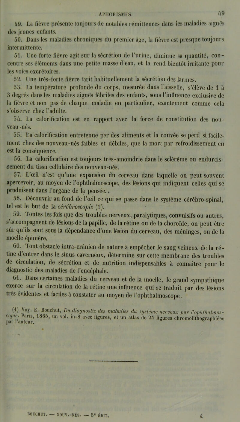 69. La fièvre présente toujours de notables rémittences dans les maladies aiguës des jeunes enfants. 50. Dans les maladies chroniques du premier âge, la fièvre est presque toujours intermittente. 51. Une forte fièvre agit sur la sécrétion de l’urine, diminue sa quantité, con- centre ses éléments dans une petite masse d’eau, et la rend bientôt irritante pour les voies excrétoires. 52. Une très-forte fièvre tarit habituellement la sécrétion des larmes. 53. La température profonde du corps, mesurée dans l’aisselle, s’élève de 1 à 3 degrés dans les maladies aiguës fébriles des enfants, sous l’influence exclusive de la fièvre et non pas de chaque maladie en particulier, exactement comme cela s’observe chez l’adulte. 56. La calorification est en rapport avec la force de constitution des nou- veau -nés. 55. La calorification entretenue par des aliments et la couvée se perd si facile- ment chez des nouveau-nés faibles et débiles, que la mort par refroidissement en est la conséquence. 56. La calorification est toujours très-amoindrie dans le sclérème ou endurcis- sement du tissu cellulaire des nouveau-nés. 57. L’œil n’est qu’une expansion du cerveau dans laquelle on peut souvent apercevoir, au moyen de l’ophthalmoscope, des lésions qui indiquent celles qui se produisent dans l’organe de la pensée. » 58. Découvrir au fond de l’œil ce qui se passe dans le système cérébro-spinal, tel est le but de la cércbroscopie (1). 59. Toutes les fois que des troubles nerveux, paralytiques, convulsifs ou autres, s accompagnent de lésions de la papille, de la rétine ou de la choroïde, on peut être sur qu ils sont sous la dépendance d’une lésion du cerveau, des méninges, ou de la moelle épinière. 60. lout obstacle intra-crânien de nature à empêcher le sang veineux de la ré- tine d’entrer dans le sinus caverneux, détermine sur cette membrane des troubles de circulation, de sécrétion et de nutrition indispensables à connaître pour le diagnostic des maladies de l’encéphale. 61. Dans certaines maladies du cerveau et de la moelle, le grand sympathique exerce sur la circulation de la rétine une influence qui se traduit par des lésions très-évidentes et faciles à constater au moyen de l’ophthalmoscope. (1) Voy. E. Bouchut, I)u diagnostic des maladies du système nerveux par l'ophthalmos- copie. Pans, 1865, un vol. in-8 avec figures, et un atlas de 24 figures chromolithographiées par l autcur. ° 1 ê BOUCHUT. — NOUV.-NÉS. — 5e ÉDIT. 4