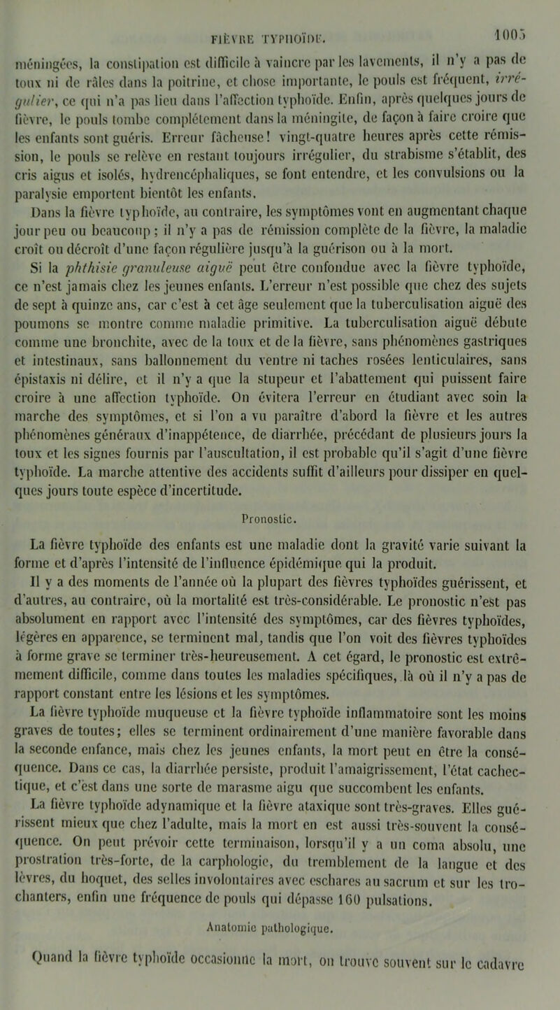 100.) méningées, la constipation est difficile à vaincre parles lavements, il n y a pas de toux ni de râles dans la poitrine, et chose importante, le pouls est fréquent, irré- gulier, ce qui n’a pas lieu dans l’afiection typhoïde. Enfin, après quelques jours de lièvre, le pouls tombe complètement dans la méningite, de façon à faire croire que les enfants sont guéris. Erreur fâcheuse! vingt-quatre heures après cette rémis- sion, le pouls se relève en restant toujours irrégulier, du strabisme s’établit, des cris aigus et isolés, hydrencéphaliques, se font entendre, et les convulsions ou la paralysie emportent bientôt les enfants. Dans la fièvre typhoïde, au contraire, les symptômes vont en augmentant chaque jour peu ou beaucoup ; il n’y a pas de rémission complète de la fièvre, la maladie croît ou décroît d’une façon régulière jusqu’à la guérison ou à la mort. Si la phthisie granuleuse aiguë peut être confondue avec la fièvre typhoïde, ce n’est jamais chez les jeunes enfants. L’erreur n’est possible que chez des sujets de sept à quinze ans, car c’est à cet âge seulement que la tuberculisation aiguë des poumons se montre comme maladie primitive. La tuberculisation aiguë débute comme une bronchite, avec de la toux et de la fièvre, sans phénomènes gastriques et intestinaux, sans ballonnement du ventre ni taches rosées lenticulaires, sans épistaxis ni délire, et il n’y a que la stupeur et rabattement qui puissent faire croire à une affection typhoïde. On évitera l’erreur en étudiant avec soin la marche des symptômes, et si l’on a vu paraître d’abord la fièvre et les autres phénomènes généraux d’inappétence, de diarrhée, précédant de plusieurs jours la toux et les signes fournis par l’auscultation, il est probable qu’il s’agit d’une fièvre typhoïde. La marche attentive des accidents suffit d’ailleurs pour dissiper en quel- ques jours toute espèce d’incertitude. Pronostic. La fièvre typhoïde des enfants est une maladie dont la gravité varie suivant la forme et d’après l’intensité de l’influence épidémique qui la produit. Il y a des moments de l’année où la plupart des fièvres typhoïdes guérissent, et d’autres, au contraire, où la mortalité est très-considérable. Le pronostic n’est pas absolument en rapport avec l’intensité des symptômes, car des fièvres typhoïdes, légères en apparence, se terminent mal, tandis que l’on voit des fièvres typhoïdes à forme grave se terminer très-heureusement. A cet égard, le pronostic est extrê- mement difficile, comme dans toutes les maladies spécifiques, là où il n’y a pas de rapport constant entre les lésions et les symptômes. La fièvre typhoïde muqueuse et la fièvre typhoïde inflammatoire sont les moins graves de toutes; elles se terminent ordinairement d’une manière favorable dans la seconde enfance, mais chez les jeunes enfants, la mort peut en être la consé- quence. Dans ce cas, la diarrhée persiste, produit l’amaigrissement, l’état cachec- tique, et c’est dans une sorte de marasme aigu que succombent les enfants. La fièvre typhoïde adynamique et la fièvre ataxique sont très-graves. Elles gué- rissent mieux que chez l’adulte, mais la mort en est aussi très-souvent la consé- quence. On peut prévoir cette terminaison, lorsqu’il y a un coma absolu, une prostration très-forte, de la carphologie, du tremblement de la langue et des lèvres, du hoquet, des selles involontaires avec eschares au sacrum et sur les tro- chanters, enfin une fréquence de pouls qui dépasse 160 pulsations. Anatomie pathologique. Quand la fièvre typhoïde occasionne la mort, on trouve souvent sur le cadavre