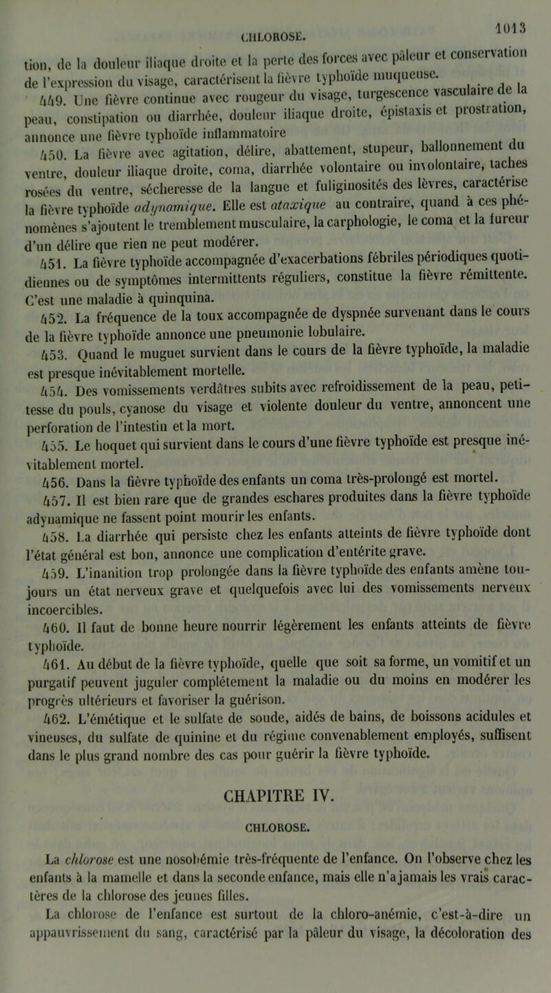 CHLOROSE. tien, de la douleur iliaque droite et la perte des forces avec pâleur et conservation de l’expression du visage, caractérisent la lièvre typhoïde muqueuse. M9. Une fièvre continue avec rougeur du visage, turgescence \ascu ai peau, constipation ou diarrhée, douleur iliaque droite, épistaxis et prostration, annonce une fièvre typhoïde inflammatoire Zi50. La fièvre avec agitation, délire, abattement, stupeur, ballonnement du ventre, douleur iliaque droite, coma, diarrhée volontaire ou involontaire, taches rosées du ventre, sécheresse de la langue et fuliginosités des lèvres, caractérise la fièvre typhoïde adynamique. Elle est ataxique au contraire, quand a ces phé- nomènes s’ajoutent le tremblement musculaire, la carphologie, le coma et la fureur d’un délire que rien ne peut modérer. ft51. La fièvre typhoïde accompagnée d’exacerbations fébriles périodiques quoti- diennes ou de symptômes intermittents réguliers, constitue la fièvre rémittente. C’est une maladie à quinquina. 652. La fréquence de la toux accompagnée de dyspnée survenant dans le cours de la fièvre typhoïde annonce une pneumonie lobulaire. ô53. Quand le muguet survient dans le cours de la fièvre typhoïde, la maladie est presque inévitablement mortelle. Zi5ô. Des vomissements verdâtres subits avec refroidissement de la peau, peti- tesse du pouls, cyanose du visage et violente douleur du ventre, annoncent une perforation de l’intestin et la mort. 455. Le hoquet qui survient dans le cours d’une fièvre typhoïde est presque iné- vitablement mortel. Ô56. Dans la fièvre typhoïde des enfants un coma très-prolongé est mortel. Ô57. Il est bien rare que de grandes eschares produites dans la fièvre typhoïde adynamique ne fassent point mourir les enfants. â58. La diarrhée qui persiste chez les enfants atteints de fièvre typhoïde dont l’état général est bon, annonce une complication d’entérite grave. Ziâ9. L’inanition trop prolongée dans la fièvre typhoïde des enfants amène tou- jours un état nerveux grave et quelquefois avec lui des vomissements nerveux incoercibles. âtiO. 11 faut de bonne heure nourrir légèrement les enfants atteints de fièvre typhoïde. 461. Au début de la fièvre typhoïde, quelle que soit sa forme, un vomitif et un purgatif peuvent juguler complètement la maladie ou du moins en modérer les progrès ultérieurs et favoriser la guérison. 462. L’émétique et le sulfate de soude, aidés de bains, de boissons acidulés et vineuses, du sulfate de quinine et du régime convenablement employés, suffisent dans le plus grand nombre des cas pour guérir la fièvre typhoïde. CHAPITRE IV. CHLOROSE. La chlorose est une nosobémie très-fréquente de l’enfance. On l’observe chez les enfants à la mamelle et dans la seconde enfance, mais elle n’a jamais les vrais carac- tères de la chlorose des jeunes filles. La chlorose de l’enfance est surtout de la chloro-anémie, c’est-à-dire un appauvrissement du sang, caractérisé par la pâleur du visage, la décoloration des