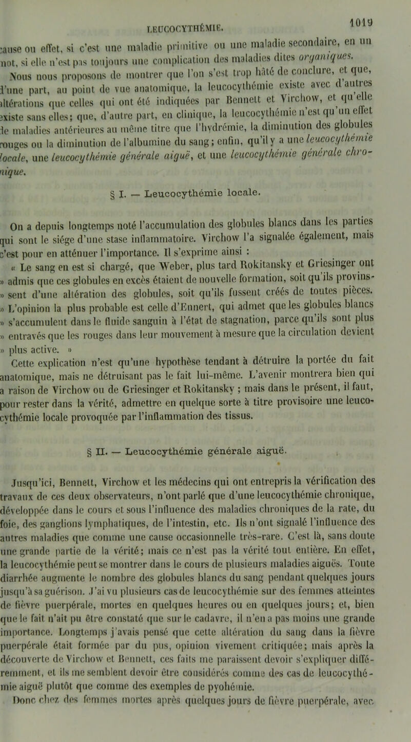 LEUCOCYTHÉMIE. •anse ou effet, si c’est une maladie primitive ou une maladie secondaire, en un not, si elle n’est pas toujours une complication des maladies dites organiques. Nous nous proposons de montrer que I on s est trop haie dt. concluic, et cjuc, l’une part, au point do vue anatomique, la leucocythémie existe avec d autres altérations que celles qui ont été indiquées par Bennett et Virchow, et qu elle existe sans elles; que, d’autre part, en clinique, la leucocythémie n’esi qu un el et le maladies antérieures au même titre que l’hydrémie, la diminution des globules rouges on la diminution de l’albumine du sang; enfin, qu’il y a une leucocythémie locale, une leucocythémie générale aiguë, et une leucocythémie generale chro- nique. § I. — Leucocythémie locale. On a depuis longtemps noté l’accumulation des globules blancs dans les parties qui sont le siège d’une stase inflammatoire. Virchow l’a signalée également, mais c’est pour en atténuer l’importance. Il s’exprime ainsi : « Le sang en est si chargé, que Weber, plus tard Rokitansky et Griesinger ont » admis que ces globules en excès étaient de nouvelle formation, soit qu ils pi ovins- » sent d’une altération des globules, soit qu’ils fussent créés de toutes pièces. )> L’opinion la plus probable est celle d’Ennert, qui admet que les globules blancs » s’accumulent dans le fluide sanguin à l’état de stagnation, parce qu ils sont plus » entravés que les rouges dans leur mouvement à mesure que la circulation devient » plus active. » Cette explication n’est qu’une hypothèse tendant à détruire la portée du fait anatomique, mais ne détruisant pas le fait lui-même. L’avenir montrera bien qui a raison de Virchow ou de Griesinger et Rokitansky ; mais dans le présent, il faut, pour rester dans la vérité, admettre en quelque sorte à titre provisoire une leuco- cythémie locale provoquée par l’inflammation des tissus. § II. — Leucocythémie générale aiguë. Jusqu’ici, Bennett, Virchow et les médecins qui ont entrepris la vérification des travaux de ces deux observateurs, n’ont parlé que d’une leucocythémie chronique, développée dans le cours et sous l’influence des maladies chroniques de la rate, du foie, des ganglions lymphatiques, de l’intestin, etc. Ils n’ont signalé l’influence des antres maladies que comme une cause occasionnelle très-rare. C’est là, sans doute une grande partie de la vérité; mais ce n’est pas la vérité tout entière. En effet, la leucocythémie peut se montrer dans le cours de plusieurs maladies aiguës. Toute diarrhée augmente le nombre des globules blancs du sang pendant quelques jours jusqu’à sa guérison. J’ai vu plusieurs cas de leucocythémie sur des femmes atteintes de fièvre puerpérale, mortes en quelques heures ou en quelques jours; et, bien que le fait n’ait pu être constaté que sur le cadavre, il n’en a pas moins une grande importance. Longtemps j’avais pensé que cette altération du sang dans la fièvre puerpérale était formée par du pus, opinion vivement critiquée; mais après la découverte de Virchow et Bennett, ces faits me paraissent devoir s’expliquer diffé- remment, el ils me semblent devoir être considérés comme des cas de leucocylhé- mie aiguë plutôt que comme des exemples de pyohémie. Donc chez des femmes mortes après quelques jours de fièvre puerpérale, avec.