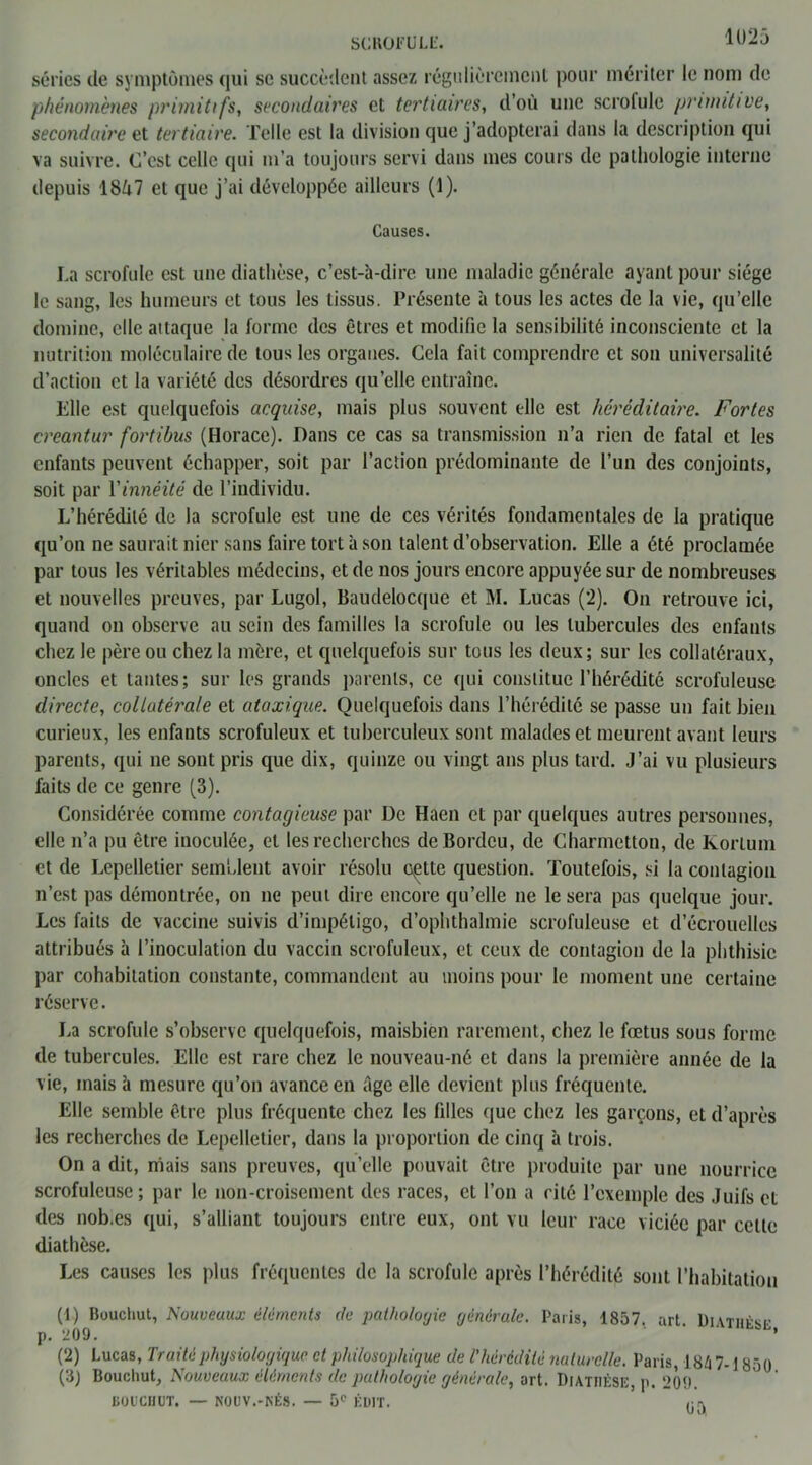 SCROFULE. séries de symptômes qui se succèdent assez régulièrement pour mériter le nom de phénomènes primitifs, secondaires et tertiaires, d’où une scrolule primitive, secondaire et tertiaire. Telle est la division que j’adopterai dans la description qui va suivre. C’est celle qui m’a toujours servi dans mes cours de pathologie interne depuis 1SÙ7 et que j’ai développée ailleurs (1). Causes. La scrofule est une diathèse, c’est-à-dire une maladie générale ayant pour siège le sang, les humeurs et tous les tissus. Présente à tous les actes de la vie, qu’elle domine, elle attaque la forme des êtres et modifie la sensibilité inconsciente et la nutrition moléculaire de tous les organes. Cela fait comprendre et son universalité d’action et la variété des désordres qu’elle entraîne. Elle est quelquefois acquise, mais plus souvent elle est héréditaire. Fortes creantur fortibus (Horace). Dans ce cas sa transmission n’a rien de fatal et les enfants peuvent échapper, soit par l’action prédominante de l’un des conjoints, soit par Yinnéité de l’individu. L’hérédité de la scrofule est une de ces vérités fondamentales de la pratique qu’on ne saurait nier sans faire tort à son talent d’observation. Elle a été proclamée par tous les véritables médecins, et de nos jours encore appuyée sur de nombreuses et nouvelles preuves, par Lugol, Baudelocque et M. Lucas (2). On retrouve ici, quand on observe au sein des familles la scrofule ou les tubercules des enfants chez le père ou chez la mère, et quelquefois sur tous les deux; sur les collatéraux, oncles et tantes; sur les grands parents, ce qui constitue l’hérédité scrofuleuse directe, collatérale et ataxique. Quelquefois dans l’hérédité se passe un fait bien curieux, les enfants scrofuleux et tuberculeux sont malades et meurent avant leurs parents, qui ne sont pris que dix, quinze ou vingt ans plus tard. J’ai vu plusieurs faits de ce genre (3). Considérée comme contagieuse par De Haen et par quelques autres personnes, elle n’a pu être inoculée, et les recherches deBordcu, de Charmetton, de Korlum et de Lepelletier semblent avoir résolu cçtte question. Toutefois, si la contagion n’est pas démontrée, on ne peut dire encore qu’elle ne le sera pas quelque jour. Les faits de vaccine suivis d’impétigo, d’ophthalmie scrofuleuse et d’écrouelles attribués à l’inoculation du vaccin scrofuleux, et ceux de contagion de la phthisie par cohabitation constante, commandent au moins pour le moment une certaine réserve. La scrofule s’observe quelquefois, maisbien rarement, chez le fœtus sous forme de tubercules. Elle est rare chez le nouveau-né et dans la première année de la vie, mais à mesure qu’on avance en âge elle devient plus fréquente. Elle semble être plus fréquente chez les filles que chez les garçons, et d’après les recherches de Lepelletier, dans la proportion de cinq à trois. On a dit, niais sans preuves, qu’elle pouvait être produite par une nourrice scrofuleuse; par le non-croisement des races, et l’on a cité l’exemple des Juifs et des nob.es qui, s’alliant toujours entre eux, ont vu leur race viciée par cette diathèse. Les causes les plus fréquentes de la scrofule après l’hérédité sont l’habitation (1) Bouchut, Nouveaux éléments de pathologie générale. Paris, 1857. art. Diathèse p. 209. ’ (2) Lucas, Truité physiologique et philosophique de l'hérédité naturelle. Paris, 184 7-1850 (3J Bouchut, Nouveaux éléments de pathologie générale, art. Diathèse, p. 209. BOUCHUT. — NOUV.-NÉS. — 5e ÉDIT. ,.rv