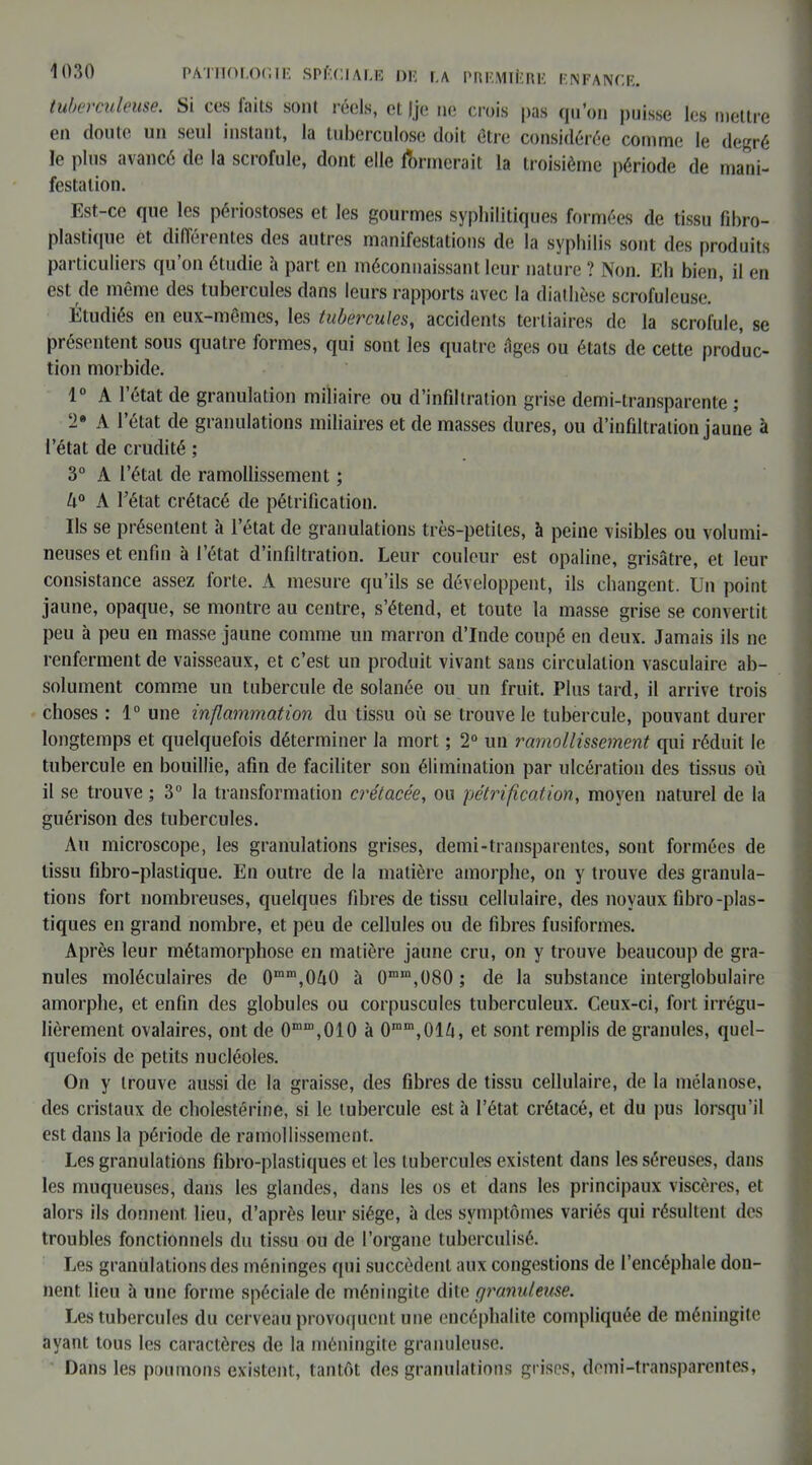 tuberculeuse. Si ces faits sont réels, et (je ne crois pas qu’on puisse les mettre en doule un seul instant, la tuberculose doit être considérée comme le degré le plus avancé de la scrofule, dont elle formerait la troisième période de mani- festation. Est-ce que les périostoses et les gourmes syphilitiques formées de tissu fibro- plastique et différentes des autres manifestations de la syphilis sont des produits particuliers qu’on étudie h part en méconnaissant leur nature ? Non. Eh bien, il en est de même des tubercules dans leurs rapports avec la diathèse scrofuleuse. * Étudiés en eux-mêmes, les tubercules, accidents tertiaires de la scrofule, se présentent sous quatre formes, qui sont les quatre figes ou états de cette produc- tion morbide. 1° A l’état de granulation miliaire ou d’infiltration grise demi-transparente ; ‘2* A l’état de granulations miliaires et de masses dures, ou d’infiltration jaune à l’état de crudité ; 3° A l’état de ramollissement ; U° A l’état crétacé de pétrification. Ils se présentent à l’état de granulations très-petites, h peine visibles ou volumi- neuses et enfin à l’état d’infiltration. Leur couleur est opaline, grisâtre, et leur consistance assez forte. A mesure qu’ils se développent, ils changent. Un point jaune, opaque, se montre au centre, s’étend, et toute la masse grise se convertit peu à peu en masse jaune comme un marron d’Inde coupé en deux. Jamais ils ne renferment de vaisseaux, et c’est un produit vivant sans circulation vasculaire ab- solument comme un tubercule de solanée ou un fruit. Plus tard, il arrive trois choses : 1° une inflammation du tissu où se trouve le tubercule, pouvant durer longtemps et quelquefois déterminer la mort ; 2° un ramollissement qui réduit le tubercule en bouillie, afin de faciliter son élimination par ulcération des tissus où il se trouve ; 3° la transformation crétacée, ou pétrification, moyen naturel de la guérison des tubercules. Au microscope, les granulations grises, demi-transparentes, sont formées de tissu fibro-plastique. En outre de la matière amorphe, on y trouve des granula- tions fort nombreuses, quelques fibres de tissu cellulaire, des noyaux fibro-plas- tiques en grand nombre, et peu de cellules ou de fibres fusiformes. Après leur métamorphose en matière jaune cru, on y trouve beaucoup de gra- nules moléculaires de 0mm,0ù() à 0min,ü80; de la substance interglobulaire amorphe, et enfin des globules ou corpuscules tuberculeux. Ceux-ci, fort irrégu- lièrement ovalaires, ont de 0m“,010 à 0mm,01ù, et sont remplis de granules, quel- quefois de petits nucléoles. On y trouve aussi de la graisse, des fibres de tissu cellulaire, de la mélanose, des cristaux de cholestérine, si le tubercule est à l’état crétacé, et du pus lorsqu’il est dans la période de ramollissement. Les granulations fibro-plastiques et les tubercules existent dans les séreuses, dans les muqueuses, dans les glandes, dans les os et dans les principaux viscères, et alors ils donnent lieu, d’après leur siège, à des symptômes variés qui résultent des troubles fonctionnels du tissu ou de l’organe tuberculisé. Les granulations des méninges qui succèdent aux congestions de l’encéphale don- nent lieu à une forme spéciale de méningite dite granuleuse. Les tubercules du cerveau provoquent une encéphalite compliquée de méningite ayant tous les caractères de la méningite granuleuse. Dans les poumons existent, tantôt des granulations grises, demi-transparentes,