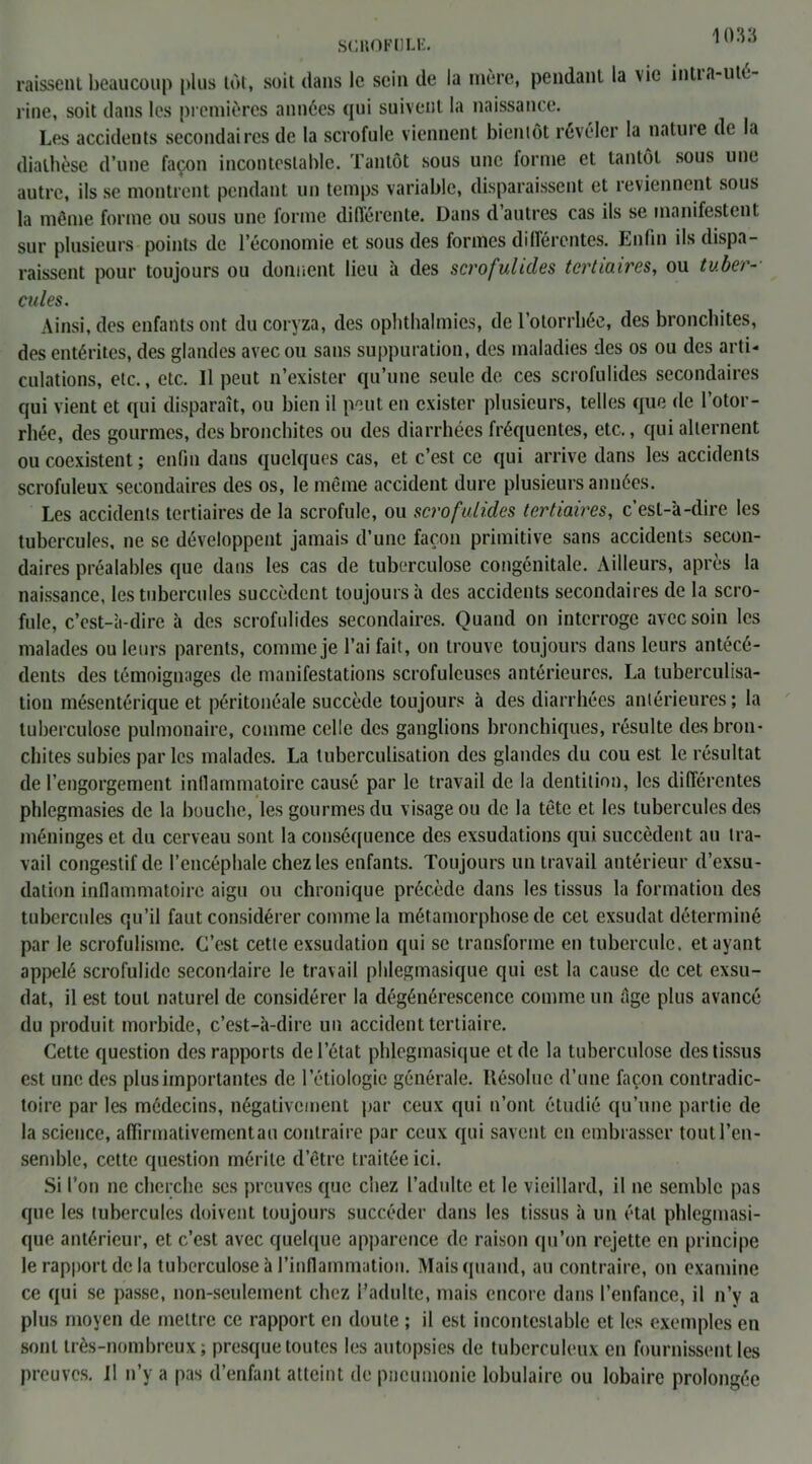 SCROFULE. raissent beaucoup plus tôt, soit dans le sein de la mère, pendant la vie intta-ute l ine, soit dans les premières années qui suivent la naissance. Les accidents secondaires de la scrofule viennent bientôt révéler la natuie de la diathèse d’une façon incontestable. Tantôt sous une forme et tantôt sous une autre, ils se montrent pendant un temps variable, disparaissent et reviennent sous la même forme ou sous une forme différente. Dans d’autres cas ils se manifestent sur plusieurs points de l’économie et sous des formes différentes. Enfin ils dispa- raissent pour toujours ou donnent lieu à des scrofulides tertiaires, ou tuber- cules. Ainsi, des enfants ont du coryza, des ophthalmies, de l’otorrhée, des bronchites, des entérites, des glandes avec ou sans suppuration, des maladies des os ou des arti- culations, etc., etc. Il peut n’exister qu’une seule de ces scrofulides secondaires qui vient et qui disparaît, ou bien il peut en exister plusieurs, telles que de l’otor- rhée, des gourmes, des bronchites ou des diarrhées fréquentes, etc., qui alternent ou coexistent ; enfin dans quelques cas, et c’est ce qui arrive dans les accidents scrofuleux secondaires des os, le même accident dure plusieurs années. Les accidents tertiaires de la scrofule, ou scrofulides tertiaires, c’est-à-dire les tubercules, ne se développent jamais d’une façon primitive sans accidents secon- daires préalables que dans les cas de tuberculose congénitale. Ailleurs, après la naissance, les tubercules succèdent toujours à des accidents secondaires de la scro- fule, c’est-à-dire à des scrofulides secondaires. Quand on interroge avec soin les malades ou leurs parents, comme je l’ai fait, on trouve toujours dans leurs antécé- dents des témoignages de manifestations scrofuleuses antérieures. La tuberculisa- tion mésentérique et péritonéale succède toujours à des diarrhées antérieures; la tuberculose pulmonaire, comme celle des ganglions bronchiques, résulte des bron- chites subies par les malades. La tuberculisation des glandes du cou est le résultat de l’engorgement inflammatoire causé par le travail de la dentition, les différentes phlegmasies de la bouche, les gourmes du visage ou de la tête et les tubercules des méninges et du cerveau sont la conséquence des exsudations qui succèdent au tra- vail congestif de l’encéphale chez les enfants. Toujours un travail antérieur d’exsu- dation inflammatoire aigu ou chronique précède dans les tissus la formation des tubercules qu’il faut considérer comme la métamorphose de cet exsudât déterminé par le scrofulisme. C’est cette exsudation qui se transforme en tubercule, étayant appelé scrofulide secondaire le travail phlegmasique qui est la cause de cet exsu- dât, il est tout naturel de considérer la dégénérescence comme un âge plus avancé du produit morbide, c’est-à-dire un accident tertiaire. Cette question des rapports de l’état phlegmasique et de la tuberculose des tissus est une des plus importantes de l’étiologie générale. Hésolue d’une façon contradic- toire par les médecins, négativement par ceux qui n’ont étudié qu’une partie de la science, affirmativement au contraire par ceux qui savent en embrasser tout l’en- semble, cette question mérite d’être traitée ici. Si l’on ne cherche ses preuves que chez l’adulte et le vieillard, il ne semble pas que les tubercules doivent toujours succéder dans les tissus à un étal phlegmasi- que antérieur, et c’est avec quelque apparence de raison qu’on rejette en principe le rapport de la tuberculose à l’inflammation. Mais quand, au contraire, on examine ce qui se passe, non-seulement chez l’adulte, mais encore dans l’enfance, il n’y a plus moyen de mettre ce rapport en doute ; il est incontestable et les exemples en sont très-nombreux; presque toutes les autopsies de tuberculeux en fournissent les preuves. Il n’y a pas d’enfant atteint de pneumonie lobulaire ou lobaire prolongée