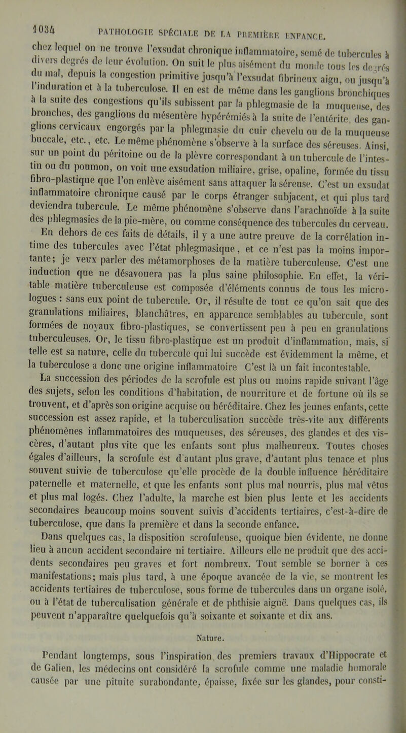 chez lequel on ne trouve l’exsudât chronique inflammatoire, semé de tubercules à < nées degrés de leur évolution. On suit le plus aisément du monde tous les de rés du mal, depuis la congestion primitive jusqu’à l’exsudât fibrineux aigu, ou jusqu’à 1 induration et à la tuberculose. Il en est de même dans les ganglions bronchiques a a suite des congestions qu’ils subissent par la phlegmasie de la muqueuse, des bronches, des ganglions du mésentère hypérémiés à la suite de l’entérite, des gan- glions cervicaux engorgés par la phlegmasie du cuir chevelu ou de la muqueuse buccale, etc., etc. Le même phénomène s’observe à la surface des séreuses. Ainsi, sur un point du péritoine ou de la plèvre correspondant à un tubercule de l’intes- tin ou du poumon, on voit une exsudation miliaire, grise, opaline, formée du tissu fibro-plastique que l’on enlève aisément sans attaquer la séreuse. C’est un exsudât inflammatoire chronique causé par le corps étranger subjacent, et qui plus tard deviendra tubercule. Le même phénomène s’observe dans l’arachnoïde à la suite des phlegmasies de la pie-mère, ou comme conséquence des tubercules du cerveau. Ln dehors de ces faits de détails, il y a une autre preuve de la corrélation in- time des tubercules avec l’état phlegmasique, et ce n’est pas la moins impor- tante; je veux parler des métamorphoses de la matière tuberculeuse. C’est une induction que ne désavouera pas la plus saine philosophie. En effet, la véri- table matière tuberculeuse est composée d’éléments connus de tous les micro - logues : sans eux point de tubercule. Or, il résulte de tout ce qu’on sait que des granulations miliaires, blanchâtres, en apparence semblables au tubercule, sont foimées de noyaux libro-plastiques, se convertissent peu à peu en granulations tuberculeuses. Or, le tissu fibro-plastique est un produit d’inflammation, mais, si telle est sa nature, celle du tubercule qui lui succède est évidemment la même, et la tuberculose a donc une origine inflammatoire C’est là un fait incontestable. La succession des périodes de la scrofule est plus ou moins rapide suivant l’âge des sujets, selon les conditions d’habitation, de nourriture et de fortune où ils se trouvent, et d’après son origine acquise ou héréditaire. Chez les jeunes enfants, cette succession est assez rapide, et la tuberculisation succède très-vile aux différents phénomènes inflammatoires des muqueuses, des séreuses, des glandes et des vis- cères, d’autant plus vite que les enfants sont plus malheureux. Toutes choses égales d’ailleurs, la scrofule est d'autant plus grave, d’autant plus tenace et plus souvent suivie de tuberculose qu’elle procède de la double influence héréditaire paternelle et maternelle, et que les enfants sont plus mal nourris, plus mal vêtus et plus mal logés. Chez l’adulte, la marche est bien plus lente et les accidents secondaires beaucoup moins souvent suivis d’accidents tertiaires, c’est-à-dire de tuberculose, que dans la première et dans la seconde enfance. Dans quelques cas, la disposition scrofuleuse, quoique bien évidente, ne donne lieu à aucun accident secondaire ni tertiaire. Ailleurs elle ne produit que des acci- dents secondaires peu graves et fort nombreux. Tout semble se borner à ces manifestations; mais plus tard, à une époque avancée de la vie, se montrent les accidents tertiaires de tuberculose, sous forme de tubercules dans un organe isolé, ou à l’état de tuberculisation générale et de phthisie aiguë. Dans quelques cas, ils peuvent n’apparaître quelquefois qu’à soixante et soixante et dix ans. Nature. Pendant longtemps, sous l’inspiration des premiers travaux d’Hippocrate et de Galien, les médecins ont considéré la scrofule comme une maladie humorale causée par une pituite surabondante, épaisse, fixée sur les glandes, pour consti-