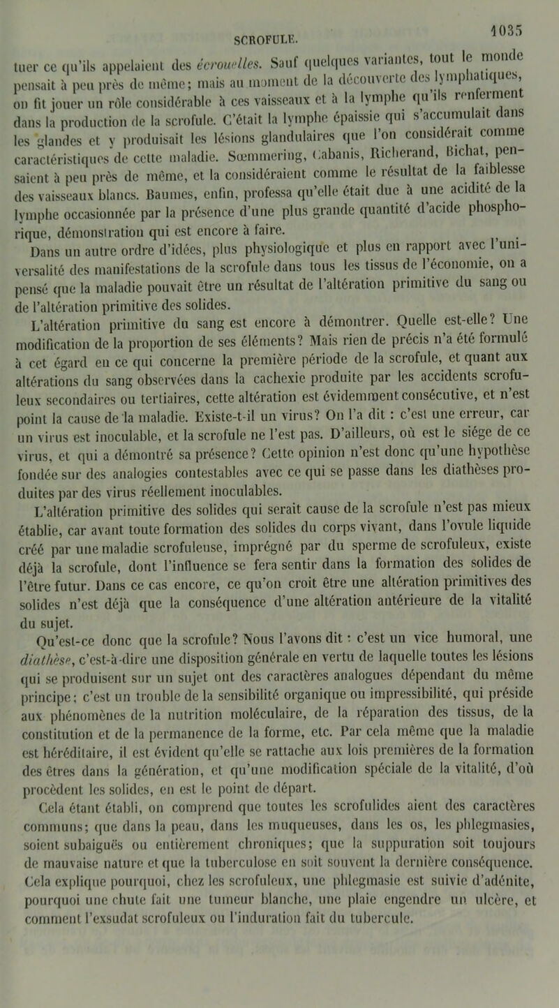 SCROFULK. tuer ce qu’ils appelaient des écrouelles. Sauf quelques variantes, tout le monde pensait à peu près de même; mais au moment de la décoin et n ( es JIV1P !ques, on fit jouer un rôle considérable à ces vaisseaux et à la lymphe qu ils renfermen dans la production de la scrofule. C’était la lymphe épaissie qui s’accumulait dans les glandes et y produisait les lésions glandulaires que l’on considérait comme caractéristiques de cette maladie. Sœmmering, Cabanis, Richerand, hichat, pen- saient à peu près de même, et la considéraient comme le résultat de la faiblesse des vaisseaux blancs. Baumes, enfin, professa qu’elle était due à une acidité de la lymphe occasionnée par la présence d’une plus grande quantité d acide phospho- rique, démonstration qui est encore à taire. , Dans un autre ordre d’idées, plus physiologique et plus en rapport avec l’uni- versalité des manifestations de la scrofule dans tous les tissus de l’économie, on a pensé que la maladie pouvait être un résultat de l’altération primitive du sang ou de l’altération primitive des solides. L’altération primitive du sang est encore à démontrer. Quelle est-elle? Une modification de la proportion de ses éléments? Mais rien de précis n’a été formulé à cet égard en ce qui concerne la première période de la scrofule, et quant aux altérations du sang observées dans la cachexie produite par les accidents scrofu- leux secondaires ou tertiaires, cette altération est évidemment consécutive, et n’est point la cause de la maladie. Existe-t-il un virus? On 1 a dit : c est une cileui, cai un virus est inoculable, et la scrofule ne l’est pas. D ailleurs, où est le siège de ce virus, et qui a démontré sa présence? Cette opinion n’est donc qu’une hypothèse fondée sur des analogies contestables avec ce qui se passe dans les diathèses pro- duites par des virus réellement inoculables. L’altération primitive des solides qui serait cause de la scrofule n’est pas mieux établie, car avant toute formation des solides du corps vivant, dans l’ovule liquide créé par une maladie scrofuleuse, imprégné par du sperme de scrofuleux, existe déjà la scrofule, dont l’influence se fera sentir dans la formation des solides de l’être futur. Dans ce cas encore, ce qu’on croit être une altération primitives des solides n’est déjà que la conséquence d’une altération antérieure de la vitalité du sujet. Qu’esl-ce donc que la scrofule? Nous l’avons dit : c’est un vice humoral, une diathèse, c’est-à-dire une disposition générale en vertu de laquelle toutes les lésions qui se produisent sur un sujet ont des caractères analogues dépendant du même principe; c’est un trouble de la sensibilité organique ou impassibilité, qui préside aux phénomènes de la nutrition moléculaire, de la réparation des tissus, de la constitution et de la permanence de la forme, etc. Par cela même que la maladie est héréditaire, il est évident qu’elle se rattache aux lois premières de la formation des êtres dans la génération, et qu’une modification spéciale de la vitalité, d où procèdent les solides, en est le point de départ. Cela étant établi, on comprend que toutes les scrofulides aient des caractères communs; que dans la peau, dans les muqueuses, dans les os, les pblegmasies, soient subaiguës ou entièrement chroniques; que la suppuration soit toujours de mauvaise nature et que la tuberculose en soit souvent la dernière conséquence. Cela explique pourquoi, chez les scrofuleux, une phlegmasie est suivie d’adénite, pourquoi une chute fait une tumeur blanche, une plaie engendre un ulcère, et comment l’exsudât scrofuleux ou l’induration fait du tubercule.