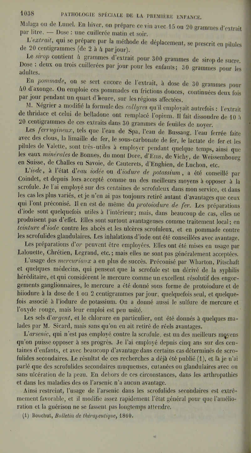 Malaga ou de Lunel. En hiver, on prépare ce vin avec 15 ou 20 grammes d’extrait par litre. — Dose : une cuillerée matin et soir. L extrait, qui se prépare par la méthode de déplacement, se prescrit en pilules de 20 centigrammes (de 2 à k par jour). Le sirop contient h grammes d’extrait pour 300 grammes de sirop de sucre. Dose : deux ou trois cuillerées par jour pour les enfants; 30 grammes pour les En pommade, on se sert encore de l’extrait, à dose de 30 grammes pour ^0 daxonge. On emploie ces pommades en frictions douces, continuées deux fois pai jour pendant un quart d’heure, sur les régions alfeclées. M. Négrier a modifié la formule des collyres qu’il employait autrefois : l'extrait de thridace et celui de belladone ont remplacé l’opium. Il fait dissoudre de 10 à 20 centigianimes do ces extraits dans 30 grammes de feuilles de noyer. Les ferrugineux, tels que l’eau de Spa, l’eau de Bussang, l’eau ferrée faite avec des clous, la limaille de fer, le sous-carbonate de fer, le lactate de fer et les pilules de Valette, sont très-utiles à employer pendant quelque temps, ainsi que les eaux minérales de Bonnes, du mont Dore, d’Ems, de Vichy, de Weissembourg en Suisse, de Challes en Savoie, de Cauterets, d’Enghien, de Luchon, etc. L'iode, à l’état d'eau iodée ou d'iodure de potassium, a été conseillé par Coindet, et depuis lors accepté comme un des meilleurs moyens à opposer à la sciofule. Je 1 ai employé sur des centaines de scrofuleux dans mon service, et dans les cas les plus variés, et je n’en ai pas toujours retiré autant d’avantages que ceux qui 1 ont piéconise. Il en est de môme du protoioduve de fer. Les préparations d’iode sont quelquefois utiles à l’intérieur; mais, dans beaucoup de cas, elles ne produisent pas d effet. Elles sont surtout avantageuses comme traitement local; en teinture d iode contre les abcès et les ulcères scrofuleux, et en pommade contre les scrofulides glandulaires. Les inhalations d’iode ont été conseillées avec avantage. Les préparations d or peuvent être employées. Elles ont été mises en usage par Lalouette, Chrétien, Legrand, etc.; mais elles ne sont pas généralement acceptées. L’usage des mercuriaux a eu plus de succès. Préconisé par Wharton, Pitschaft et quelques médecins, qui pensent que la scrofule est un dérivé de la syphilis héréditaire, et qui considèrent le mercure comme un excellent résolutif des engor- gements ganglionnaires, le mercure a été donné sous forme de protoiodure et de biiodure à la dose de 1 ou 2 centigrammes par jour, quelquefois seul, et quelque- fois associé à l’iodure de potassium. On a donné aussi le sulfure de mercure et l’oxyde rouge, mais leur emploi est peu usité. Les sels d'argent, et le chlorure en particulier, ont été donnés à quelques ma- lades par M. Sicard, mais sans qu’on en ait retiré de réels avantages. L'arsenic, qui n’est pas employé contre la scrofule, est un des meilleurs mqyens qu’on puisse opposer à ses progrès. Je l’ai employé depuis cinq ans sur des cen- taines d’enfants, et avec beaucoup d’avantage dans certains cas déterminés de scro- fulides secondaires. Le résultat de ces recherches a déjà été publié (1), et là je n’ai parlé que des scrofulides secondaires muqueuses, cutanées ou glandulaires avec ou sans ulcération de la peau. En dehors de ces circonstances, dans les arthropathies et dans les maladies des os l’arsenic n’a aucun avantage. Ainsi restreint, l’usage de l’arsenic dans les scrofulides secondaires est extrê- mement favorable, et il modifie assez rapidement l’état général pour que l'amélio- ration et la guérison ne se fassent pas longtemps attendre. (1) Rouchut, Bulletin de thérajjeutique, 18Ü0.