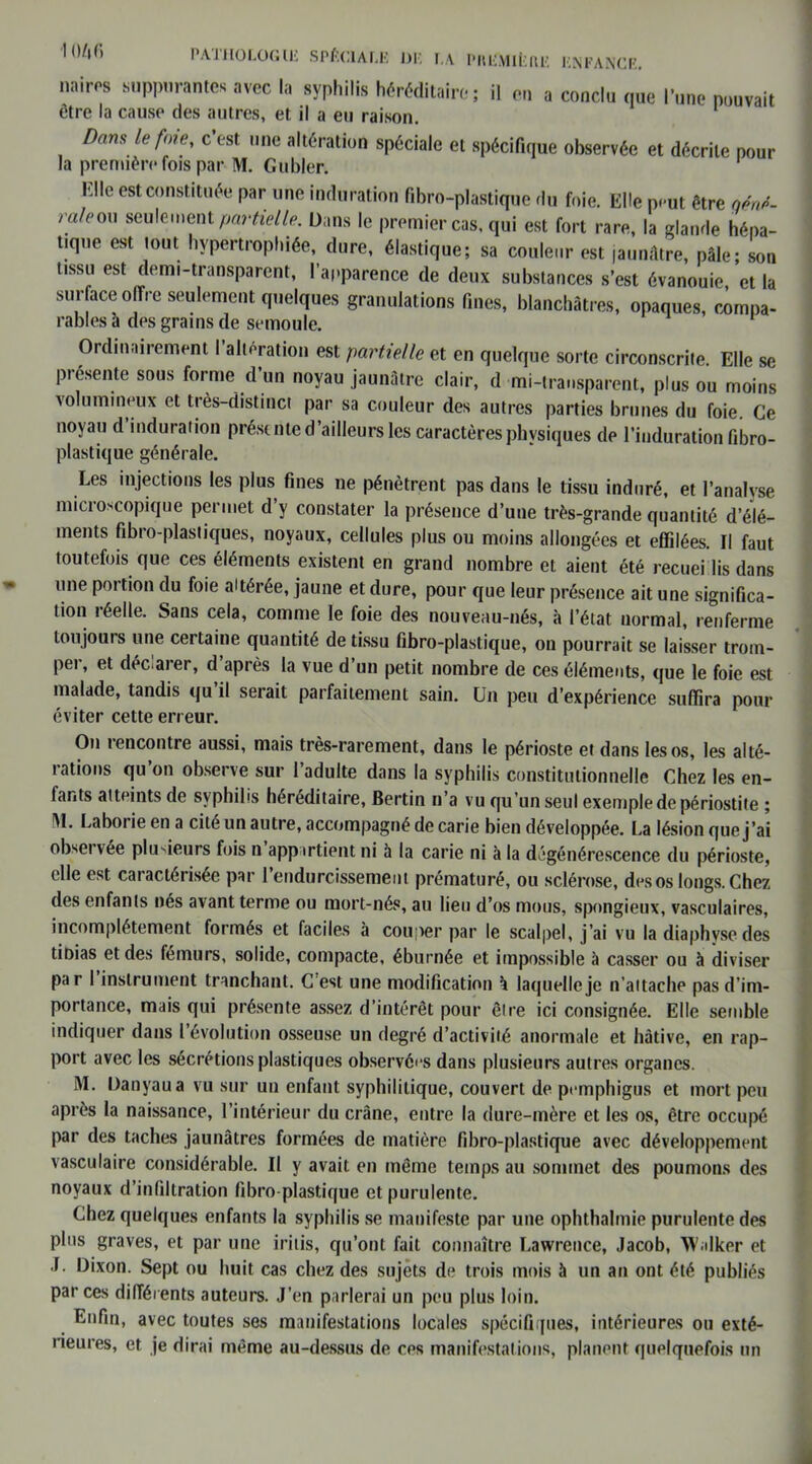 104 fi nairos suppurantes avec la syphilis héréditaire; il en a conclu que l’une pouvait être la cause des autres, et il a eu raison. Dans le foie, c est une altération spéciale et spécifique observée et décrite pour la première fois par M. Guider. K!le est constituée par une induration fibro-plastique du foie. Elle peut être qént- rale0 seule,ent partielle. Dans le premier cas, qui est fort rare, la glande hépa- tique est tout hypertrophiée, dure, élastique; sa couleur est jaunâtre, pâle; son tissu est demi-transparent, l’apparence de deux substances s’est évanouie, et la surface offre seulement quelques granulations fines, blanchâtres, opaques, compa- rables à des grains de semoule. Ordinairement I altération est partielle et en quelque sorte circonscrite Elle se présente sous forme d’un noyau jaunâtre clair, d ■mi-transparent, plus ou moins volumineux et très-distinct par sa couleur des autres parties brunes du foie. Ce noyau d’induration présente d’ailleurs les caractères physiques de l’induration fibro- plastique générale. Les injections les plus fines 11e pénètrent pas dans le tissu induré, et l’analyse microscopique permet d’y constater la présence d’une très-grande quantité d’élé- ments fibro-plastiques, noyaux, cellules plus ou moins allongées et effilées. Il faut toutefois que ces éléments existent en grand nombre et aient été recueillis dans une portion du foie altérée, jaune et dure, pour que leur présence ait une significa- tion réelle. Sans cela, comme le foie des nouveau-nés, à l’état normal, renferme toujours une certaine quantité de tissu fibro-plastique, on pourrait se laisser trom- per, et déclarer, d’après la vue d’un petit nombre de ces éléments, que le foie est malade, tandis qu’il serait parfaitement sain. Un peu d’expérience suffira pour éviter cette erreur. O11 rencontre aussi, mais très-rarement, dans le périoste et dans les os, les alté- rations qu’on observe sur l’adulte dans la syphilis constitutionnelle Chez les en- tants atteints de syphilis héréditaire, Bertin n’a vu qu’un seul exemple de périostite ; IM. Laboi ie en a cité un autre, accompagné de carie bien développée. La lésion que j’ai observée plusieurs fois 11 appartient ni à la carie ni à la dégénérescence du périoste, elle est caractérisée par l’endurcissement prématuré, ou sclérose, des os longs. Chez des enfants nés avant terme ou mort-nés, au lieu d’os mous, spongieux, vasculaires, incomplètement formés et faciles à couper par le scalpel, j’ai vu la diaphyse des doias et des fémurs, solide, compacte, éburnée et impossible à casser ou à diviser par I instrument tranchant. C est une modification à laquelle je n’attache pas d’im- portance, mais qui présente assez d’intérêt pour être ici consignée. Elle semble indiquer dans l’évolution osseuse un degré d’activité anormale et hâtive, en rap- port avec les sécrétions plastiques observées dans plusieurs autres organes. M. Danyaua vu sur un enfant syphilitique, couvert de pemphigus et mort peu après la naissance, l’intérieur du crâne, entre la dure-mère et les os, être occupé par des taches jaunâtres formées de matière fibro-plastique avec développement vasculaire considérable. Il y avait en même temps au sommet des poumons des noyaux d’infiltration fibro-plastique et purulente. Chez quelques enfants la syphilis se manifeste par une ophthalmie purulente des plus graves, et par une iritis, qu’ont fait connaître Lawrence, Jacob, W.ilker et J. Dixon. Sept ou huit cas chez des sujets de trois mois à un an ont été publiés par ces différents auteurs. J’en parlerai un peu plus loin. Enfin, avec toutes ses manifestations locales spécifiques, intérieures ou exté- rieures, et je dirai même au-dessus de ces manifestations, planent quelquefois un