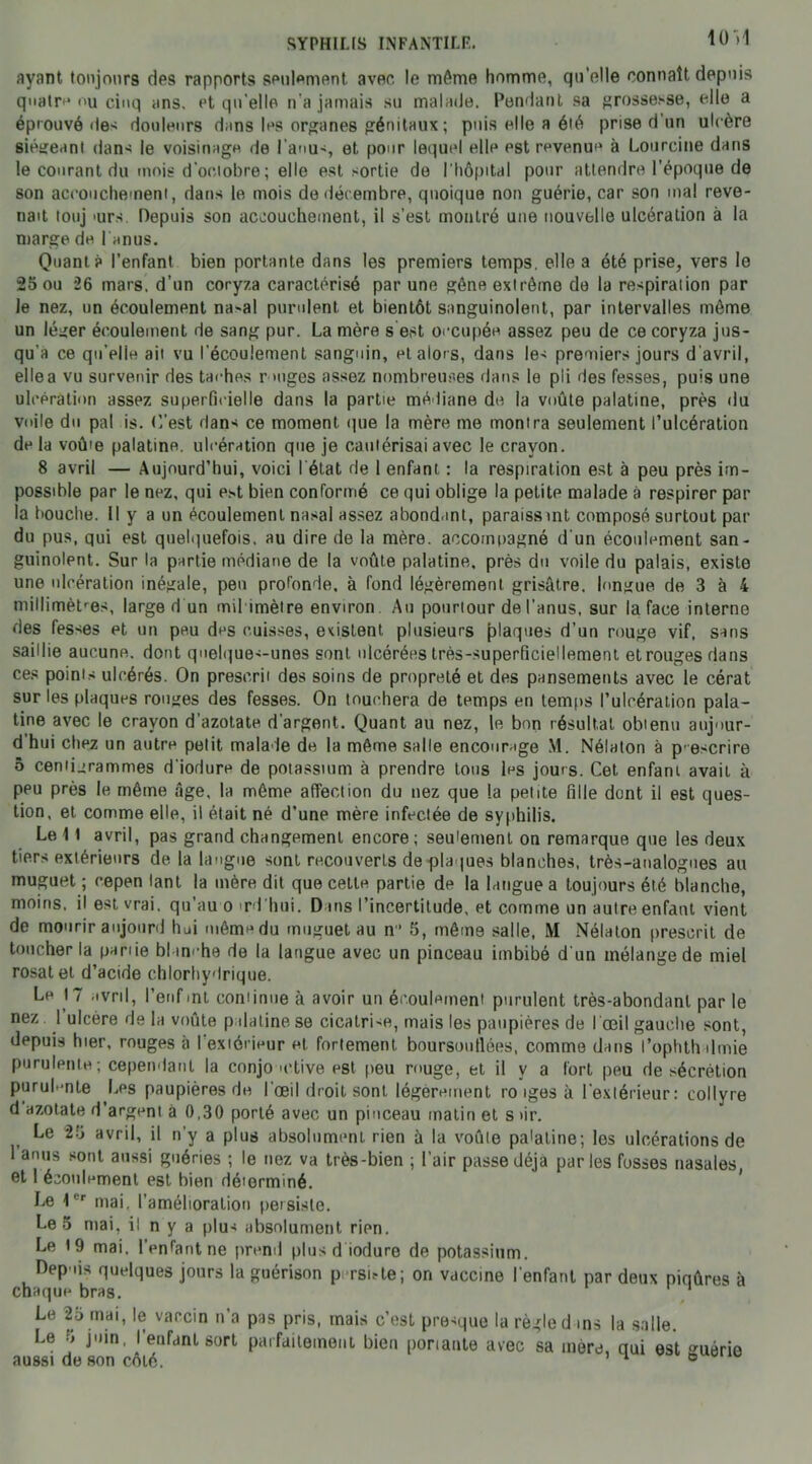 10)1 ayant toujours ries rapports seulement. avec le même homme, qu’elle connaît depuis quatre nu cinq ans. et qu’elle n'a jamais su malade. Pendant sa grossesse, elle a éprouvé des douleurs dans les organes génitaux ; puis elle a été prise d’un ulcère siégeant dans le voisinage de l’anus, et pour lequel elle est revenue à Lourcine dans le courant du mois d’octobre; elle est sortie de l'hôpital pour attendre l’époque de son accouchement, dans le mois de décembre, quoique non guérie, car son mal reve- nait touj mrs Depuis son accouchement, il s’est montré une nouvelle ulcération à la marge de Tenus. Quant? l’enfant bien portante dans les premiers temps, elle a été prise, vers le 25 ou 26 mars, d’un coryza caractérisé par une gêne extrême de la respiration par le nez, un écoulement na-al purulent, et bientôt sanguinolent, par intervalles même un léger écoulement de sang pur. La mère s est occupée assez peu de ce coryza jus- qu'à ce qu’elle ait vu l'écoulement sanguin, et alors, dans les premiers jours d’avril, ellea vu survenir des taches r mges assez nombreuses dans le pli des fesses, puis une ulcération assez superficielle dans la partie médiane de la voûte palatine, près du voile du pal is. (Test dan* ce moment que la mère me montra seulement l’ulcération delà voû'e palatine, ulcération que je cautérisai avec le crayon. 8 avril — Aujourd’hui, voici I état de 1 enfant : la respiration est à peu près im- possible par le nez, qui est bien conformé ce qui oblige la petite malade à respirer par la bouche. Il y a un écoulement nasal assez abondant, paraissmt composé surtout par du pus, qui est quelquefois, au dire de la mère, accompagné d'un écoulement san- guinolent. Sur la partie médiane de la voûte palatine, près du voile du palais, existe une ulcération inégale, peu profonde, à fond légèrement grisâtre, longue de 3 à 4 millimètres, large d un mil imètre environ Au pourtour de l’anus, sur la face interne des fes*es et un peu des cuisses, existent plusieurs plaques d’un rouge vif, sans saillie aucune, dont qnelque*-unes sont ulcérées très-superficiellement et rouges dans ces points ulcérés. On prescrit des soins de propreté et des pansements avec le cérat sur les plaques rouges des fesses. On touchera de temps en temps l’ulcération pala- tine avec le crayon d’azotate d’argent. Quant au nez, le bon résultat obtenu aujour- d hui chez un autre petit malade de la même salle encourage M. Nélaton à p escrire 5 centigrammes d'iodure de potassium à prendre tous les jours. Cet enfant avait à ppu près le même âge, la même affection du nez que la petite fille dont il est ques- tion, et comme elle, il était né d’une mère infectée de syphilis. Le 11 avril, pas grand changement encore; seulement on remarque que les deux tiers extérieurs de la langue sont recouverts de plaques blanches, très-analogues au muguet ; cepen tant la mère dit que cette partie de la langue a toujours été blanche, moins, il est vrai, qu’au o md hui. Dans l’incertitude, et comme un autre enfant vient de mourir aujonrd hui même du muguet au n11 5, même salle, M Nélaton prescrit de toucher la partie blanche de la langue avec un pinceau imbibé d un mélange de miel rosat et d’acide chlorhydrique. Le 17 avril, Penfmt continue à avoir un écoulement purulent très-abondant par le nez 1 ulcère de la voûte palatine se cicalri-e, mais les paupières de l'œil gauche sont, depuis hier, rouges à l’extérieur et. fortement boursouflées, comme dans l’ophthdmie purulente; cependant la conjo mtive est peu rouge, et il y a fort peu de sécrétion purul-mte Les paupières de l’œil droit sont légèrement ro iges à l’extérieur: collyre d azotate d’argent à 0,30 porté avec un pinceau matin et s tir. Le 25 avril, il n’y a plus absolument rien à la voûte pa'aline; les ulcérations de 1 anus sont aussi guéries ; le nez va très-bien ; l’air passe déjà parles fosses nasales et 1 écoulement est bien déierminé. Le 1er mai. l’amélioration persiste. Léo mai, il n y a plu* absolument rien. Le 19 mai. l’enfant ne prend plusd iodure de potassium. Depuis quelques jours la guérison p rsi*te; on vaccine l'enfant par deux piqûres à chaque bras. 1 Le 25 mai, le vaccin n’a pas pris, mais c’est presque la règle d ms la salle. I-ft •» juin l’pnfVinl cmi*1 _ * . . r I , la SiJlIG. Juin, I enfant sort parfaitement bien portante avec sa mère, qui est guérie