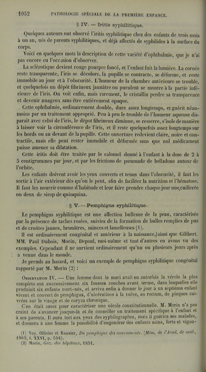 § IV. — Iritis syphilitique. Quelques auteurs ont observé l’iritis syphilitique chez des enfants de trois mois à un an, nés de parents syphilitiques, et déjà aiïectés de syphilides à la surface du corps. Voici en quelques mots la description de cette variété d’ophthalmie, que je n’ai pas encore eu l’occasion d’observer. La sclérotique devient rouge pourpre foncé, et l’enfant fuit la lumière. La cornée reste transparente, l’iris se décolore, la pupille se contracte, se déforme, et reste immobile au jour et à l’obscurité. L’humeur de la chambre antérieure se trouble, et quelquefois un dépôt fibrineux jaunâtre ou purulent se montre à la partie infé- rieure de l’iris. On voit enfin, mais rarement, le cristallin perdre sa transparence et devenir nuageux sans être entièrement opaque. Cette ophthalmie, ordinairement double, dure assez longtemps, et guérit néan- moins par un traitement approprié. Peu à peu le trouble de l’humeur aqueuse dis- paraît avec celui de l’iris, le dépôt fibrineux diminue, se resserre, s’isole de manière à laisser voir la circonférence de l’iris, et il reste quelquefois assez longtemps sur les bords ou au devant de la pupille. Cette ouverture redevient claire, noire et con- tractile, mais elle peut rester immobile et déformée sans que nul médicament puisse amener sa dilatation. Celte iritis doit être traitée par le calomel donné à l’enfant à la dose de 2 à 5 centigrammes par jour, et par les frictions de pommade de belladone autour de l’orbite. Les enfants doivent avoir les yeux couverts et tenus dans l’obscurité, il faut les sortir à l’air extérieur dès qu’on le peut, afin de faciliter la nutrition et l’hématose. Il faut les nourrir comme d’habitude et leur faire prendre chaquejour mm cuillerée ou deux de sirop de quinquina. § V. — Pemphigus syphilitique. Le pemphigus syphilitique est une affection bulleuse de la peau, caractérisée par la présence de taches rosées, suivies de la formation de bulles remplies de pus et de croûtes jaunes, brunâtres, minces et lamelleuses (1 ). Il est ordinairement congénital et antérieur à la naissance,| ainsi que Gilibert, MM. Paul Dubois, Morin, Depaul, moi-même et tant d’autres en avons vu des exemples. Cependant il ne survient ordinairement qu’un ou plusieurs jours après a venue dans le monde. Je prends au hasard, et voici un exemple de pemphigus syphilitique congénital rapporté par M. Morin (2) : Observation IV. — Une femme dont le mari avait eu autrefois la vérole la plus complète eut successivement six fausses couches avant terme, dans lesquelles elle produisit six enfants mort-nés, et arriva enfin à donner le jour à un septième enfant vivant et couvert de pemphigus, d’ulcérations à la vulve, au rectum, de plaques cui- vrées sur le visage et de coryza chronique. C’en était assez pour caractériser une vérole constitutionnelle. M. Morin n a pas craint de s avancer jusque-là et do conseiller un traitement spécifique à 1 enfant et à ses parents. Il aura tort aux yeux des syphilographes, mais il guérira ses malades, et donnera à une femme la possibilité d’engendrer des enfants sains, forts et vigou- (1) Vov. Ollivier et Bander, Du pemphiqus des nouveau-nés. (Mëm. de /'Acad, de méd., i 863, t. XXVI, p. 554). (2) Morin, Gaz. des hôpitaux, 1851.