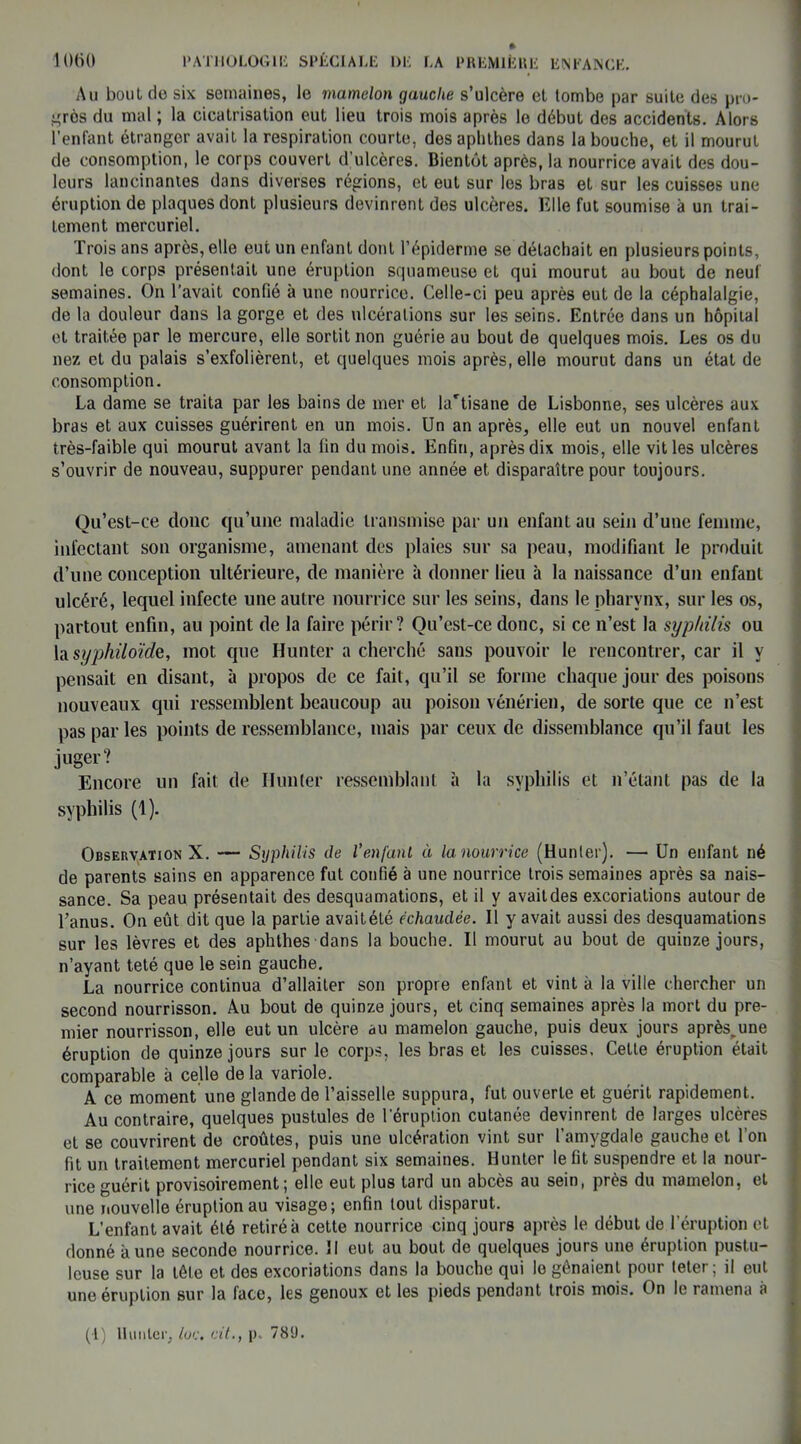 Au bout do six semaines, le mamelon gauche s’ulcère et tombe par suite des pro- grès du mal ; la cicatrisation eut lieu trois mois après le début des accidents. Alors l’enfant étranger avait la respiration courte, des aphthes dans la bouche, et il mourut de consomption, le corps couvert d’ulcères. Bientôt après, la nourrice avait des dou- leurs lancinantes dans diverses régions, et eut sur les bras et sur les cuisses une éruption de plaques dont plusieurs devinrent des ulcères. Elle fut soumise à un trai- tement mercuriel. Trois ans après, elle eut un enfant dont l’épiderme se détachait en plusieurs points, dont le corps présentait une éruption squameuse et qui mourut au bout de neuf semaines. On l’avait confié à une nourrice. Celle-ci peu après eut de la céphalalgie, de la douleur dans la gorge et des ulcérations sur les seins. Entrée dans un hôpital et traitée par le mercure, elle sortit non guérie au bout de quelques mois. Les os du nez et du palais s’exfolièrent, et quelques mois après, elle mourut dans un état de consomption. La dame se traita par les bains de mer et la'tisane de Lisbonne, ses ulcères aux bras et aux cuisses guérirent en un mois. Un an après, elle eut un nouvel enfant très-faible qui mourut avant la fin du mois. Enfin, après dix mois, elle vit les ulcères s’ouvrir de nouveau, suppurer pendant une année et disparaître pour toujours. Qu’est-ce clone qu’une maladie transmise par un enfant au sein d’une femme, infectant son organisme, amenant des plaies sur sa peau, modifiant le produit d’une conception ultérieure, de manière à donner lieu à la naissance d’un enfant ulcéré, lequel infecte une autre nourrice sur les seins, dans le pharynx, sur les os, partout enfin, au point de la faire périr? Qu’est-ce donc, si ce n’est la syphilis ou la syphiloïde, mot que Hunter a cherché sans pouvoir le rencontrer, car il y pensait en disant, à propos de ce fait, qu’il se forme chaque jour des poisons nouveaux qui ressemblent beaucoup au poison vénérien, de sorte que ce n’est pas par les points de ressemblance, mais par ceux de dissemblance qu’il faut les juger? Encore un fait de Hunter ressemblant à la syphilis et n’étant pas de la syphilis (1). Observation X. — Syphilis de l’enfant à la nourrice (Hunier). — Un enfant né de parents sains en apparence fut confié à une nourrice trois semaines après sa nais- sance. Sa peau présentait des desquamations, et il y avait des excoriations autour de l’anus. On eût dit que la partie avaitété échaudée. Il y avait aussi des desquamations sur les lèvres et des aphthes dans la bouche. Il mourut au bout de quinze jours, n’ayant teté que le sein gauche. La nourrice continua d’allaiter son propre enfant et vint à la ville chercher un second nourrisson. Au bout de quinze jours, et cinq semaines après la mort du pre- mier nourrisson, elle eut un ulcère au mamelon gauche, puis deux jours après.une éruption de quinze jours sur le corps, les bras et les cuisses. Celle éruption était comparable à celle de la variole. A ce moment une glande de l’aisselle suppura, fut ouverte et guérit rapidement. Au contraire, quelques pustules de l’éruption cutanée devinrent de larges ulcères et se couvrirent de croûtes, puis une ulcération vint sur l’amygdale gauche et l’on fit un traitement mercuriel pendant six semaines. Hunter le fit suspendre et la nour- rice guérit provisoirement; elle eut plus tard un abcès au sein, près du mamelon, et une nouvelle éruption au visage; enfin tout disparut. L’enfant avait été retiré à cette nourrice cinq jours après le début de l’éruption et donné aune seconde nourrice. Il eut au bout de quelques jours une éruption pustu- leuse sur la tête et des excoriations dans la bouche qui le gênaient pour teter ; il eut une éruption sur la face, les genoux et les pieds pendant trois mois. On le ramena à (1) Hunier, lue. cil., p. 781).