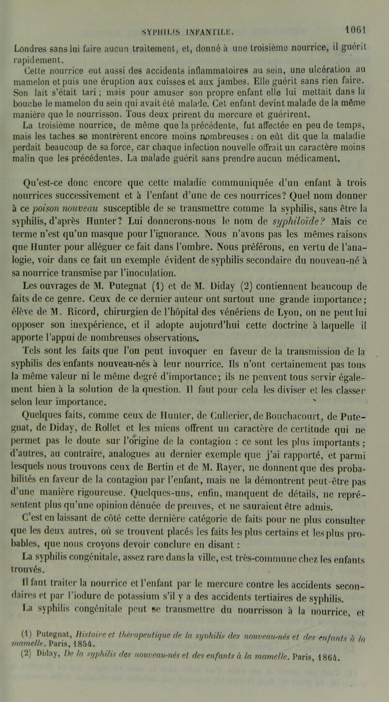 Londres sans lui faire aucun traitement, et, donné à une troisième nourrice, il guérit rapidement. Celte nourrice eut aussi des accidents inflammatoires au sein, une ulcération au mamelon et puis une éruption aux cuisses et aux jambes. Elle guérit sans rien faire. Son lait s’était tari ; mais pour amuser son propre enfant elle lui mettait dans la bouche le mamelon du sein qui avait été malade. Cet enfant devint malade de la même manière que le nourrisson. Tous deux prirent du mercure et guérirent. La troisième nourrice, de même que la précédente, fut affectée en peu de temps, mais les taches se montrèrent encore moins nombreuses : on eût dit que la maladie perdait beaucoup de sa force, car chaque infection nouvelle offrait un caractère moins malin que les précédentes. La malade guérit sans prendre aucun médicament. Qu’est-ce donc encore que cette maladie communiquée d’un enfant à trois nourrices successivement et à l’enfant d’une de ces nourrices? Quel nom donner à ce poison nouveau susceptible de se transmettre comme la syphilis, sans être la syphilis, d’après Hunier? Lui donnerons-nous le nom de syphiloïde? Mais ce terme n’est qu’un masque pour l’ignorance. Nous n’avons pas les mêmes raisons que Hunter pour alléguer ce fait dans l’ombre. Nous préférons, en vertu de l’ana- logie, voir dans ce fait un exemple évident de syphilis secondaire du nouveau-né à sa nourrice transmise par l’inoculation. Les ouvrages de M. Putegnat (1) et de M. Didav (2) contiennent beaucoup de faits de ce genre. Ceux de ce dernier auteur ont surtout une grande importance; élève de M. Ricord, chirurgien de l’hôpital des vénériens de Lyon, on ne peut lui opposer son inexpérience, et il adopte aujourd’hui cette doctrine à laquelle il apporte l’appui de nombreuses observations. Tels sont les faits que l’on peut invoquer en faveur de la transmission de la syphilis des enfants nouveau-nés à leur nourrice. Ils n’ont certainement pas tous la même valeur ni le même degré d’importance; ils ne peuvent tous servir égale- ment bien à la solution de la question. Il faut pour cela les diviser et les classer selon leur importance. Quelques faits, comme ceux de Ilunter, de Cullerier, dcBouchacourt, de Pute- gnat, de Didav, de Rollet et les miens offrent un caractère de certitude qui ne permet pas le doute sur l’origine de la contagion : ce sont les plus importants; d’autres, au contraire, analogues au dernier exemple que j’ai rapporté, et parmi lesquels nous trouvons ceux de Bertin et de M. Rayer, ne donnent que des proba- bilités en faveur de la contagion par l’enfant, mais ne la démontrent peut-être pas d’une manière rigoureuse. Quelques-uns, enfin, manquent de détails, ne repré- sentent plus qu’une opinion dénuée de preuves, et ne sauraient être admis. C’est en laissant de côté cette dernière catégorie de faits pour ne plus consulter que les deux autres, où se trouvent placés les faits les plus certains et les plus pro- bables, que nous croyons devoir conclure en disant : La syphilis congénitale, assez rare dans la ville, est très-commune chez les enfants trouvés. Il faut traiter la nourrice et l’enfant par le mercure contre les accidents secon- daires et par l’iodure de potassium s’il y a des accidents tertiaires de syphilis. La syphilis congénitale peut se transmettre du nourrisson à la nourrice, et (1) Putegnat, Histoire et thérapeutique de la syvhilis des nouveau-nés et des entants à h, mamelle. Paris, 1854. (2) Diday, De la syphilis des nouveau-nés et des enfants à la mamelle. Paris, 4 864.