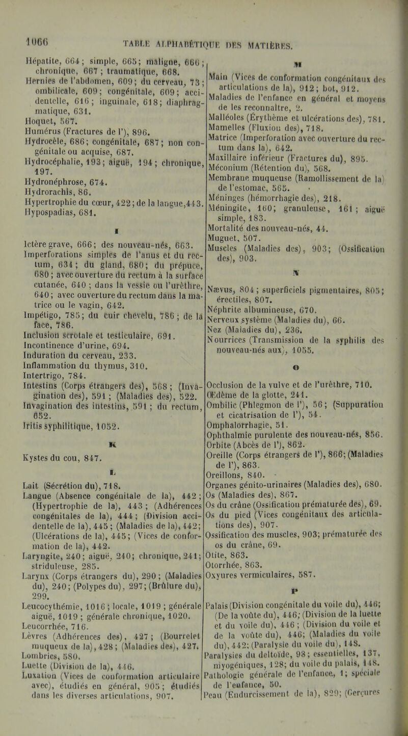 1 ()()(> Hépatite, G64; simple, 665; maligne, GGG chronique, 067 ; traumatique, 668. Hernies de l’abdomen, 609; du cerveau, 73 ombilicale, 609; congénitale, 609; acci dentelle, 616; inguinale, 618; diaphrag- matique, 631. Hoquet, 867. Humérus (Fractures de 1’), 896. Hydrocèle, 686; congénitale, 687; non con- génitale ou acquise, 687. Hydrocéphalie, 193; aiguë, 194; chronique 197. llydronéphrose, 674. llydroraehis, 86. Hypertrophie du cœur, 422; de la langue,443 Hypospadias, 681. Ictère grave, 666; des nouveau-nés, 663. lmperforations simples de l'anus et du rec- tum, 634 ; du gland, 680; du prépuce, 680; avec ouverture du rectum à la surrace cutanée, 640 ; dans la vessie ou l’urèthre, 640 ; avec ouverture du rectum dans la ma- trice ou le vagin, 642. Impétigo, 785 ; du cuir chevelu, 786; de la face, 786. Inclusion scrotale et testiculaire, 691. Incontinence d'urine, 694. Induration du cerveau, 233. Inflammation du thymus, 310. Intertrigo, 784. Intestins (Corps étrangers des), 568 ; (Inva- gination des), 591 ; (Maladies des), 522. Invagination des intestins, 591 ; du rectum, 652. Iritis syphilitique, 1052. Kystes du cou, 847. Lait (Sécrétion du), 718. Langue (Absence congénitale de la), 442 (Hypertrophie de la), 443 ; (Adhérences congénitales de la), 444; (Division acci- dentelle de la), 445 ; (Maladies de la), 442; (Ulcérations de la), 445; (Vices de confor- mation de la), 442. Laryngite, 240; aigue, 240; chrouique, 241 ; striduleuse, 285. Laryux (Corps étrangers du), 290; (Maladies du), 240; (Polypes du), 297; (Brûlure du), 299. Leucocythémie, 1016; locale, 1019; générale aiguë, 1019 ; générale chronique, 1020. Leucorrhée, 716. Lèvres (Adhérences des), 427 ; (Bourrelet muqueux de la),428; (Maladies des), 427. Lombrics, 580. Luette (Division de la), 446. Luxatiou (Vices de conformation articulaire avec), étudiés en général, 905; étudiés dans les diverses articulations, 907. H Main (Vices de conformation congénitaux des articulations de la), 912; bol, 912. Maladies de l’enfance en général et moyens de les reconnaître, 2. Malléoles (Érythème et ulcérations des), 781. Mamelles (Fluxion des), 718. Matrice (Impcrroralion avec ouverture du rec- tum dans la), 642. Maxillaire inférieur (Fractures du), 895. Méconium (Rétention du), 568. Membrane muqueuse (Ramollissement de la de l'estomac, 565. Méninges (hémorrhagie des), 218. Méningite, 160; granuleuse, 161 ; aiguë simple, 183. Mortalité des nouveau-nés, 44. Muguet, 507. Muscles (Maladies des), 903; (Ossification des), 903. Nævus, 804; superficiels pigmentaires, 805; érectiles, 807. Néphrite albumineuse, 670. Nerveux.système (Maladies du), 66. Nez (Maladies du), 236. Nourrices (Transmission de la syphilis des nouveau-nés aux), 1055. o Occlusion de la vulve et de l’urèthre, 710. Œdème de la glotte, 241. Ombilic (Phlegmon de I’), 56 ; (Suppuration et cicatrisation de 1’), 54. Omphalorrhagie, 51. Ophthalmie purulente des nouveau-nés, 856. Orbite (Abcès de 1’), 862. Oreille (Corps étrangers de I’), 866; (Maladies de 1’), 863. Oreillons, 840. Organes génito-urinaires (Maladies des), 680. Os (Maladies des), 867. Os du crâue (Ossification prématurée desL 69. Os du pied (Vices cougénitaux des articula- tions des), 907. Ossification des muscles, 903; prématurée des os du crâne, 69. Otite, 863. Otorrhée, 863. Oxyures vermiculaires, 587. alais (Division congénitale du voile du), 446; (De la voûte du), 446; (Division de la luette et du voile du), 446 ; (Division du voile et de la voûte du), 446; (Maladies du voile du), 442; (Paralysie du voile du), 148. Paralysies du deltoïde, 98; essentielles, 137, myogéniques, 128; du voile du palais, I ts. athologic générale de l’enfance, 1; spéciale de l'eufauce, 50. Peau (Endurcissement de la), 829; (Gerçures