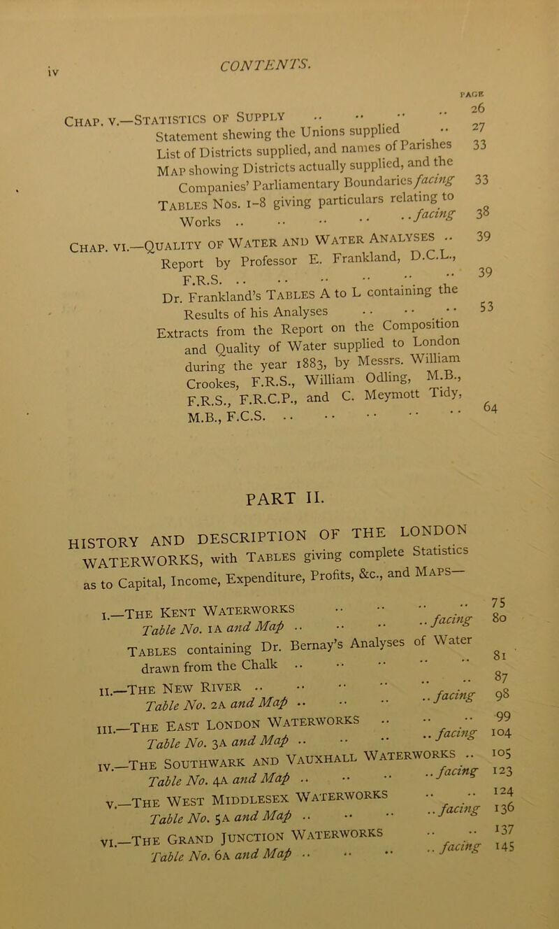 PAGE . 26 Chap. V—Statistics OF SUPPLY .. •• •• • Statement shewing the Unions supplied •• List of Districts supplied, and names of Map showing Districts actually supplied, and the Companies’ Parliamentary Boundanes/^z^rzw^ 33 Tables Nos. 1-8 giving particulars relating to Works •• Chap, vi.—Quality of Water and Water Analyses .. 39 Report by Professor E. Frankland, D.C.L., F R S. .. • • •• ■■ * Dr. Frankland’s Tables A to L containing the Results of his Analyses • • • • _ _ • • 53 Extracts from the Report on the Composition and Quality of Water supplied to London during the year 1883, by Messrs. William Crookes, F.R.S., William Odling, M.B., F.R.S., F.R.C.P., and C. Meymott Tidy, M.B., F.C.S PART II. history and description of the LONDON WATERWORKS, with Tables giving complete Statistics as to Capital, Income, Expenditure, Profits, &c., and Maps I—The Kent Waterworks •• •• •• •_ Table No. and Map .. •• •• “J ^ TABLES containing Dr. Bernay’s Analyses of Water drawn from the Chalk .. II. -THE new RiyER .. ..facing Table No.-2K and Map .. .. •• y III. —The East London Waterworks .. - •_ Table No.and Map .. •• •• * IV. The Southwark and Vauxhall Waterworks .. Table No. and Map .. •• •• ^ V—The West Middlesex Waterworks •• •• Table No. 5 a and Map .. facing VI.—The Grand Junction Waterworks •• ■■ Table No. (ik and Map •• *• •• s 75 80 81 87 98 99 104 105 123 124 136 137 US