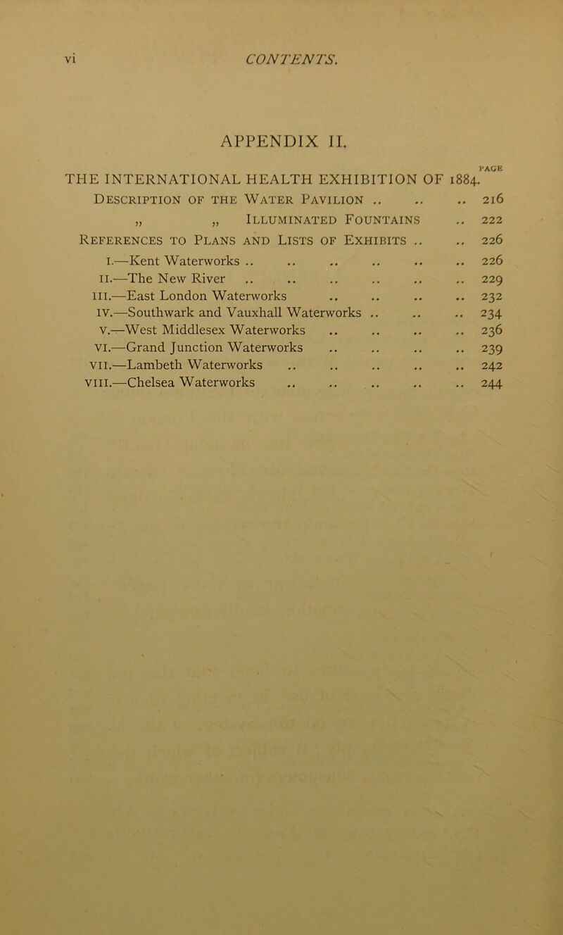 APPENDIX II. l-AGE THE INTERNATIONAL HEALTH EXHIBITION OF 1884. Description of the Water Pavilion „ „ Illuminated Fountains References to Plans and Lists of Exhibits . I.—Kent Waterworks .. II.—The New River III. —East London Waterworks IV. —Southwark and Vauxhall Waterworks .. V. —West Middlesex Waterworks VI.—Grand Junction Waterworks VII.—Lambeth Waterworks VIII.—Chelsea Waterworks 216 222 226 226 229 232 234 236 239 242 244