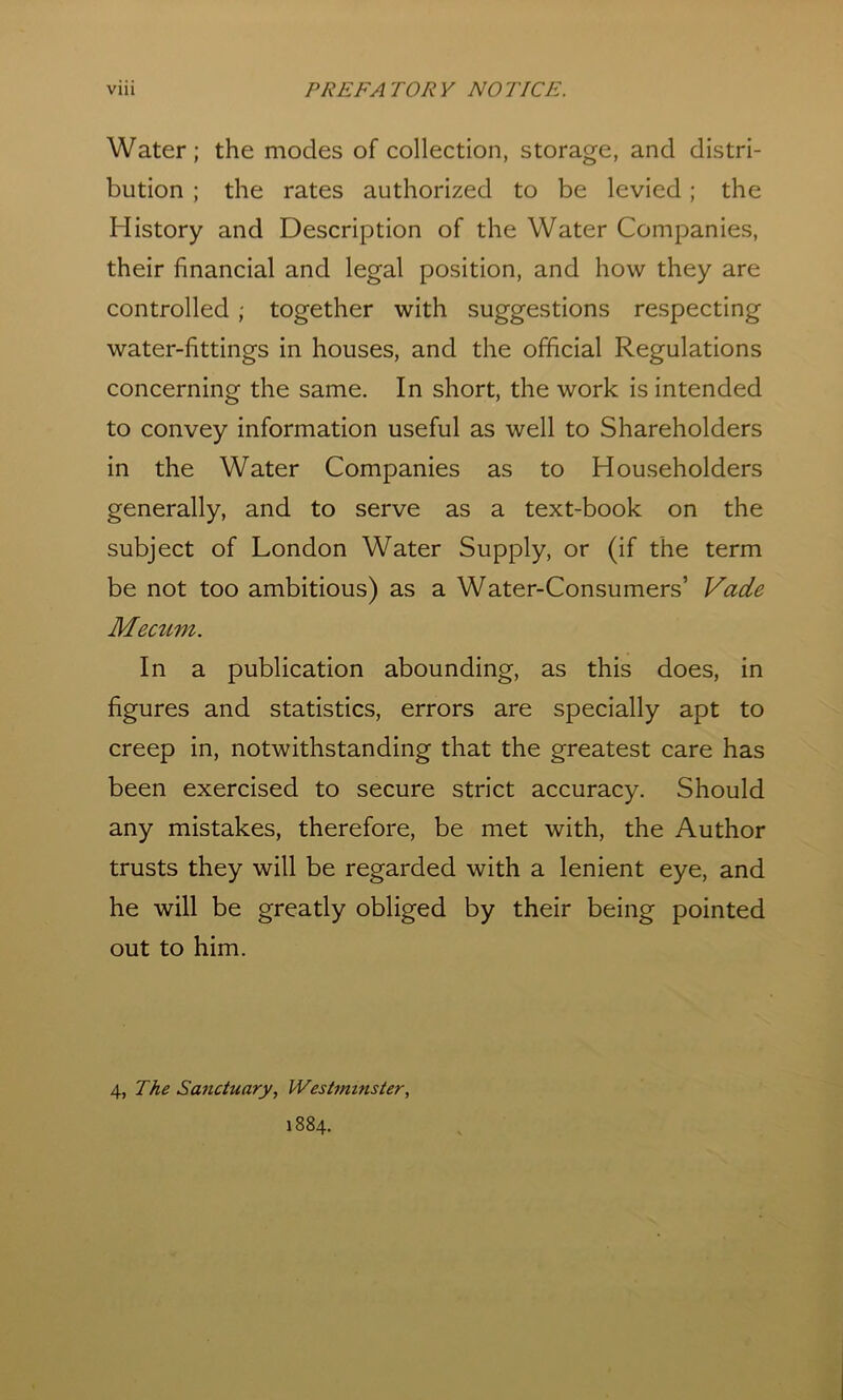 Water; the modes of collection, storage, and distri- bution ; the rates authorized to be levied; the History and Description of the Water Companies, their financial and legal position, and how they are controlled ; together with suggestions respecting water-fittings in houses, and the official Regulations concerning the same. In short, the work is intended to convey information useful as well to Shareholders in the Water Companies as to Householders generally, and to serve as a text-book on the subject of London Water Supply, or (if the term be not too ambitious) as a Water-Consumers’ Vade Meatm. In a publication abounding, as this does, in figures and statistics, errors are specially apt to creep in, notwithstanding that the greatest care has been exercised to secure strict accuracy. Should any mistakes, therefore, be met with, the Author trusts they will be regarded with a lenient eye, and he will be greatly obliged by their being pointed out to him. 4, The Sanctuary, Westminster, 1884.