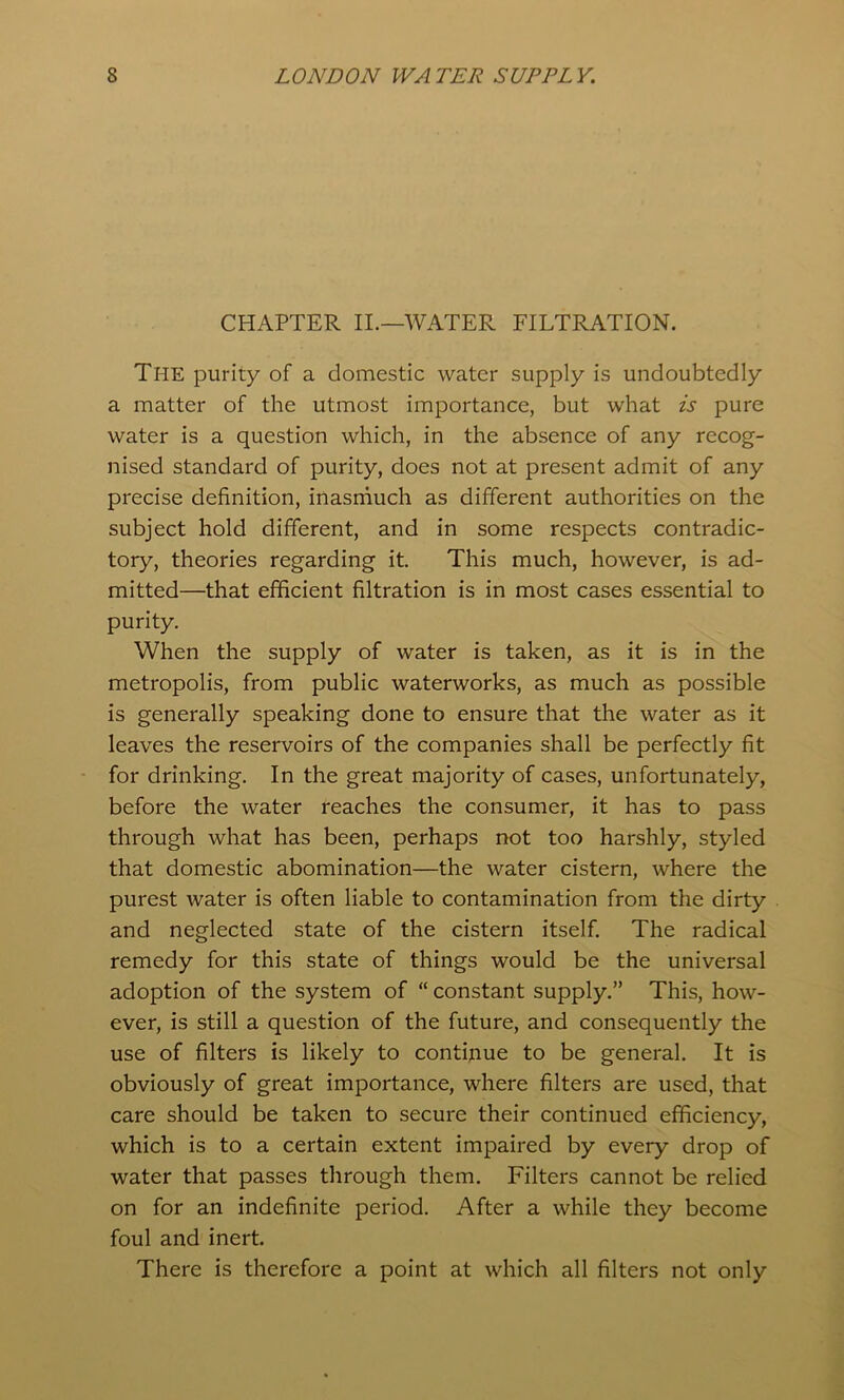 CHAPTER II.—WATER FILTRATION. The purity of a domestic water supply is undoubtedly a matter of the utmost importance, but what is pure water is a question which, in the absence of any recog- nised standard of purity, does not at present admit of any precise definition, inasrnuch as different authorities on the subject hold different, and in some respects contradic- tory, theories regarding it. This much, however, is ad- mitted—that efficient filtration is in most cases essential to purity. When the supply of water is taken, as it is in the metropolis, from public waterworks, as much as possible is generally speaking done to ensure that the water as it leaves the reservoirs of the companies shall be perfectly fit for drinking. In the great majority of cases, unfortunately, before the water reaches the consumer, it has to pass through what has been, perhaps not too harshly, styled that domestic abomination—the water cistern, where the purest water is often liable to contamination from the dirty and neglected state of the cistern itself. The radical remedy for this state of things would be the universal adoption of the system of “ constant supply.” This, how- ever, is still a question of the future, and consequently the use of filters is likely to continue to be general. It is obviously of great importance, where filters are used, that care should be taken to secure their continued efficiency, which is to a certain extent impaired by every drop of water that passes through them. Filters cannot be relied on for an indefinite period. After a while they become foul and inert. There is therefore a point at which all filters not only