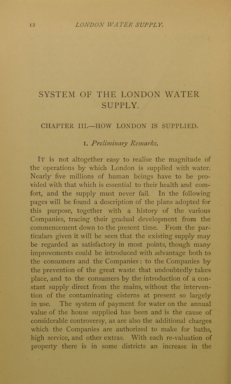 SYSTEM OF THE LONDON WATER SUPPLY. CHAPTER III.—HOW LONDON IS SUPPLIED. I. Prelimmary Remarks. It is not altogether easy to realise the magnitude of the ■ operations by which London is supplied with water. Nearly five millions of human beings have to be pro- vided with that which is essential to their health and com- fort, and the supply must never fail. In the following pages will be found a description of the plans adopted for this purpose, together with a history of the various Companies, tracing their gradual development from the commencement down to the present time. From the par- ticulars given it will be seen that the existing supply may be regarded as satisfactory in most points, though many improvements could be introduced with advantage both to the consumers and the Companies : to the Companies by the prevention of the great waste that undoubtedly takes place, and to the consumers by the introduction of a con- stant supply direct from the mains, without the interven- tion of the contaminating cisterns at present so largely in use. The system of payment for water on the annual value of the house supplied has been and is the cause of considerable controversy, as are also the additional charges which the Companies are authorized to make for baths, high service, and other extras. With each re-valuation of property there is in some districts an increase in the