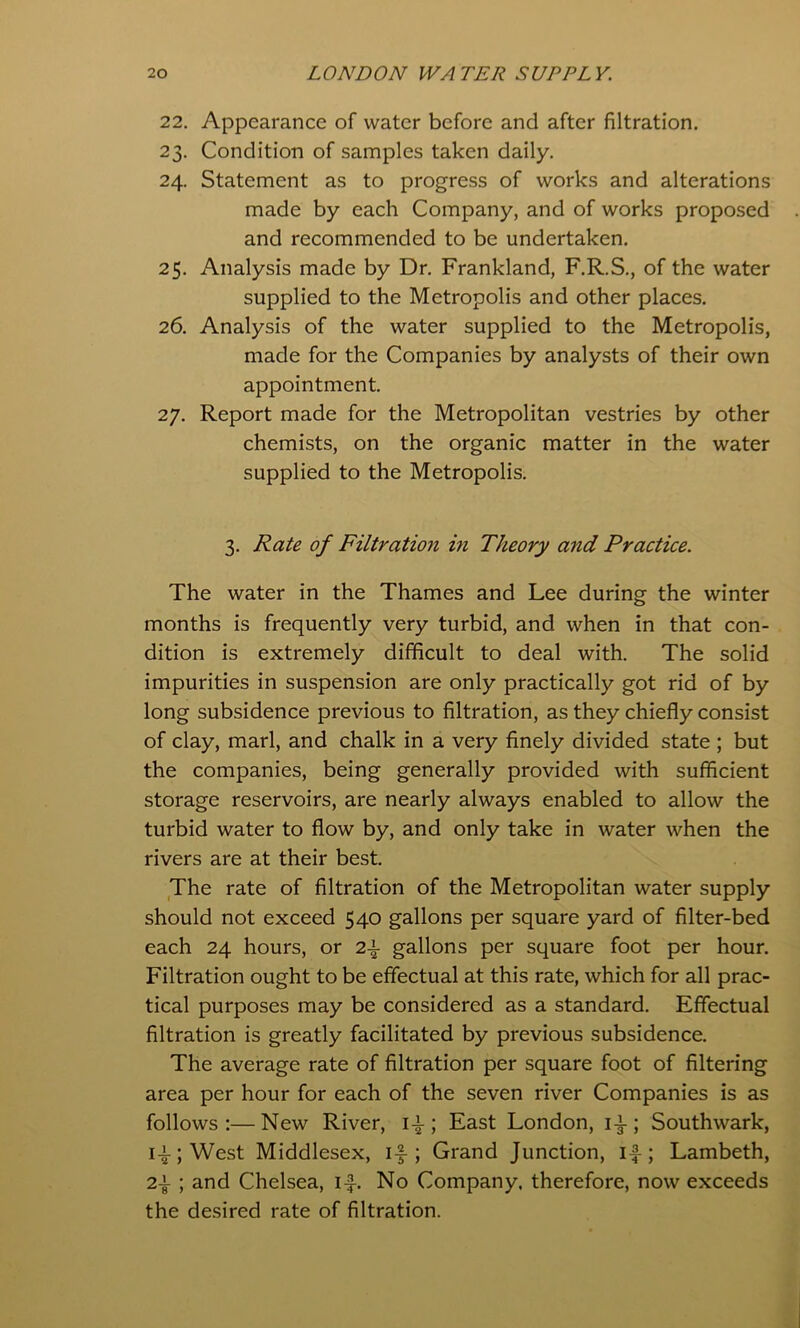 22. Appearance of water before and after filtration. 23. Condition of samples taken daily. 24. Statement as to progress of works and alterations made by each Company, and of works proposed and recommended to be undertaken. 25. Analysis made by Dr, Frankland, F.R.S., of the water supplied to the Metropolis and other places. 26. Analysis of the water supplied to the Metropolis, made for the Companies by analysts of their own appointment 27. Report made for the Metropolitan vestries by other chemists, on the organic matter in the water supplied to the Metropolis. 3. Rate of Filtration m Theory and Practice. The water in the Thames and Lee during the winter months is frequently very turbid, and when in that con- dition is extremely difficult to deal with. The solid impurities in suspension are only practically got rid of by long subsidence previous to filtration, as they chiefly consist of clay, marl, and chalk in a very finely divided state ; but the companies, being generally provided with sufficient storage reservoirs, are nearly always enabled to allow the turbid water to flow by, and only take in water when the rivers are at their best. The rate of filtration of the Metropolitan water supply should not exceed 540 gallons per square yard of filter-bed each 24 hours, or gallons per square foot per hour. Filtration ought to be effectual at this rate, which for all prac- tical purposes may be considered as a standard. Effectual filtration is greatly facilitated by previous subsidence. The average rate of filtration per square foot of filtering area per hour for each of the seven river Companies is as follows:—New River, i-|-; East London, i-i-; Southwark, i-i-;West Middlesex, if; Grand Junction, if; Lambeth, 2f ; and Chelsea, if. No Company, therefore, now exceeds the desired rate of filtration.