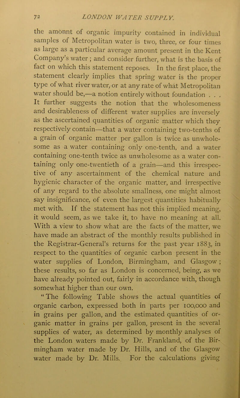 the amonnt of organic impurity contained in individual samples of Metropolitan water is two, three, or four times as large as a particular average amount present in the Kent Company’s water ; and consider further, what is the basis of fact on which this statement reposes. In the first place, the statement clearly implies that spring water is the proper type of what river water, or at any rate of what Metropolitan water should be,—a notion entirely without foundation . . . It further suggests the notion that the wholesomeness and desirableness of different water supplies are inversely as the ascertained quantities of organic matter which they respectively contain—that a water containing two-tenths of a grain of organic matter per gallon is twice as unwhole- some as a water containing only one-tenth, and a water containing one-tenth twice as unwholesome as a water con- taining only one-twentieth of a grain—and this irrespec- tive of any ascertainment of the chemical nature and hygienic character of the organic matter, and irrespective of any regard to the absolute smallness, one might almost say insignificance, of even the largest quantities habitually met with. If the statement has not this implied meaning, it would seem, as we take it, to have no meaning at all. With a view to show what are the facts of the matter, we have made an abstract of the monthly results published in the Registrar-General’s returns for the past year 1883, in respect to the quantities of organic carbon present in the water supplies of London, Birmingham, and Glasgow; these results, so far as London is concerned, being, as we have already pointed out, fairly in accordance with, though somewhat higher than our own. “The following Table shows the actual quantities of organic carbon, expressed both in parts per 100,000 and in grains per gallon, and the estimated quantities of or- ganic matter in grains per gallon, present in the several supplies of water, as determined by monthly analyses of the London waters made by Dr. Frankland, of the Bir- mingham water made by Dr. Hills, and of the Glasgow water made by Dr. Mills. For the calculations giving