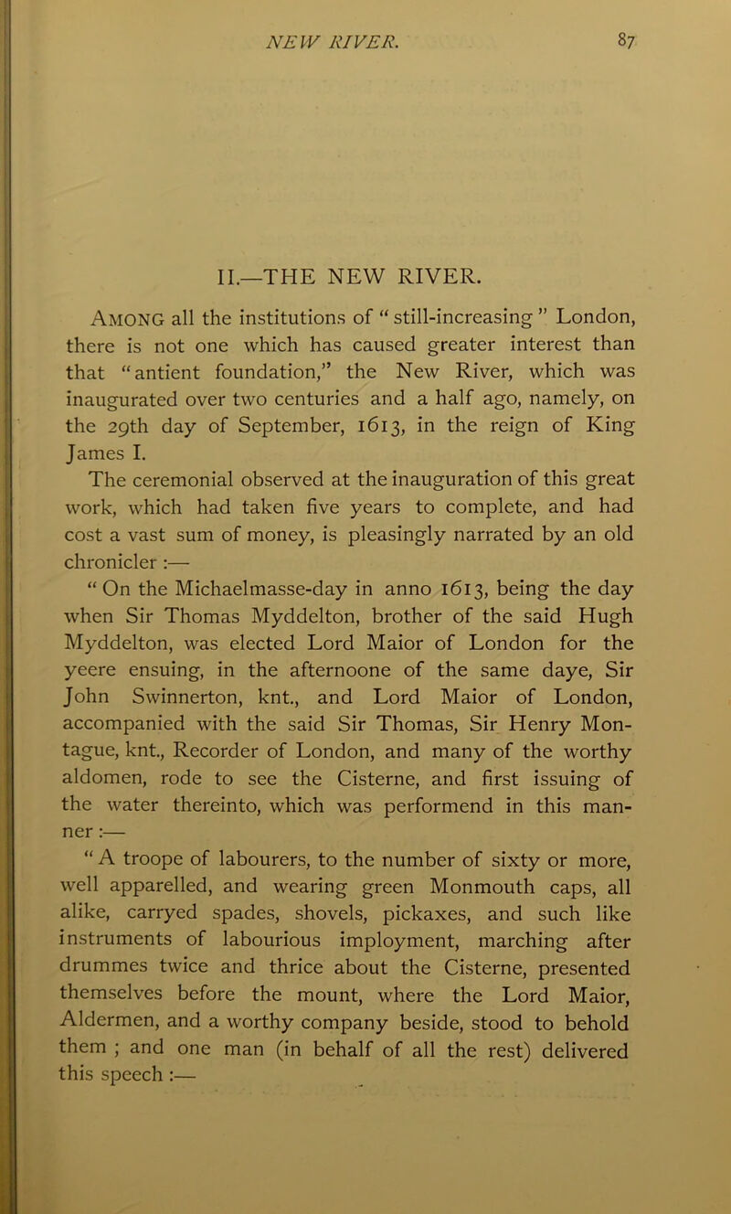 II.—THE NEW RIVER. Among all the institutions of “ still-increasing ” London, there is not one which has caused greater interest than that “antient foundation,” the New River, which was inaugurated over two centuries and a half ago, namely, on the 29th day of September, 1613, in the reign of King James I. The ceremonial observed at the inauguration of this great work, which had taken five years to complete, and had cost a vast sum of money, is pleasingly narrated by an old chronicler :— “On the Michaelmasse-day in anno 1613, being the day when Sir Thomas Myddelton, brother of the said Hugh Myddelton, was elected Lord Maior of London for the yeere ensuing, in the afternoone of the same daye, Sir John Swinnerton, knt., and Lord Maior of London, accompanied with the said Sir Thomas, Sir Henry Mon- tague, knt. Recorder of London, and many of the worthy aldomen, rode to see the Cisterne, and first issuing of the water thereinto, which was performend in this man- ner :— “ A troope of labourers, to the number of sixty or more, well apparelled, and wearing green Monmouth caps, all alike, carryed spades, shovels, pickaxes, and such like instruments of labourious imployment, marching after drummes twice and thrice about the Cisterne, presented themselves before the mount, where the Lord Maior, Aldermen, and a worthy company beside, stood to behold them ; and one man (in behalf of all the rest) delivered this speech :—