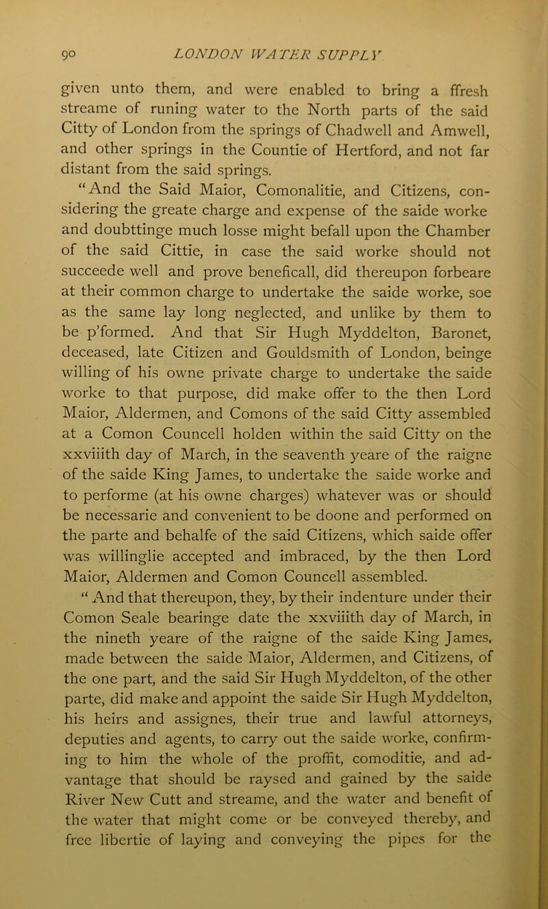 given unto them, and were enabled to bring a ffresh streame of runing water to the North parts of the said Citty of London from the springs of Chadwell and Amwell, and other springs in the Countie of Hertford, and not far distant from the said springs. “And the Said Maior, Comonalitie, and Citizens, con- sidering the greate charge and expense of the saide worke and doubttinge much losse might befall upon the Chamber of the said Cittie, in case the said worke should not succeede well and prove beneficall, did thereupon forbeare at their common charge to undertake the saide worke, soe as the same lay long neglected, and unlike by them to be p’formed. And that Sir Hugh Myddelton, Baronet, deceased, late Citizen and Gouldsmith of London, beinge willing of his owne private charge to undertake the saide worke to that purpose, did make offer to the then Lord Maior, Aldermen, and Comons of the said Citty assembled at a Comon Councell holden within the said Citty on the xxviiith day of March, in the seaventh yeare of the raigne of the saide King James, to undertake the saide worke and to performe (at his owne charges) whatever was or should be necessarie and convenient to be doone and performed on the parte and behalfe of the said Citizens, which saide offer was willinglie accepted and imbraced, by the then Lord Maior, Aldermen and Comon Councell assembled. “ And that thereupon, they, by their indenture under their Comon Seale bearinge date the xxviiith day of March, in the nineth yeare of the raigne of the saide King James, made between the saide Maior, Aldermen, and Citizens, of the one part, and the said Sir Hugh Myddelton, of the other parte, did make and appoint the saide Sir Hugh Myddelton, his heirs and assignes, their true and lawful attorneys, deputies and agents, to carry out the saide worke, confirm- ing to him the whole of the proffit, comoditie, and ad- vantage that should be raysed and gained by the saide River New Cutt and streame, and the water and benefit of the water that might come or be conveyed thereby, and free libertie of laying and conveying the pipes for the