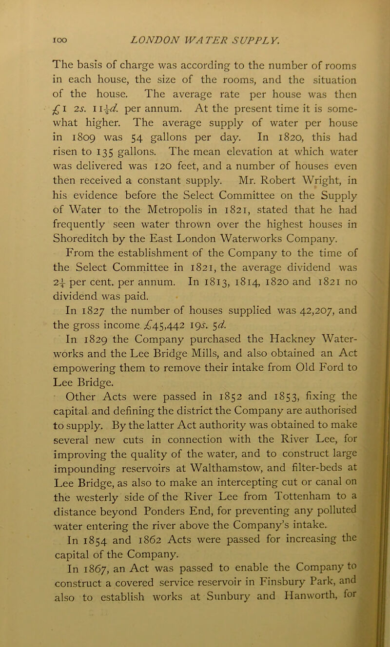 The basis of charge was according to the number of rooms in each house, the size of the rooms, and the situation of the house. The average rate per house was then £\ 2.S. Ii\d. per annum. At the present time it is some- what higher. The average supply of water per house in 1809 was 54 gallons per day. In 1820, this had risen to 135 gallons. The mean elevation at which water was delivered was 120 feet, and a number of houses even then received a constant supply. Mr. Robert Wright, in his evidence before the Select Committee on the Supply of Water to the Metropolis in 1821, stated that he had frequently seen water thrown over the highest houses in Shoreditch by the East London Waterworks Company. From the establishment of the Company to the time of the Select Committee in 1821, the average dividend was 2i per cent, per annum. In 1813, 1814, 1820 and 1821 no dividend was paid. In 1827 the number of houses supplied was 42,207, and the gross income ;^45,442 igs. ^d. In 1829 the Company purchased the Hackney Water- works and the Lee Bridge Mills, and also obtained an Act empowering them to remove their intake from Old Ford to Lee Bridge. • Other Acts were passed in 1852 and 1853, fixing the capital and defining the district the Company are authorised to supply. By the latter Act authority was obtained to make several new cuts in connection with the River Lee, for improving the quality of the water, and to construct large impounding reservoirs at Walthamstow, and filter-beds at Lee Bridge, as also to make an intercepting cut or canal on the westerly side of the River Lee from Tottenham to a distance beyond Ponders End, for preventing any polluted water entering the river above the Company’s intake. In 1854 and 1862 Acts were passed for increasing the capital of the Company. In 1867, an Act was passed to enable the Company to construct a covered service reservoir in Finsbury Park, and also to establish works at Sunbury and Hanworth, for