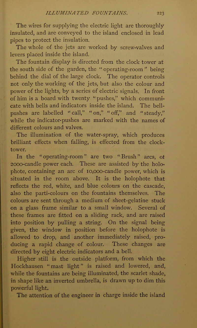 The wires for supplying the electric light are thoroughly insulated, and are conveyed to the island enclosed in lead pipes to protect the insulation. The whole of the jets are worked by screw-valves and levers placed inside the island. The fountain display is directed from the clock tower at the south side of the garden, the “ operating-room ” being behind the dial of the large clock. The operator controls not only the working of the jets, but also the colour and power of the lights, by a series of electric signals. In front of him is a board with twenty “ pushes,” which communi- cate with bells and indicators inside the island. The bell- pushes are labelled “ call,” “ on,” “ off,” and “ steady,” while the indicator-pushes are marked with the names of different colours and valves. The illumination of the water-spray, which produces brilliant effects when falling, is effected from the clock- tower. In the “operating-room” are two “Brush” arcs, ot 2000-candle power each. These are assisted by the holo- phote, containing an arc of 10,000-candle power, which is situated in the room above. It is the holophote that reflects the red, white, and blue colours on the cascade, also the parti-colours on the fountains themselves. The colours are sent through a medium of sheet-gelatine stuck on a glass frame similar to a small window. Several of these frames are fitted on a sliding rack, and are raised into position by pulling a string. On the signal being given, the window in position before the holophote is allowed to drop, and another immediately raised, pro- ducing a rapid change of colour. These changes are directed by eight electric indicators and a bell. Higher still is the outside platform, from which the Hockhausen “ mast light ” is raised and lowered, and, while the fountains are being illuminated, the scarlet shade, in shape like an inverted umbrella, is drawn up to dim this powerful light. The attention of the engineer in charge inside the island