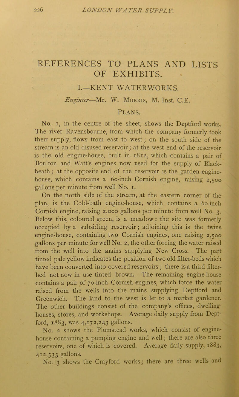 REFERENCES TO PLANS AND LISTS OF EXHIBITS. I.—KENT WATERWORKS. Engineer—Mr. W. Morris, M. Inst. C.E. Plans. No, I, in the centre of the sheet, shows the Deptford works. The river Ravensbourne, from which the company formerly took their supply, flows from east to west; on the south side of the stream is an old disused reservoir; at the west end of the reservoir is the old engine-house, built in 1812, which contains a pair of Boulton and Watt’s engines now used for the supply of Black- heath ; at the opposite end of the reservoir is the garden engine- house, which contains a 60-inch Cornish engine, raising 2,500 gallons per minute from well No. i. On the north side of the stream, at the eastern comer of the plan, is the Cold-bath engine-house, which contains a 60-inch Cornish engine, raising 2,000 gallons per minute from well No. 3. Below this, coloured green, is a meadow; the site was formerly occupied by a subsiding reservoir; adjoining this is the twins engine-house, containing two Cornish engines, one raising 2,500 gallons per minute for well No. 2, the other forcing the water raised from the well into the mains supplying New Cross. The part tinted pale yellow indicates the position of two old filter-beds which have been converted into covered reservoirs ; there is a third filter- bed not now in use tinted brown. The remaining engine-house contains a pair of 70-inch Cornish engines, which force the water raised from the wells into the mains suppl>dng Deptford and Greenwich. The land to the west is let to a market gardener. The other buildings consist of the company’s offices, dwelling- houses, stores, and workshops. Average daily supply from Dept- ford, 1883, was 4,172,243 gallons. No. 2 shows the Plumstead works, which consist of engine- house containing a pumping engine and well; there are also three reservoirs, one of which is covered. Average daily supply, 1883, 412,533 gallons. No. 3 shows the Cray ford works; there are three wells and