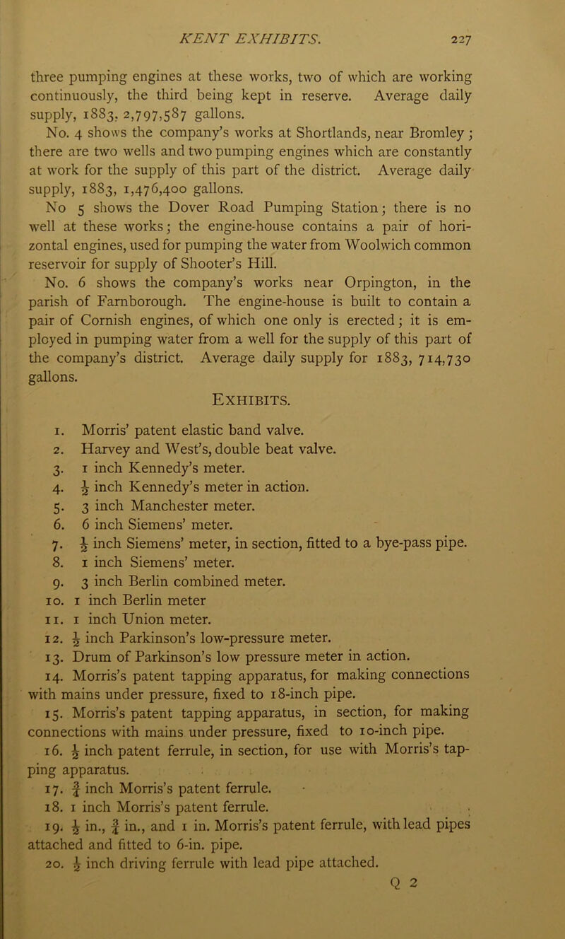 three pumping engines at these works, two of which are working continuously, the third being kept in reserve. Average daily supply, 1883, 2,797,587 gallons. No. 4 shows the company’s works at Shortlands, near Bromley j there are two wells and two pumping engines which are constantly at work for the supply of this part of the district. Average daily- supply, 1883, 1,476,400 gallons. No 5 shows the Dover Road Pumping Station; there is no well at these works; the engine-house contains a pair of hori- zontal engines, used for pumping the water from Woolwich common reservoir for supply of Shooter’s Hill. No. 6 shows the company’s works near Orpington, in the parish of Famborough. The engine-house is built to contain a pair of Cornish engines, of which one only is erected; it is em- ployed in pumping water from a well for the supply of this part of the company’s district. Average daily supply for 1883, 714,730 gallons. Exhibits. 1. Morris’ patent elastic band valve. 2. Harvey and West’s, double beat valve. 3. I inch Kennedy’s meter. 4. \ inch Kennedy’s meter in action. 5. 3 inch Manchester meter. 6. 6 inch Siemens’ meter. 7. \ inch Siemens’ meter, in section, fitted to a bye-pass pipe. 8. I inch Siemens’ meter. 9. 3 inch Berlin combined meter. 10. I inch Berlin meter 11. I inch Union meter. 12. ^ inch Parkinson’s low-pressure meter. 13. Drum of Parkinson’s low pressure meter in action. 14. Morris’s patent tapping apparatus, for making connections with mains under pressure, fixed to 18-inch pipe. 15. Morris’s patent tapping apparatus, in section, for making connections with mains under pressure, fixed to lo-inch pipe. 16. ^ inch patent ferrule, in section, for use with Morris’s tap- ping apparatus. 17. f inch Morris’s patent ferrule. 18. I inch Morris’s patent ferrule. 19. ^ in., ^ in., and i in. Morris’s patent ferrule, with lead pipes attached and fitted to 6-in. pipe. 20. ^ inch driving ferrule with lead pipe attached. Q 2