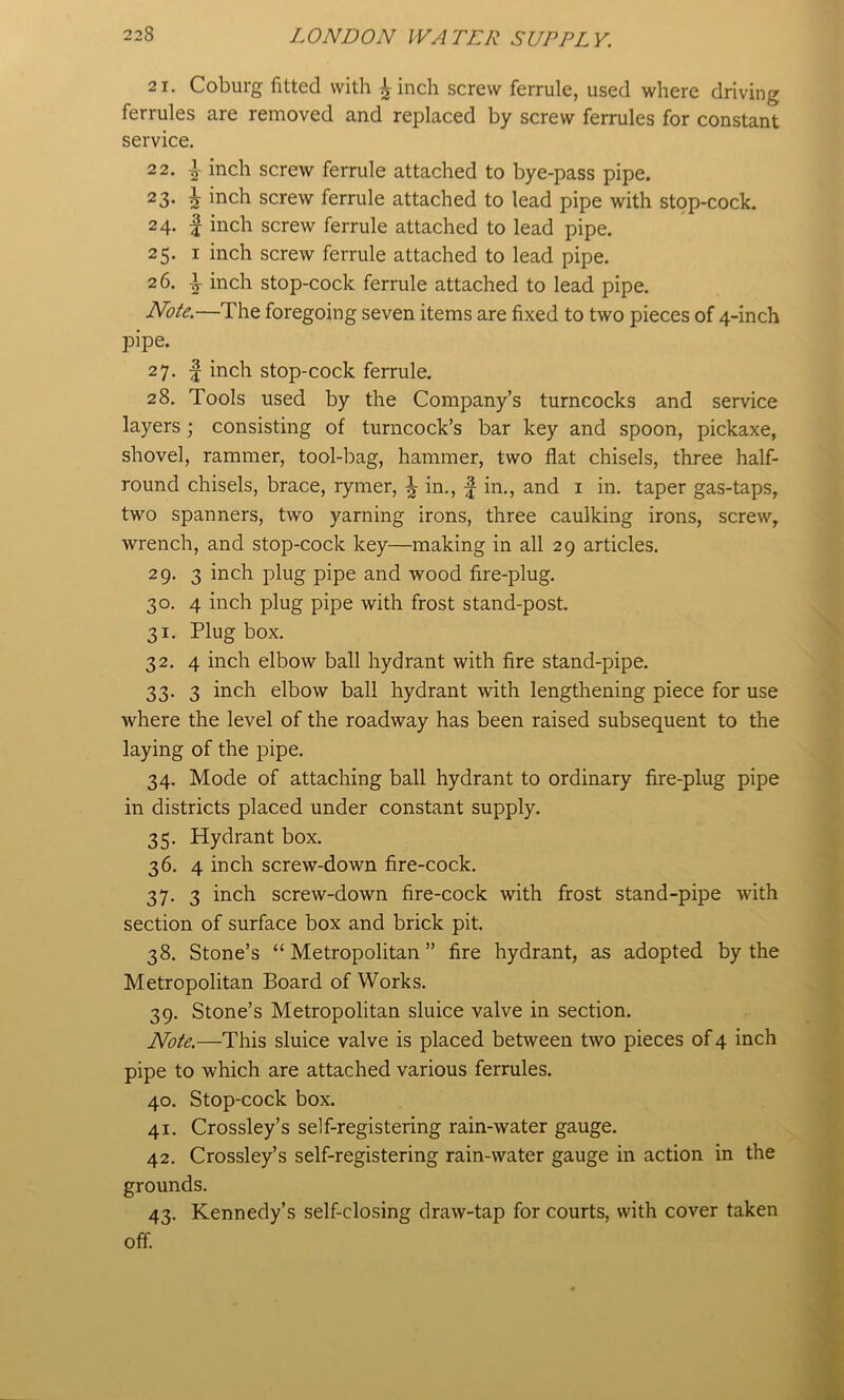 21. Coburg fitted with ^inch screw ferrule, used where driving ferrules are removed and replaced by screw ferrules for constant service. 2 2. ^ inch screw ferrule attached to bye-pass pipe. 23. ^ inch screw ferrule attached to lead pipe with stop-cock. 24. I inch screw ferrule attached to lead pipe. 25. I inch screw ferrule attached to lead pipe. 26. inch stop-cock ferrule attached to lead pipe. Note.—The foregoing seven items are fixed to two pieces of 4-inch pipe. 27. f inch stop-cock ferrule. 28. Tools used by the Company’s turncocks and service layers; consisting of turncock’s bar key and spoon, pickaxe, shovel, rammer, tool-bag, hammer, two flat chisels, three half- round chisels, brace, rymer, ^ in., f in., and i in. taper gas-taps, two spanners, two yarning irons, three caulking irons, screw, wrench, and stop-cock key—making in all 29 articles. 29. 3 inch plug pipe and wood fire-plug. 30. 4 inch plug pipe with frost stand-post. 31. Plug box. 32. 4 inch elbow ball hydrant with fire stand-pipe. 33. 3 inch elbow ball hydrant with lengthening piece for use where the level of the roadway has been raised subsequent to the laying of the pipe. 34. Mode of attaching ball hydrant to ordinary fire-plug pipe in districts placed under constant supply. 35. Hydrant box. 36. 4 inch screw-down fire-cock. 37. 3 inch screw-down fire-cock with frost stand-pipe with section of surface box and brick pit. 38. Stone’s “ Metropolitan ” fire hydrant, as adopted by the Metropolitan Board of Works. 39. Stone’s Metropolitan sluice valve in section. Note.—This sluice valve is placed between two pieces of 4 inch pipe to which are attached various ferrules. 40. Stop-cock box. 41. Crossley’s self-registering rain-water gauge. 42. Crossley’s self-registering rain-water gauge in action in the grounds. 43. Kennedy’s self-closing draw-tap for courts, with cover taken off.