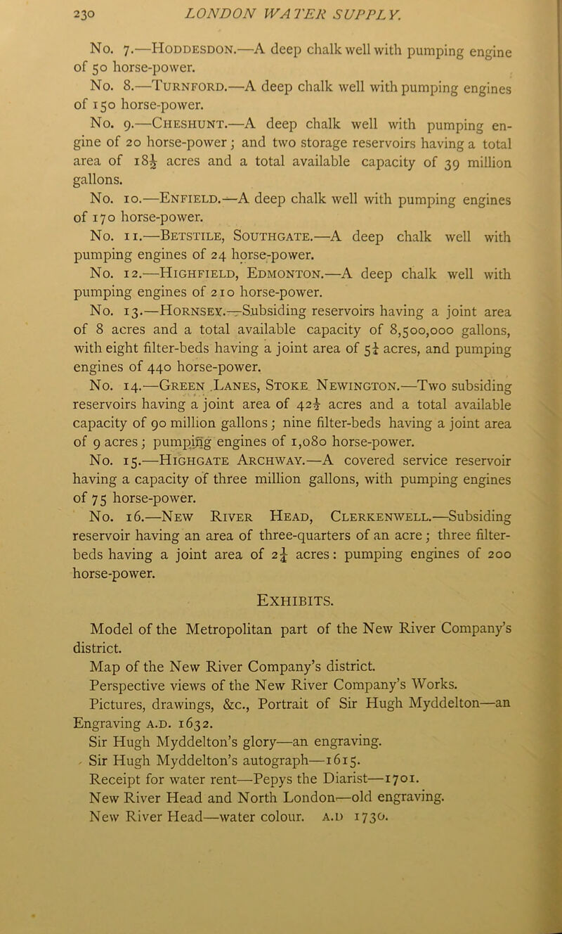 No. 7.—Hoddesdon.—A deep chalk well with pumping engine of 50 horse-power. No. 8.—Turnford.—A deep chalk well with pumping engines of 150 horse-power. No. 9.—Cheshunt.—A deep chalk well with pumping en- gine of 20 horse-power j and two storage reservoirs having a total area of 18^ acres and a total available capacity of 39 million gallons. No. 10.—Enfield.-^A deep chalk well with pumping engines of 170 horse-power. No. II.—Betstile, Southgate.—A deep chalk well with pumping engines of 24 horse-power. No. 12,—Highfield, Edmonton.—A deep chalk well with pumping engines of 21 o horse-power. No. 13.—Hornsey.—Subsiding reservoirs having a joint area of 8 acres and a total available capacity of 8,500,000 gallons, with eight filter-beds having a joint area of 5^ acres, and pumping engines of 440 horse-power. No. 14.'—Green .Lanes, Stoke Newington.—Two subsiding reservoirs having a joint area of 42^ acres and a total available capacity of 90 million gallons; nine filter-beds having a joint area of 9 acres; pumpifig engines of 1,080 horse-power. No. 15.—High GATE Archway.—A covered service reservoir having a capacity of three million gallons, with pumping engines of 75 horse-power. No. 16.—New River Head, Clerkenwell.—Subsiding reservoir having an area of three-quarters of an acre; three filter- beds having a joint area of 2^ acres: pumping engines of 200 horse-power. Exhibits. Model of the Metropolitan part of the New River Company’s district. Map of the New River Company’s district. Perspective views of the New River Company’s Works. Pictures, drawings, &c.. Portrait of Sir Hugh Myddelton—an Engraving a.d. 1632. Sir Hugh Myddelton’s glory—an engraving. . Sir Hugh Myddelton’s autograph—1615. Receipt for water rent—Pepys the Diarist—1701. New River Head and North London-—old engraving. New River Plead—watercolour, a.d 1730.