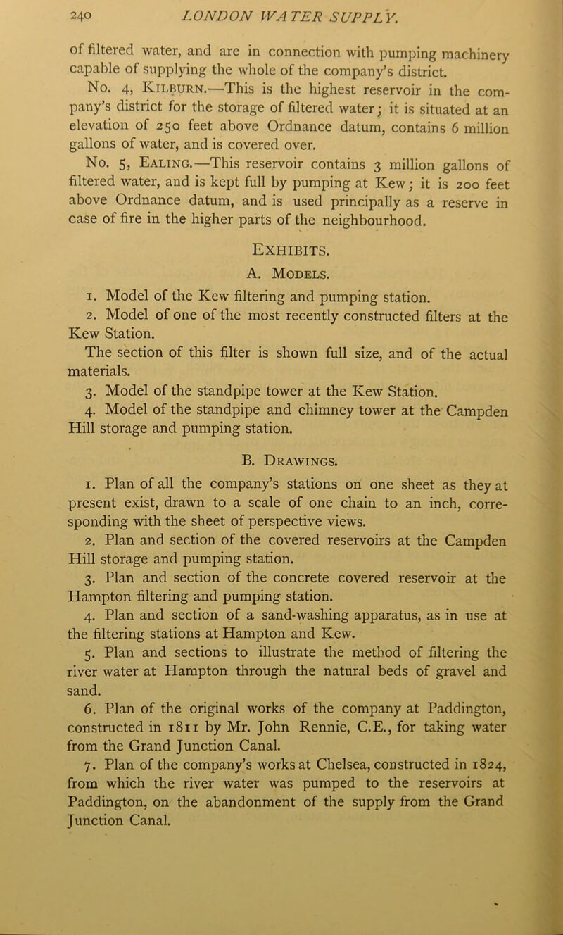 of filtered water, and are in connection with pumping machinery capable of supplying the whole of the company’s district No. 4, Kilburn.—This is the highest reservoir in the com- pany’s district for the storage of filtered water; it is situated at an elevation of 250 feet above Ordnance datum, contains 6 million gallons of water, and is covered over. No. 5, Ealing.—This reservoir contains 3 million gallons of filtered water, and is kept full by pumping at Kew; it is 200 feet above Ordnance datum, and is used principally as a reserve in case of fire in the higher parts of the neighbourhood. Exhibits. A. Models. 1. Model of the Kew filtering and pumping station. 2. Model of one of the most recently constructed filters at the Kew Station. The section of this filter is shown full size, and of the actual materials. 3. Model of the standpipe tower at the Kew Station. 4. Model of the standpipe and chimney tower at the Campden Hill storage and pumping station. B. Drawings. 1. Plan of all the company’s stations on one sheet as they at present exist, drawn to a scale of one chain to an inch, corre- sponding with the sheet of perspective views. 2. Plan and section of the covered reservoirs at the Campden Hill storage and pumping station. 3. Plan and section of the concrete covered reservoir at the Hampton filtering and pumping station. 4. Plan and section of a sand-washing apparatus, as in use at the filtering stations at Hampton and Kew. 5. Plan and sections to illustrate the method of filtering the river water at Hampton through the natural beds of gravel and sand. 6. Plan of the original works of the company at Paddington, constructed in 1811 by Mr. John Rennie, C.E., for taking water from the Grand Junction Canal. 7. Plan of the company’s works at Chelsea, constructed in 1824, from which the river water was pumped to the reservoirs at Paddington, on the abandonment of the supply from the Grand Junction Canal.