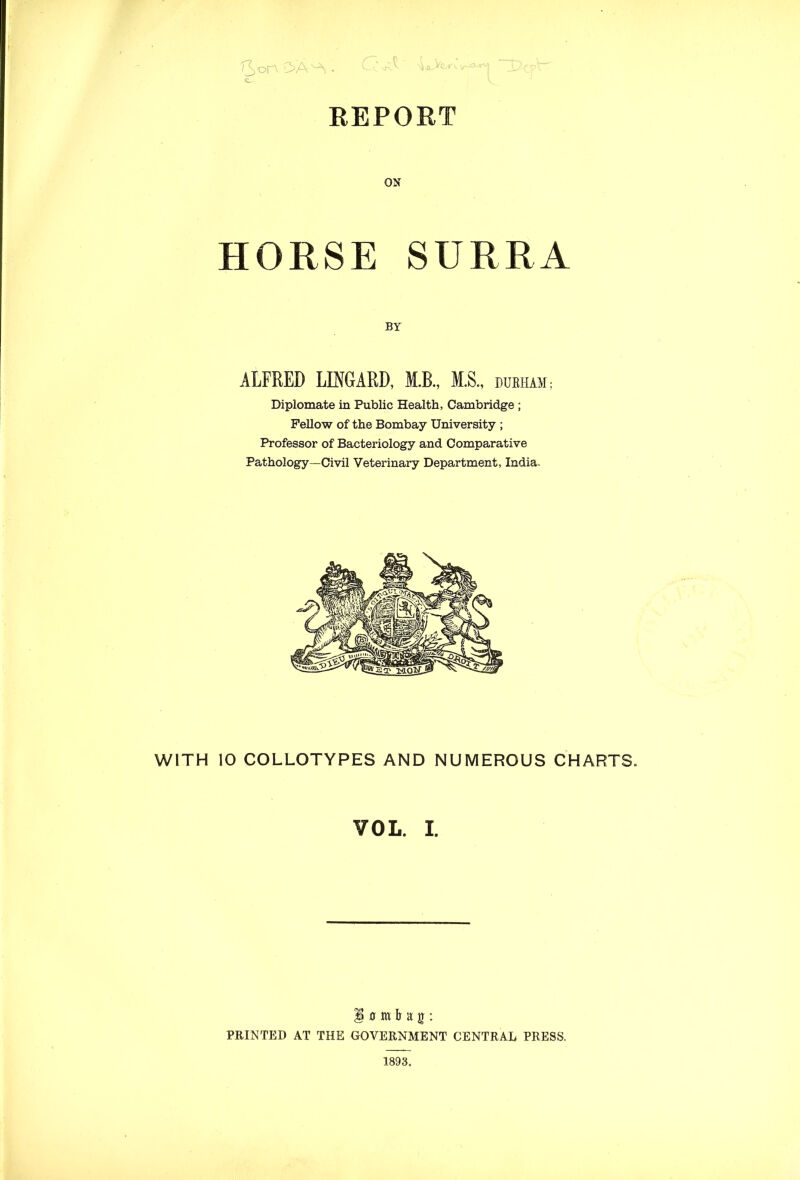 REPORT T3>on ON HORSE SURRA BY ALFRED LINGARD, M.B., M.S DURHAM; Diplomate in Public Health, Cambridge ; Fellow of the Bombay University ; Professor of Bacteriology and Comparative Pathology—Civil Veterinary Department, India. WITH 10 COLLOTYPES AND NUMEROUS CHARTS. VOL. I. $ 0 m b a g : PRINTED AT THE GOVERNMENT CENTRAL PRESS. 1893.