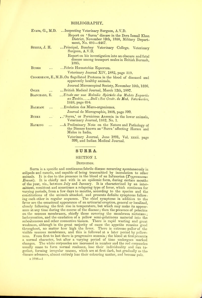 BIBLIOGRAPHY. Evans, G., M.D. Steele, J. H. ...Inspecting Veterinary Surgeon, A.V.D. Report on ‘ Surra ’ disease in the Dera Ismail Khan District, November 13 th, 1880, Military Depart- ment, No. 493—4467. ...Principal, Bombay Veterinary College, Veterinary Surgeon, A.V.D. Report on his investigation into an obscure and fatal disease among transport mules in British Burmah, 1885. Burke ...Febris Haematobige Equorum. Veterinary Journal XIV, 1882, page 319. Crookshank, B.,M.B..On flagellated Protozoa in the blood of diseased and apparently healthy animals. Journal Microscopical Society, November 10th, 1886. ...British Medical Journal, March 12th, 1887. ...Etude sur une Maladie Speciale des Mulcts Importes an Tonkin......Bull: Soc Centr. de Med. Veterincdre, 1888, page 694. ...Evolution des Micro-organismes. Journal de Micrographie, 1888, page 899. . .‘Surra,’ or Pernicious Anaemia in the lower animals, Veterinary Journal, 1882, No. 1. Osler Blanchard, E Balbiani Burke Ranking ...A Preliminary Note on the Nature and Pathology of the Disease known as 1 Surra ’ affecting Horses and Mules in India. Veterinary Journal, June 1891, Vol. xxxii, page 399, and Indian Medical Journal. SURRA. SECTION I. Definition. Surra is a specific and continuous febrile disease occurring spontaneously in. solipeds and camels, and capable of being transmitted by inoculation to other animals. It is due to the presence in the blood of an Infusorian (Trypanosoma Evansi). It is chiefly met with in an epidemic form, during certain months of the year, viz., between July and January. It is characterized by an inter- mittent, remittent and sometimes a relapsing type of fever, which continues for varying periods, from a few days to months, according to the species and the constitutions of the animals attacked, and presents definite symptoms follow- ing each other in regular sequence. The chief symptoms in addition to the fever are the occasional appearance of an urticarial eruption, general or localized, closely following the first rise in temperature, but which may make its appear- ance at any time during the course of the disease; then the presence of petechias on the mucous membranes, chiefly those covering the membrana nictatans; lachrymation, and the exudation of a yellow semi-gelatinous material into the subcutaneous and other connective tissues. There is rapid wasting and great weakness, although in the great majority of cases the appetite remains good throughout, no matter how high the fever. There is extreme pallor of the visible mucous membranes, and this is followed at a later period by yellow- ness. From first to last there is progressive anaemia ; the blood at first presents a normal character, but after a varying period of time undergoes marked changes. The white corpuscles are increased in number and the red corpuscles usually cease to form normal rouleaux, lose their individuality and run to- gether, forming irregular masses, which are at first dark, but gradually as the disease advances, almost entirely lose their colouring matter, and become pale.