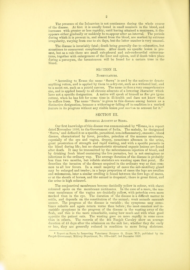 9 The presence of the Infusorian is not continuous during the whole course of the disease. At first it is usually found in small numbers in the blood, and increases with greater or less rapidity, until having attained a maximum, it dis- appears either gradually or suddenly to re-appear after an interval. The periods during which it is present in, and absent from the blood, are marked by extreme irregularity, varying from one to six days, but the latter number is very unusual. The disease is invariably fatal; death being generally due to exhaustion, but sometimes to concurrent complications. After death no specific lesion is pre- sent, but as a rule there are small sub-pleural and sub-endocardial extravasa- tions, together with enlargement of the liver and spleen, and if death takes place during a paroxysm, the hsematozoon will be found for a certain time in the blood. SECTION II. Nomenclature. “According to Evans the name ‘ Surra’ is used by the natives to denote anything rotten, and is applied by them to a dry-rot, such as a withered leaf, and to a moist rot, such as a putrid carcass. The name is thus a very comprehensive one, and is applied loosely to all chronic ailments of a lowering character which have not a specific designation. A native will speak of himself as Sar gia (gone rotten), when he has felt for some time in ill-health and does not know what he suffers from. The name ‘ Surra5 is given to this disease among horses as a distinctive designation, because a withering or falling off in condition is a marked feature in its progress without any visible lesion post mortem to account for it.” SECTION III. Historical Account of Surra. Our first knowledge of this disease was communicated by *Evans, in a report dated November 1880, to the Government of India. The malady, he designated ‘ Surra,’ and defined it as a specific, parasitical, non-inflammatory, enzootic , blood disease, characterized by fever, jaundice, petechise of the mucous membrane, especially of the eye and vagina, dropsy, sometimes albumen in the urine, great prostration of strength and rapid wasting, and with a specific parasite in the blood during life ; but no characteristic structural organic lesions are found after death. It may be transmitted by the subcutaneous injection of blood, and by drinking fresh blood containing the live parasites, but is not contagious or infectious in the ordinary way. The average duration of the disease is probably less than two months, but reliable statistics are wanting upon that point. He describes the invasion of the disease acquired in the ordinary way as that com- mon to all low fevers. In a small majority of cases the sub-maxillary gland may be enlarged and tender; in a large proportion of cases the legs are swollen and cedematous, later a similar swelling is found between the fore legs of mares, or at the sheath of horses, and the animal is dropsical; there is great thirst, and the urine is high coloured. The conjunctival membranes become decidedly yellow in colour, with claret coloured spots on the membranes nictitantes. In the case of a mare, the mu- cous membranes of the vagina are decidedly yellow, with petechias even more marked than in the eye. The duration of the disease is a difficult matter to settle, and depends on the constitution of the animal; weak animals succumb sooner. The progress of the disease is variable; the symptoms may some- times subside and again return worse than before; the most constant and in- variable symptoms in the progress of the disease is the wasting away of the flesh, and this is the more remarkable, seeing how much and with what good appetite the patient eats. The wasting goes on more rapidly in some cases than in others. The records of the 4th Panjab Cavalry show an average duration of 43 days after the admission on the sick list; whether they die early or late, they are generally reduced in condition to mere living skeletons. * Report on Surma by Inspecting Veterinary Surgeon G. Evans, M.D., published by the Panjab Government, Military Department, No, 439—4467, 3rd December 1880.