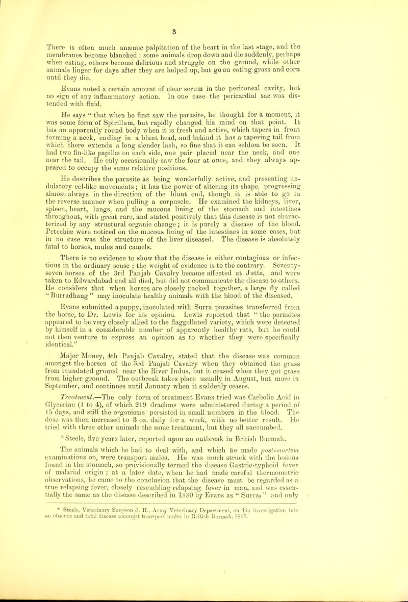 membranes become blanched : some animals drop down and die suddenly, perhaps when eating, others become delirious and struggle on the ground, while other animals linger for days after they are helped up, but go on eating grass and corn until they die, Evans noted a certain amount of clear serum in the peritoneal cavity, but no sign of any inflammatory action. In one case the pericardial sac was dis- tended with fluid. He says “ that when he first saw the parasite, he thought for a moment, it was some form of Spirillum, but rapidly changed his mind on that point. It has an apparently round body when it is fresh and active, which tapers in front forming a neck, ending in a blunt head, and behind it has a tapering tail from which there extends a long slender lash, so fine that it can seldom be seen. It had two fin-like papillge on each side, one pair placed near the neck, and one near the tail. He only occasionally saw the four at once, and they always ap- peared to occupy the same relative positions. He describes the parasite as being wonderfully active, and presenting un- dulatory eel-like movements ; it has the power of altering its shape, progressing almost always in the direction of the blunt end, though it is able to go in the reverse manner when pulling a corpuscle. He examined the kidneys, liver, spleen, heart, lungs, and the mucous lining of the stomach and intestines throughout, with great care, and stated positively that this disease is not charac- terized by any structural organic change; it is purely a disease of the blood. Petechise were noticed on the mucous lining of the intestines in some cases, but in no case was the structure of the liver diseased. The disease is absolutely fatal to horses, mules and camels. There is no evidence to show that the disease is either contagious or infec- tious in the ordinary sense ; the weight of evidence is to the contrary. Seventy- seven horses of the 3rd Panjab Cavalry became affected at Jutta, and were taken to Edwardabad and all died, but did not communicate the disease to others. He considers that when horses are closely packed together, a large fly called Burradhang ” may inoculate healthy animals with the blood of the diseased. Evans submitted a puppy, inoculated with Surra parasites transferred from the horse, to Dr. Lewis for his opinion. Lewis reported that “ the parasites appeared to be very closely allied to the flaggellated variety, which were detected by himself in a considerable number of apparently healthy rats, but he could not then venture to express an opinion as to whether they were specifically identical.” Major Money, 4th Panjab Cavalry, stated that the disease was common amongst the horses of the 3rd Panjab Cavalry when they obtained the grass from inundated ground near the River Indus, but it ceased when they got grass from higher ground. The outbreak takes place usually in August, but more in September, and continues until January when it suddenly ceases. Treatment.—The only form of treatment Evans tried was Carbolic Acid in Glycerine (1 to 4), of which 219 drachms were administered during a period of 15 days, and still the organisms persisted in small numbers in the blood. The dose was then increased to 3 oz. daily for a week, with no better result. He tried with three other animals the same treatment, but they all succumbed. Steele, five years later, reported upon an outbreak in British Burmah. The animals which he had to deal with, and which he made post-mortem examinations on, were transport mules. He was much struck with the lesions found in the stomach, so provisionally termed the disease Gastric-typhoid fever of malarial origin ; at a later date, when he had made careful thermometric observations, he came to the conclusion that the disease must be regarded as a true relapsing fever, closely resembling relapsing fever in man, and was essen- tially the same as the disease described in 1880 by Evans as “ Surra? ’ and only * Steele, Veterinary Surgeon J. H., Army Veterinary Department, on hia investigation into an obscure and fatal disease .amongst transport mules in British Burmah, 1885.