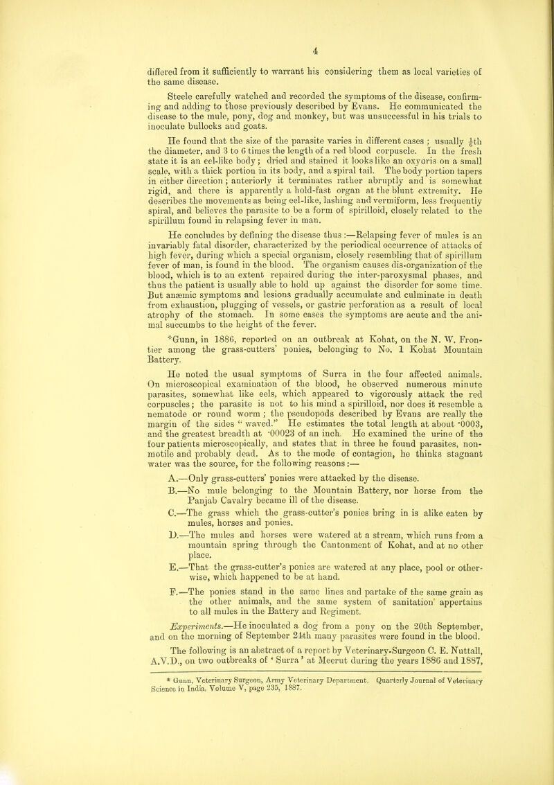 differed from it sufficiently to warrant Lis considering tLem as local varieties of the same disease. Steele carefully watched and recorded the symptoms of the disease, confirm- ing and adding to those previously described by Evans. He communicated the disease to the mule, pony, dog and monkey, but was unsuccessful in his trials to inoculate bullocks and goats. He found that the size of the parasite varies in different cases ; usually |-th the diameter, and 3 to 6 times the length of a red blood corpuscle. In the fresh state it is an eel-like body; dried and stained it looks like an oxyuris on a small scale, with a thick portion in its body, and a spiral tail. The body portion tapers in either direction ; anteriorly it terminates rather abruptly and is somewhat rigid, and there is apparently a hold-fast organ at the blunt extremity. He describes the movements as being eel-like, lashing and vermiform, less frequently spiral, and believes the parasite to be a form of spirilloid, closely related to the spirillum found in relapsing fever in man. He concludes by defining the disease thus :—Relapsing fever of mules is an invariably fatal disorder, characterized by the periodical occurrence of attacks of high fever, during which a special organism, closely resembling that of spirillum fever of man, is found in the blood. The organism causes dis-organization of the blood, which is to an extent repaired during the inter-paroxysmal phases, and thus the patient is usually able to hold up against the disorder for some time. But ansemic symptoms and lesions gradually accumulate and culminate in death from exhaustion, plugging of vessels, or gastric perforation as a result of local atrophy of the stomach. In some cases the symptoms are acute and the ani- mal succumbs to the height of the fever. ''Gunn, in 1886, reported on an outbreak at Kohat, on the N. W. Fron- tier among the grass-cutters’ ponies, belonging to No. 1 Kohat Mountain Battery. He noted the usual symptoms of Surra in the four affected animals. On microscopical examination of the blood, he observed numerous minute parasites, somewhat like eels, which appeared to vigorously attack the red corpuscles; the parasite is not to his mind a spirilloid, nor does it resemble a nematode or round worm ; the pseudopods described by Evans are really the margin of the sides “ waved.” He estimates the total length at about *0003, and the greatest breadth at ’00023 of an inch. He examined the urine of the four patients microscopically, and states that in three he found parasites, non- motile and probably dead. As to the mode of contagion, he thinks stagnant water was the source, for the following reasons;— A. —Only grass-cutters’ ponies were attacked by the disease. B. —No mule belonging to the Mountain Battery, nor horse from the Panjab Cavalry became ill of the disease. C. —The grass which the grass-cutter’s ponies bring in is alike eaten by mules, horses and ponies. L).—The mules and horses were watered at a stream, which runs from a mountain spring through the Cantonment of Kohat, and at no other place. E. —That the grass-cutter’s ponies are watered at any place, pool or other- wise, which happened to be at hand. F. —-The ponies stand in the same lines and partake of the same grain as the other animals, and the same system of sanitation appertains to all mules in the Battery and Regiment. Experiments.—He inoculated a dog from a pony on the 20th September, and on the morning of September 21th many parasites were found in the blood. The following is an abstract of a report by Veterinary-Surgeon C. E. Nuttall, A.V.I)., on two outbreaks of 4 Surra ’ at Meerut during the years 1886 and 1887, * Gunn, Veterinary Surgeon, Army Veterinary Department, Quarterly Journal of Veterinary Science in India, Volume V, page 235, 1S87.