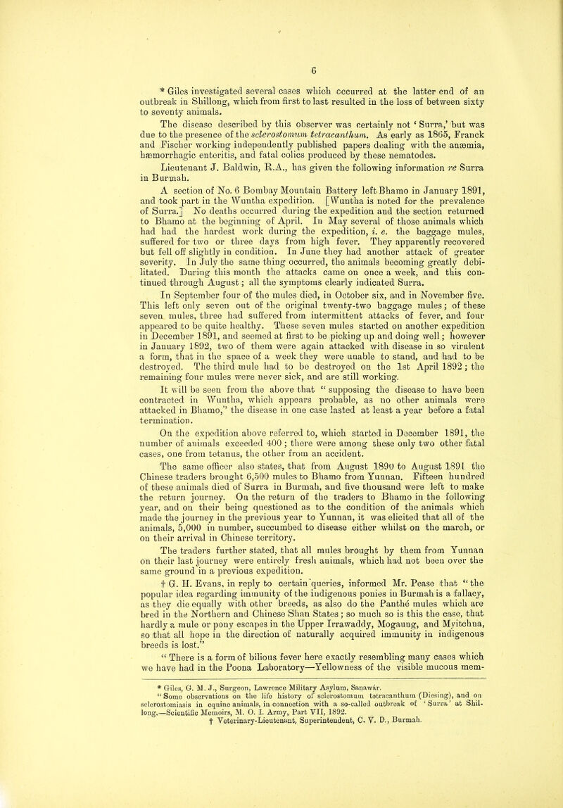 * Giles investigated several cases which occurred at the latter end of an outbreak in Shillong, which from first to last resulted in the loss of between sixty to seventy animals. The disease described by this observer was certainly not { Surra,’ but was due to the presence of the sclerostomum tetracanthum. As early as 1865, Franck and Fischer working independently published papers dealing with the anaemia, haemorrhagic enteritis, and fatal colics produced by these nematodes. Lieutenant J. Baldwin, R.A., has given the following information re Surra in Burmah. A section of No. 6 Bombay Mountain Battery leftBhamo in January 1891, and took part in the Wuntha expedition. [Wuntha is noted for the prevalence of Surra.] No deaths occurred during the expedition and the section returned to Bhamo at the beginning of April. In May several of those animals which had had the hardest work during the expedition, i. c. the baggage mules, suffered for two or three days from high fever. They apparently recovered but fell off slightly in condition. In June they had another attack of greater severity. In July the same thing occurred, the animals becoming greatly debi- litated. During this month the attacks came on once a week, and this con- tinued through August; all the symptoms clearly indicated Surra. In September four of the mules died, in October six, and in November five. This left only seven out of the original twenty-two baggage mules; of these seven mules, three had suffered from intermittent attacks of fever, and four appeared to be quite healthy. These seven mules started on another expedition in December 1891, and seemed at first to be picking up and doing well; however in January 1892, two of them were again attacked with disease in so virulent a form, that in the space of a week they were unable to stand, and had to be destroyed. The third mule had to be destroyed on the 1st April 1892; the remaining four mules were never sick, and are still working. It will be seen from the above that “ supposing the disease to have been contracted in Wuntha, which appears probable, as no other animals were attacked in Bhamo,” the disease in one case lasted at least a year before a fatal termination. On the expedition above referred to, which started in December 1891, the number of auimals exceeded 400 ; there were among these only two other fatal cases, one from tetanus, the other from an accident. The same officer also states, that from August 1890 to August 1891 the Chinese traders brought 6,500 mules to Bhamo from Yunnan. Fifteen hundred of these animals died of Surra in Burmah, and five thousand were left to make the return journey. On the return of the traders to Bhamo in the following year, and on their being questioned as to the condition of the animals which made the journey in the previous year to Yunnan, it was elicited that all of the animals, 5,000 in number, succumbed to disease either whilst on the march, or on their arrival in Chinese territory. The traders further stated, that all mules brought by them from Yunnan on their last journey were entirely fresh animals, which had not been over the same ground in a previous expedition. f G. H. Evans, in reply to certain’queries, informed Mr. Pease that “the popular idea regarding immunity of the indigenous ponies in Burmah is a fallacy, as they die equally with other breeds, as also do the Pantlie mules which are bred in the Northern and Chinese Shan States; so much so is this the case, that hardly a mule or pony escapes in the Upper Irrawaddy, Mogaung, and Myitchna, so that all hope in the direction of naturally acquired immunity in indigenous breeds is lost.” “ There is a form of bilious fever here exactly resembling many cases which we have had in the Poona Laboratory—Yellowness of the visible mucous mem- * Giles, G. M, J., Surgeon, Lawrence Military Asylum, Sanawar. “ Some observations on the life history of sclerostomum tatracanthum (Diesing), and on sclerostomiasis in equine animals, in connection with a so-called outbreak of: ‘ Surra ’ at Shil- long.—Scientific Memoirs, M. O. I. Army, Part VII, 1892. f Veterinary-Lieutenant, Superintendent, C. V. D., Burmah.