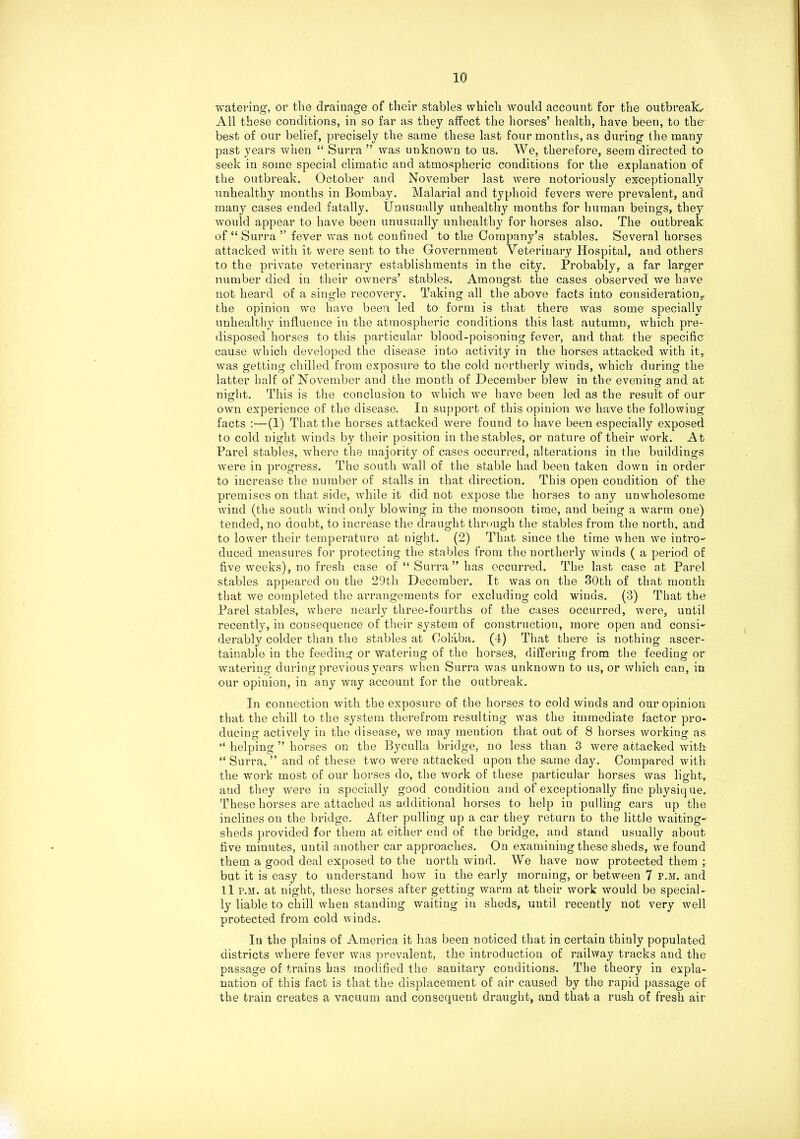 watering’, or the drainage of their stables which would account for the outbreak*- All these conditions, in so far as they affect the horses’ health, have been, to the’ best of our belief, precisely the same these last four months, as during the many past years when “ Surra ” was unknown to us. We, therefore, seem directed to seek in some special climatic and atmospheric conditions for the explanation of the outbreak. October and November last were notoriously exceptionally unhealthy months in Bombay. Malarial and typhoid fevers were prevalent, and many cases ended fatally. Unusually unhealthy months for human beings, they would appear to have been unusually unhealthy for horses also. The outbreak of “ Surra ” fever was not confined to the Company’s stables. Several horses attacked with it were sent to the Government Veterinary Hospital, and others to the private veterinary establishments in the city. Probably, a far larger number died in their owners’ stables. Amougst the cases observed we have not heard of a single recovery. Taking all the above facts into consideration,, the opinion we have been led to form is that there was some specially unhealthy influence in the atmospheric conditions this last autumn, which pre- disposed horses to this particular blood-poisoning fever, and that the’ specifier cause which developed the disease into activity in the horses attacked with it, was getting chilled from exposure to the cold northerly winds, which during the latter half of November and the month of December blew in the evening and at night. This is the conclusion to which we have been led as the result of our own experience of the disease. In support of this opinion we have the following facts :—(1) That the horses attacked were found to have been especially exposed to cold night winds by their position in the stables, or nature of their work. At Parel stables, where the majority of cases occurred, alterations in the buildings were in progress. The south wall of the stable had been taken down in order to increase the number of stalls in that direction. This open condition of the premises on that side, while it did not expose the horses to any unwholesome wind (the south wind only blowing in the monsoon time, and being a warm one) tended, no doubt, to increase the draught through the stables from the north, and to lower their temperature at night. (2) That since the time when we intro- duced measures for protecting the stables from the northerly winds ( a period of five weeks), no fresh case of “ Surra ” has occurred. The last case at Parel stables appeared on the 29th December. It was on the 30th of that month that we completed the arrangements for excluding cold winds. (3) That the Parel stables, where nearly three-fourths of the cases occurred, were, until recently, in consequence of their system of construction, more open and consi- derably colder than the stables at Oolaba. (I) That there is nothing ascer- tainable in the feeding or watering of the horses, differing from the feeding or watering during previous years when Surra was unknown to us, or which can, in our opinion, in any way account for the outbreak. In connection with the exposure of the horses to cold winds and our opinion that the chill to the system therefrom resulting was the immediate factor pro- ducing actively in the disease, we may meution that out of 8 horses working as “ helping ” horses on the Byculla bridge, no less than 3 were attacked with “ Surra, ” and of these two were attacked upon the same day. Compared with the work most of our horses do, the work of these particular horses was light, and they were in specially good condition and of exceptionally fine physique. These horses are attached as additional horses to help in pulling cars up the inclines on the bridge. After pulling up a car they return to the little waiting- sheds provided for them at either end of the bridge, and stand usually about five minutes, until another car approaches. On examining these sheds, we found them a good deal exposed to the north wind. We have now protected them but it is easy to understand how in the early morning, or between 7 p.m. and 11 p.m. at night, these horses after getting warm at their work would be special- ly liable to chill when standing waiting in sheds, until recently not very well protected from cold winds. In the plains of America it has been noticed that in certain thinly populated districts where fever was prevalent, the introduction of railway tracks and the passage of trains has modified the sanitary conditions. The theory in expla- nation of this fact is that the displacement of air caused by the rapid passage of the train creates a vacuum and consequent draught, and that a rush of fresh air