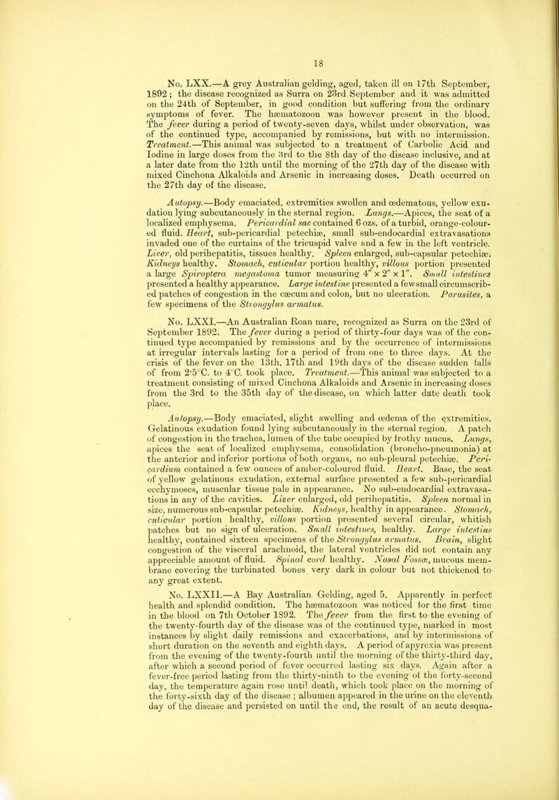 No. LXX.—A grey Australian gelding, aged, taken ill on 17th September, 1892 ; the disease recognized as Surra on 23rd September and it was admitted on the 24th of September, in good condition but suffering from the ordinary symptoms of fever. The hsematozoon was however present in the blood. The fever during a period of twenty-seven days, whilst under observation, was of the continued type, accompanied by remissions, but with no intermission. Ti 'eatment.—This animal was subjected to a treatment of Carbolic Acid and Iodine in large doses from the 3rd to the 8th day of the disease inclusive, and at a later date from the 12th until the morning of the 27th day of the disease with mixed Cinchona Alkaloids and Arsenic in increasing doses. Death occurred on the 27th day of the disease. Autopsy.—Body emaciated, extremities swollen and oedematous, yellow exu- dation lying subcutaneously in the sternal region. Lungs.—Apices, the seat of a localized emphysema. Pericardial sac contained 6 ozs. of a turbid, orange-colour- ed fluid. Heart, sub-pericardial petechise, small sub-endocardial extravasations invaded one of the curtains of the tricuspid valve and a few in the left ventricle. Liver, old perihepatitis, tissues healthy. Spleen enlarged, sub-capsular petechise. Kidneys healthy. Stomach, cuticular portion healthy, villous portion presented a large Spiroptera megastoma tumor measuring 4 x 2 x l. Small intestines presented a healthy appearance. Large intestine presented a few small circumscrib- ed patches of congestion in the caecum and colon, but no ulceration. Parasites, a few specimens of the Strongylus armatus. No. LXXI.—An Australian Roan mare, recognized as Surra on the 23rd of September 1892. The fever during a period of thirty-four days was of the con- tinued type accompanied by remissions and by the occurrence of intermissions at irregular intervals lasting for a period of from one to three days. At the crisis of the fever on the 13th, 17th and 19th days of the disease sudden falls of from 2'5°C. to 4°C. took place. Treatment.—This animal was subjected to a treatment consisting of mixed Cinchona Alkaloids and Arsenic in increasing doses from the 3rd to the 35th day of the disease, on which latter date death took place. Autopsy.—Body emaciated, slight swelling and oedema of the extremities^ Gelatinous exudation found lying subcutaneously in the sternal region. A patch of congestion in the trachea, lumen of the tube occupied by frothy mucus. Lungs, apices the seat of localized emphysema, consolidation (broncho-pneumonia) at the anterior and inferior portions of both organs, no sub-pleural petechim. Per i- cardium contained a few ounces of amber-coloured fluid. Heart. Base, the seat of yellow gelatinous exudation, external surface presented a few sub-pericardial ecchymoses, muscular tissue pale in appearance. No sub-endocardial extravasa- tions in any of the cavities. Liver enlarged, old perihepatitis. Spleen normal in size, numerous sub-capsular petechise. Kidneys, healthy in appearance. Stomach, cuticular portion healthy, villous portion presented several circular, whitish patches but no sign of ulceration. Small intestines, healthy. Large intestine healthy, contained sixteen specimens of the Strongylus armatus. Brain, slight congestion of the visceral arachnoid, the lateral ventricles did not contain any appreciable amount of fluid. Spinal cord healthy. Nasal Fossai, mucous mem- brane covering the turbinated bones very dark in colour but not thickened to- any great extent. No. LXXII.—A Bay Australian Gelding, aged 5. Apparently in perfect health and splendid condition. The hsematozoon was noticed for the first time in the blood on 7th October 1892. The fever from the first to the evening of the twenty-fourth day of the disease was of the continued type, marked in most instances by slight daily remissions and exacerbations, and by intermissions of short duration on the seventh and eighth days. A period of apyrexia was present from the evening of the twenty-fourth until the morning of the thirty-third day, after which a second period of fever occurred lasting six days. Again after a fever-free period lasting from the thirty-ninth to the evening of the forty-second day, the temperature again rose until death, which took place on the morning of the forty-sixth day of the disease ; albumen appeared in the urine on the eleventh day of the disease and persisted on until the end, the result of an acute desqua-